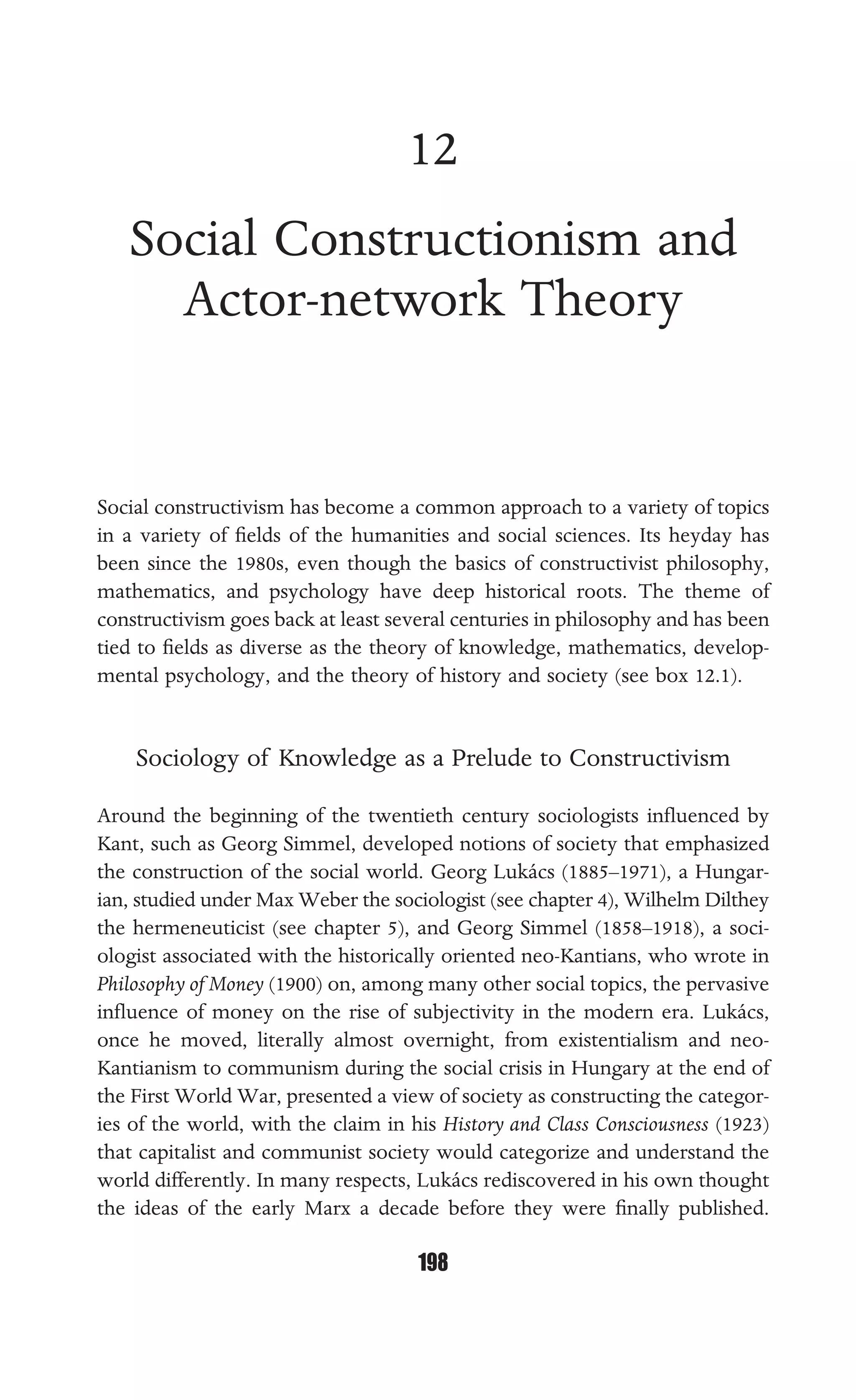 SOCIAL CONSTRUCTIONISM AND ACTOR-NETWORK THEORY
198
12
Social Constructionism and
Actor-network Theory
Social constructivism has become a common approach to a variety of topics
in a variety of ﬁelds of the humanities and social sciences. Its heyday has
been since the 1980s, even though the basics of constructivist philosophy,
mathematics, and psychology have deep historical roots. The theme of
constructivism goes back at least several centuries in philosophy and has been
tied to ﬁelds as diverse as the theory of knowledge, mathematics, develop-
mental psychology, and the theory of history and society (see box 12.1).
Sociology of Knowledge as a Prelude to Constructivism
Around the beginning of the twentieth century sociologists inﬂuenced by
Kant, such as Georg Simmel, developed notions of society that emphasized
the construction of the social world. Georg Lukács (1885–1971), a Hungar-
ian, studied under Max Weber the sociologist (see chapter 4), Wilhelm Dilthey
the hermeneuticist (see chapter 5), and Georg Simmel (1858–1918), a soci-
ologist associated with the historically oriented neo-Kantians, who wrote in
Philosophy of Money (1900) on, among many other social topics, the pervasive
inﬂuence of money on the rise of subjectivity in the modern era. Lukács,
once he moved, literally almost overnight, from existentialism and neo-
Kantianism to communism during the social crisis in Hungary at the end of
the First World War, presented a view of society as constructing the categor-
ies of the world, with the claim in his History and Class Consciousness (1923)
that capitalist and communist society would categorize and understand the
world differently. In many respects, Lukács rediscovered in his own thought
the ideas of the early Marx a decade before they were ﬁnally published.
 