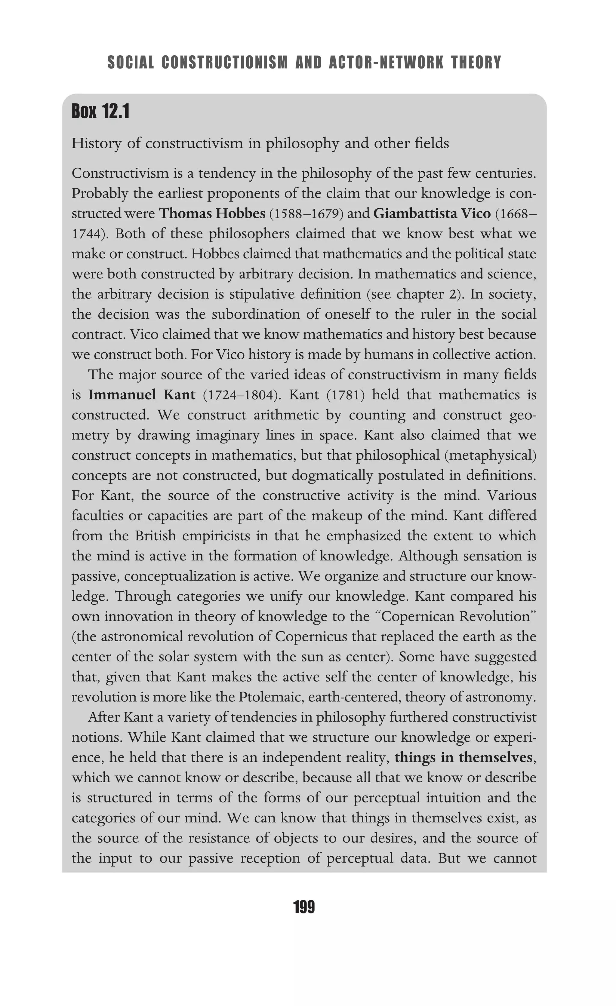 SOCIAL CONSTRUCTIONISM AND ACTOR-NETWORK THEORY
199
Box 12.1
History of constructivism in philosophy and other ﬁelds
Constructivism is a tendency in the philosophy of the past few centuries.
Probably the earliest proponents of the claim that our knowledge is con-
structed were Thomas Hobbes (1588–1679) and Giambattista Vico (1668–
1744). Both of these philosophers claimed that we know best what we
make or construct. Hobbes claimed that mathematics and the political state
were both constructed by arbitrary decision. In mathematics and science,
the arbitrary decision is stipulative deﬁnition (see chapter 2). In society,
the decision was the subordination of oneself to the ruler in the social
contract. Vico claimed that we know mathematics and history best because
we construct both. For Vico history is made by humans in collective action.
The major source of the varied ideas of constructivism in many ﬁelds
is Immanuel Kant (1724–1804). Kant (1781) held that mathematics is
constructed. We construct arithmetic by counting and construct geo-
metry by drawing imaginary lines in space. Kant also claimed that we
construct concepts in mathematics, but that philosophical (metaphysical)
concepts are not constructed, but dogmatically postulated in deﬁnitions.
For Kant, the source of the constructive activity is the mind. Various
faculties or capacities are part of the makeup of the mind. Kant differed
from the British empiricists in that he emphasized the extent to which
the mind is active in the formation of knowledge. Although sensation is
passive, conceptualization is active. We organize and structure our know-
ledge. Through categories we unify our knowledge. Kant compared his
own innovation in theory of knowledge to the “Copernican Revolution”
(the astronomical revolution of Copernicus that replaced the earth as the
center of the solar system with the sun as center). Some have suggested
that, given that Kant makes the active self the center of knowledge, his
revolution is more like the Ptolemaic, earth-centered, theory of astronomy.
After Kant a variety of tendencies in philosophy furthered constructivist
notions. While Kant claimed that we structure our knowledge or experi-
ence, he held that there is an independent reality, things in themselves,
which we cannot know or describe, because all that we know or describe
is structured in terms of the forms of our perceptual intuition and the
categories of our mind. We can know that things in themselves exist, as
the source of the resistance of objects to our desires, and the source of
the input to our passive reception of perceptual data. But we cannot
 