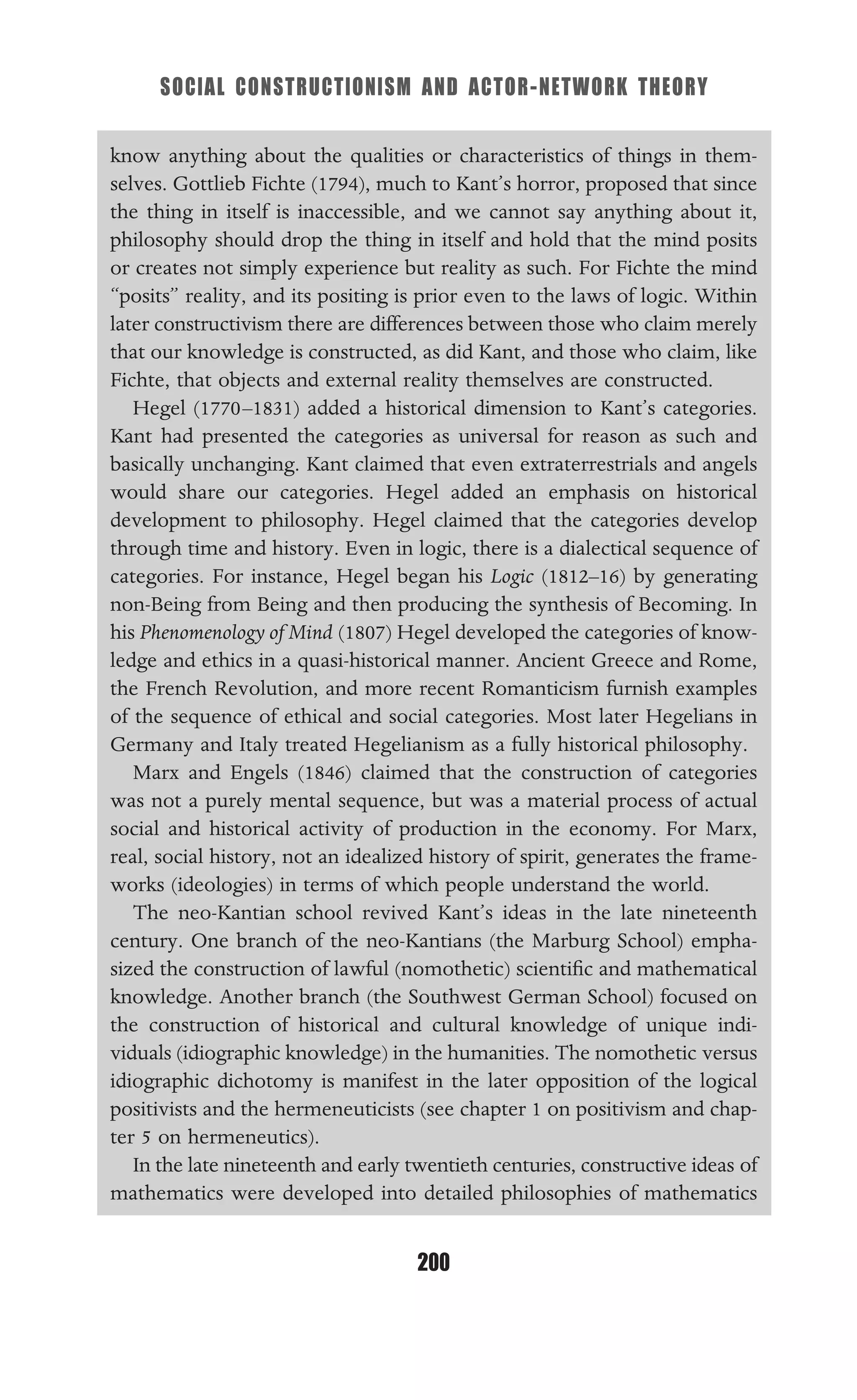 SOCIAL CONSTRUCTIONISM AND ACTOR-NETWORK THEORY
200
know anything about the qualities or characteristics of things in them-
selves. Gottlieb Fichte (1794), much to Kant’s horror, proposed that since
the thing in itself is inaccessible, and we cannot say anything about it,
philosophy should drop the thing in itself and hold that the mind posits
or creates not simply experience but reality as such. For Fichte the mind
“posits” reality, and its positing is prior even to the laws of logic. Within
later constructivism there are differences between those who claim merely
that our knowledge is constructed, as did Kant, and those who claim, like
Fichte, that objects and external reality themselves are constructed.
Hegel (1770–1831) added a historical dimension to Kant’s categories.
Kant had presented the categories as universal for reason as such and
basically unchanging. Kant claimed that even extraterrestrials and angels
would share our categories. Hegel added an emphasis on historical
development to philosophy. Hegel claimed that the categories develop
through time and history. Even in logic, there is a dialectical sequence of
categories. For instance, Hegel began his Logic (1812–16) by generating
non-Being from Being and then producing the synthesis of Becoming. In
his Phenomenology of Mind (1807) Hegel developed the categories of know-
ledge and ethics in a quasi-historical manner. Ancient Greece and Rome,
the French Revolution, and more recent Romanticism furnish examples
of the sequence of ethical and social categories. Most later Hegelians in
Germany and Italy treated Hegelianism as a fully historical philosophy.
Marx and Engels (1846) claimed that the construction of categories
was not a purely mental sequence, but was a material process of actual
social and historical activity of production in the economy. For Marx,
real, social history, not an idealized history of spirit, generates the frame-
works (ideologies) in terms of which people understand the world.
The neo-Kantian school revived Kant’s ideas in the late nineteenth
century. One branch of the neo-Kantians (the Marburg School) empha-
sized the construction of lawful (nomothetic) scientiﬁc and mathematical
knowledge. Another branch (the Southwest German School) focused on
the construction of historical and cultural knowledge of unique indi-
viduals (idiographic knowledge) in the humanities. The nomothetic versus
idiographic dichotomy is manifest in the later opposition of the logical
positivists and the hermeneuticists (see chapter 1 on positivism and chap-
ter 5 on hermeneutics).
In the late nineteenth and early twentieth centuries, constructive ideas of
mathematics were developed into detailed philosophies of mathematics
 
