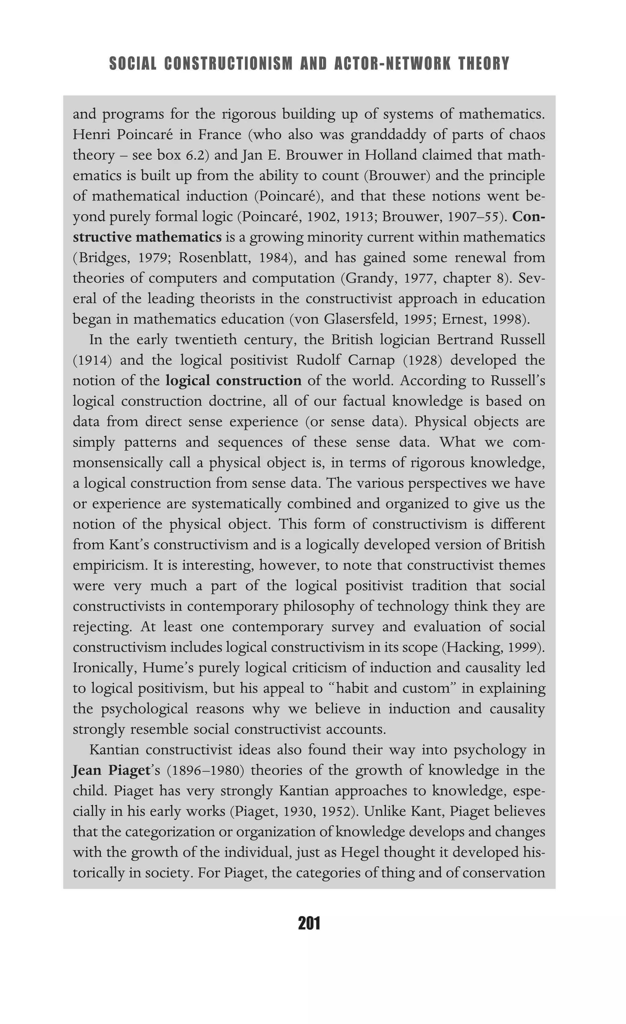 SOCIAL CONSTRUCTIONISM AND ACTOR-NETWORK THEORY
201
and programs for the rigorous building up of systems of mathematics.
Henri Poincaré in France (who also was granddaddy of parts of chaos
theory – see box 6.2) and Jan E. Brouwer in Holland claimed that math-
ematics is built up from the ability to count (Brouwer) and the principle
of mathematical induction (Poincaré), and that these notions went be-
yond purely formal logic (Poincaré, 1902, 1913; Brouwer, 1907–55). Con-
structive mathematics is a growing minority current within mathematics
(Bridges, 1979; Rosenblatt, 1984), and has gained some renewal from
theories of computers and computation (Grandy, 1977, chapter 8). Sev-
eral of the leading theorists in the constructivist approach in education
began in mathematics education (von Glasersfeld, 1995; Ernest, 1998).
In the early twentieth century, the British logician Bertrand Russell
(1914) and the logical positivist Rudolf Carnap (1928) developed the
notion of the logical construction of the world. According to Russell’s
logical construction doctrine, all of our factual knowledge is based on
data from direct sense experience (or sense data). Physical objects are
simply patterns and sequences of these sense data. What we com-
monsensically call a physical object is, in terms of rigorous knowledge,
a logical construction from sense data. The various perspectives we have
or experience are systematically combined and organized to give us the
notion of the physical object. This form of constructivism is different
from Kant’s constructivism and is a logically developed version of British
empiricism. It is interesting, however, to note that constructivist themes
were very much a part of the logical positivist tradition that social
constructivists in contemporary philosophy of technology think they are
rejecting. At least one contemporary survey and evaluation of social
constructivism includes logical constructivism in its scope (Hacking, 1999).
Ironically, Hume’s purely logical criticism of induction and causality led
to logical positivism, but his appeal to “habit and custom” in explaining
the psychological reasons why we believe in induction and causality
strongly resemble social constructivist accounts.
Kantian constructivist ideas also found their way into psychology in
Jean Piaget’s (1896–1980) theories of the growth of knowledge in the
child. Piaget has very strongly Kantian approaches to knowledge, espe-
cially in his early works (Piaget, 1930, 1952). Unlike Kant, Piaget believes
that the categorization or organization of knowledge develops and changes
with the growth of the individual, just as Hegel thought it developed his-
torically in society. For Piaget, the categories of thing and of conservation
 