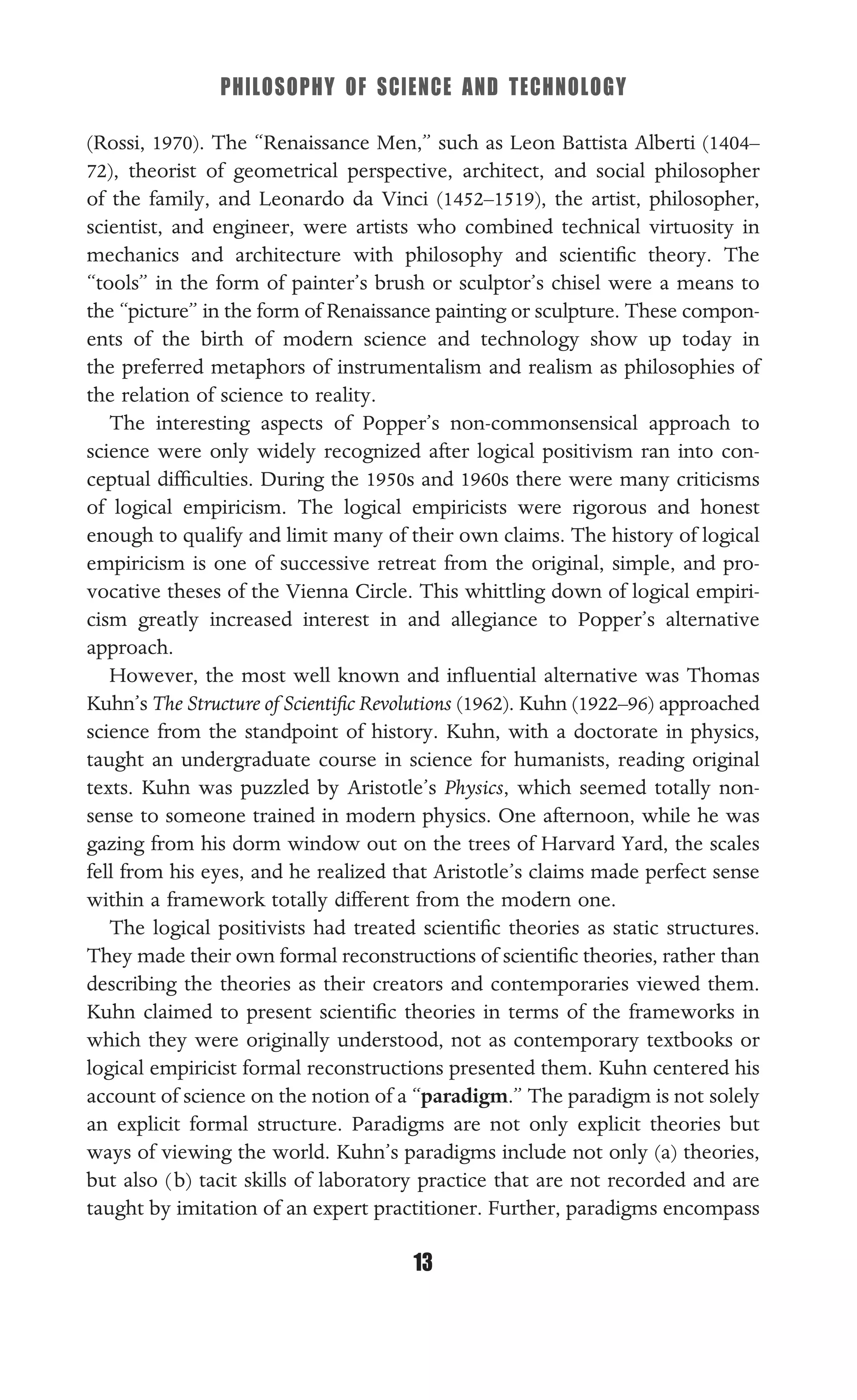 PHILOSOPHY OF SCIENCE AND TECHNOLOGY
13
(Rossi, 1970). The “Renaissance Men,” such as Leon Battista Alberti (1404–
72), theorist of geometrical perspective, architect, and social philosopher
of the family, and Leonardo da Vinci (1452–1519), the artist, philosopher,
scientist, and engineer, were artists who combined technical virtuosity in
mechanics and architecture with philosophy and scientiﬁc theory. The
“tools” in the form of painter’s brush or sculptor’s chisel were a means to
the “picture” in the form of Renaissance painting or sculpture. These compon-
ents of the birth of modern science and technology show up today in
the preferred metaphors of instrumentalism and realism as philosophies of
the relation of science to reality.
The interesting aspects of Popper’s non-commonsensical approach to
science were only widely recognized after logical positivism ran into con-
ceptual difﬁculties. During the 1950s and 1960s there were many criticisms
of logical empiricism. The logical empiricists were rigorous and honest
enough to qualify and limit many of their own claims. The history of logical
empiricism is one of successive retreat from the original, simple, and pro-
vocative theses of the Vienna Circle. This whittling down of logical empiri-
cism greatly increased interest in and allegiance to Popper’s alternative
approach.
However, the most well known and inﬂuential alternative was Thomas
Kuhn’s The Structure of Scientiﬁc Revolutions (1962). Kuhn (1922–96) approached
science from the standpoint of history. Kuhn, with a doctorate in physics,
taught an undergraduate course in science for humanists, reading original
texts. Kuhn was puzzled by Aristotle’s Physics, which seemed totally non-
sense to someone trained in modern physics. One afternoon, while he was
gazing from his dorm window out on the trees of Harvard Yard, the scales
fell from his eyes, and he realized that Aristotle’s claims made perfect sense
within a framework totally different from the modern one.
The logical positivists had treated scientiﬁc theories as static structures.
They made their own formal reconstructions of scientiﬁc theories, rather than
describing the theories as their creators and contemporaries viewed them.
Kuhn claimed to present scientiﬁc theories in terms of the frameworks in
which they were originally understood, not as contemporary textbooks or
logical empiricist formal reconstructions presented them. Kuhn centered his
account of science on the notion of a “paradigm.” The paradigm is not solely
an explicit formal structure. Paradigms are not only explicit theories but
ways of viewing the world. Kuhn’s paradigms include not only (a) theories,
but also (b) tacit skills of laboratory practice that are not recorded and are
taught by imitation of an expert practitioner. Further, paradigms encompass
 