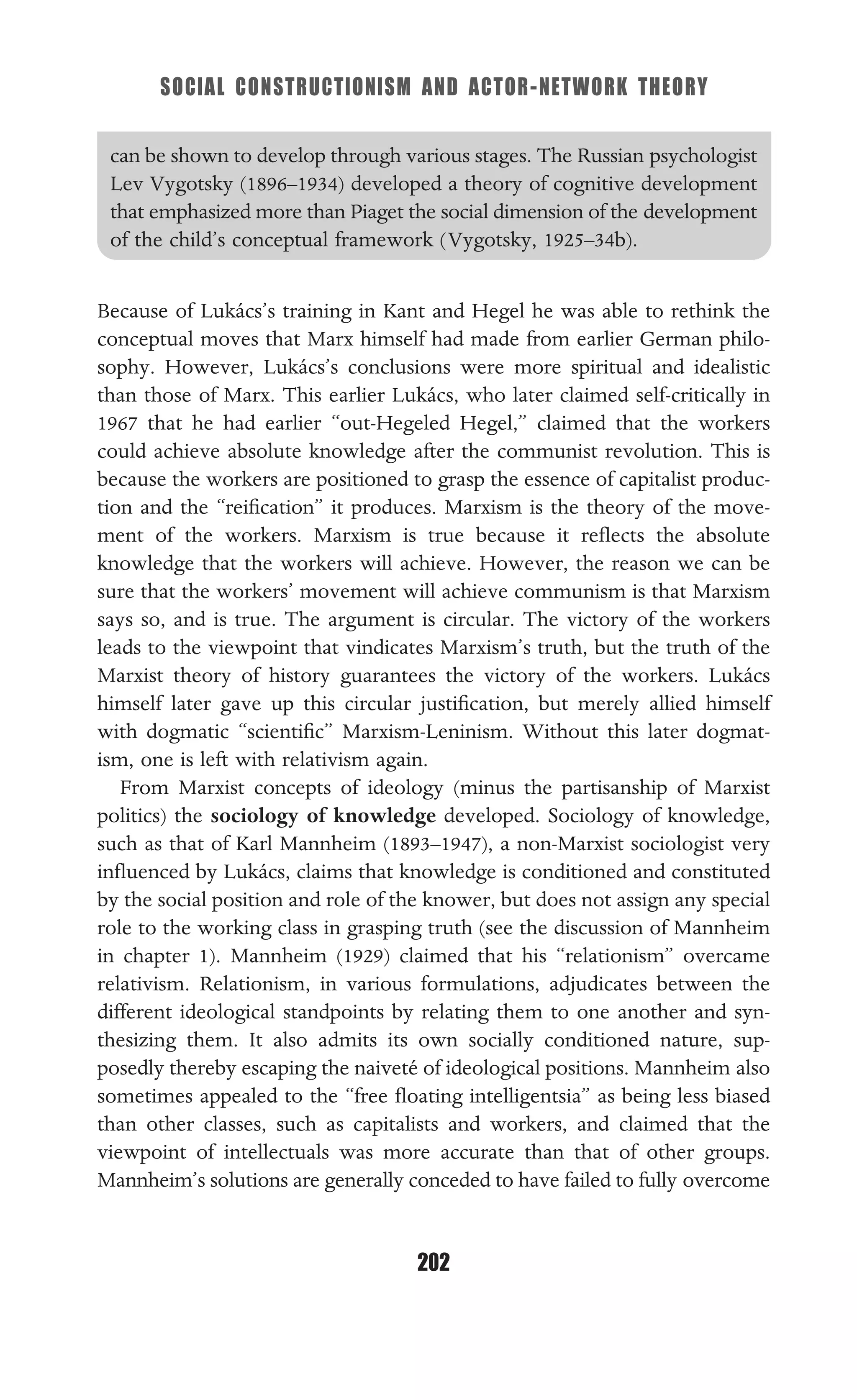SOCIAL CONSTRUCTIONISM AND ACTOR-NETWORK THEORY
202
can be shown to develop through various stages. The Russian psychologist
Lev Vygotsky (1896–1934) developed a theory of cognitive development
that emphasized more than Piaget the social dimension of the development
of the child’s conceptual framework (Vygotsky, 1925–34b).
Because of Lukács’s training in Kant and Hegel he was able to rethink the
conceptual moves that Marx himself had made from earlier German philo-
sophy. However, Lukács’s conclusions were more spiritual and idealistic
than those of Marx. This earlier Lukács, who later claimed self-critically in
1967 that he had earlier “out-Hegeled Hegel,” claimed that the workers
could achieve absolute knowledge after the communist revolution. This is
because the workers are positioned to grasp the essence of capitalist produc-
tion and the “reiﬁcation” it produces. Marxism is the theory of the move-
ment of the workers. Marxism is true because it reﬂects the absolute
knowledge that the workers will achieve. However, the reason we can be
sure that the workers’ movement will achieve communism is that Marxism
says so, and is true. The argument is circular. The victory of the workers
leads to the viewpoint that vindicates Marxism’s truth, but the truth of the
Marxist theory of history guarantees the victory of the workers. Lukács
himself later gave up this circular justiﬁcation, but merely allied himself
with dogmatic “scientiﬁc” Marxism-Leninism. Without this later dogmat-
ism, one is left with relativism again.
From Marxist concepts of ideology (minus the partisanship of Marxist
politics) the sociology of knowledge developed. Sociology of knowledge,
such as that of Karl Mannheim (1893–1947), a non-Marxist sociologist very
inﬂuenced by Lukács, claims that knowledge is conditioned and constituted
by the social position and role of the knower, but does not assign any special
role to the working class in grasping truth (see the discussion of Mannheim
in chapter 1). Mannheim (1929) claimed that his “relationism” overcame
relativism. Relationism, in various formulations, adjudicates between the
different ideological standpoints by relating them to one another and syn-
thesizing them. It also admits its own socially conditioned nature, sup-
posedly thereby escaping the naiveté of ideological positions. Mannheim also
sometimes appealed to the “free ﬂoating intelligentsia” as being less biased
than other classes, such as capitalists and workers, and claimed that the
viewpoint of intellectuals was more accurate than that of other groups.
Mannheim’s solutions are generally conceded to have failed to fully overcome
 