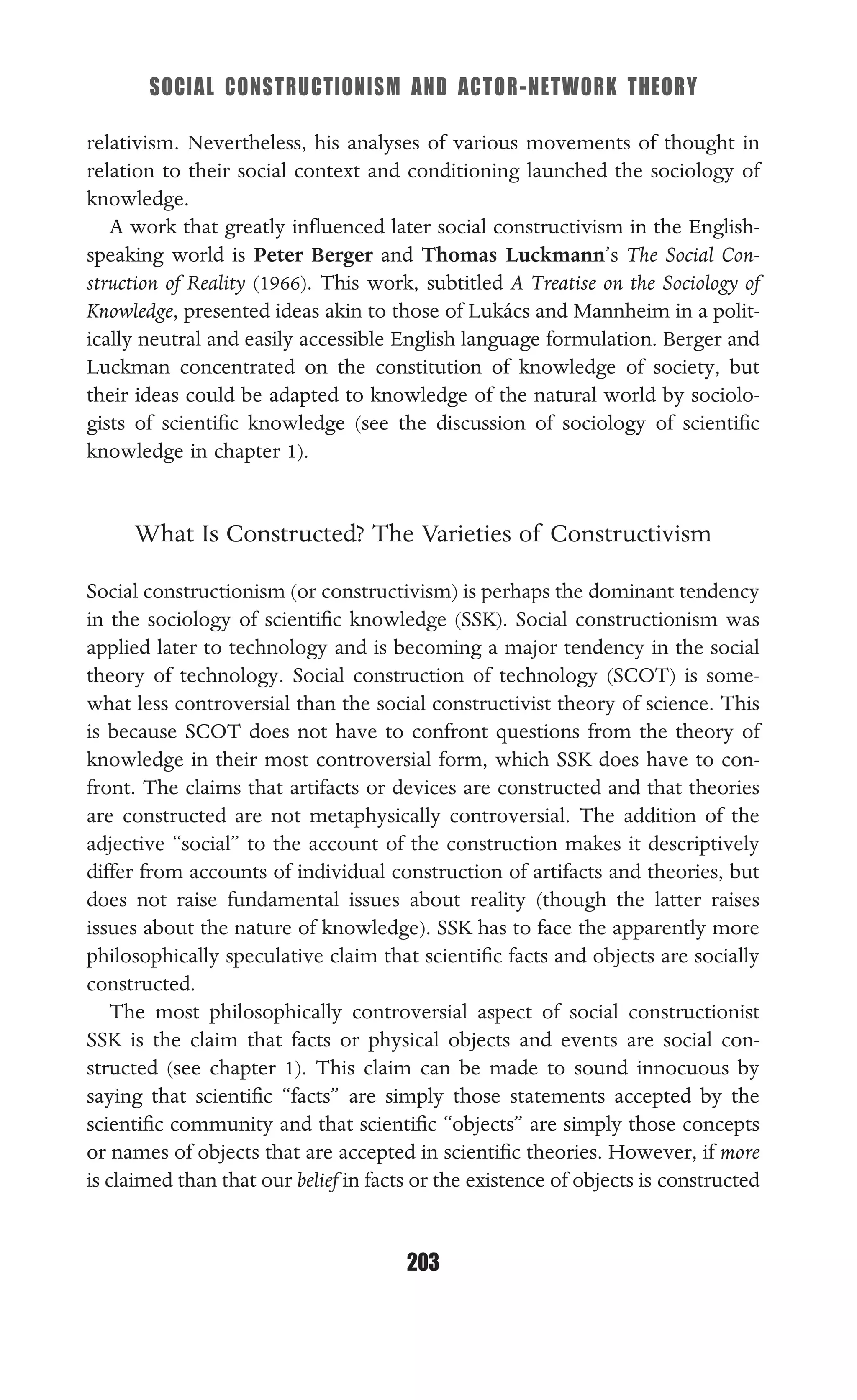 SOCIAL CONSTRUCTIONISM AND ACTOR-NETWORK THEORY
203
relativism. Nevertheless, his analyses of various movements of thought in
relation to their social context and conditioning launched the sociology of
knowledge.
A work that greatly inﬂuenced later social constructivism in the English-
speaking world is Peter Berger and Thomas Luckmann’s The Social Con-
struction of Reality (1966). This work, subtitled A Treatise on the Sociology of
Knowledge, presented ideas akin to those of Lukács and Mannheim in a polit-
ically neutral and easily accessible English language formulation. Berger and
Luckman concentrated on the constitution of knowledge of society, but
their ideas could be adapted to knowledge of the natural world by sociolo-
gists of scientiﬁc knowledge (see the discussion of sociology of scientiﬁc
knowledge in chapter 1).
What Is Constructed? The Varieties of Constructivism
Social constructionism (or constructivism) is perhaps the dominant tendency
in the sociology of scientiﬁc knowledge (SSK). Social constructionism was
applied later to technology and is becoming a major tendency in the social
theory of technology. Social construction of technology (SCOT) is some-
what less controversial than the social constructivist theory of science. This
is because SCOT does not have to confront questions from the theory of
knowledge in their most controversial form, which SSK does have to con-
front. The claims that artifacts or devices are constructed and that theories
are constructed are not metaphysically controversial. The addition of the
adjective “social” to the account of the construction makes it descriptively
differ from accounts of individual construction of artifacts and theories, but
does not raise fundamental issues about reality (though the latter raises
issues about the nature of knowledge). SSK has to face the apparently more
philosophically speculative claim that scientiﬁc facts and objects are socially
constructed.
The most philosophically controversial aspect of social constructionist
SSK is the claim that facts or physical objects and events are social con-
structed (see chapter 1). This claim can be made to sound innocuous by
saying that scientiﬁc “facts” are simply those statements accepted by the
scientiﬁc community and that scientiﬁc “objects” are simply those concepts
or names of objects that are accepted in scientiﬁc theories. However, if more
is claimed than that our belief in facts or the existence of objects is constructed
 