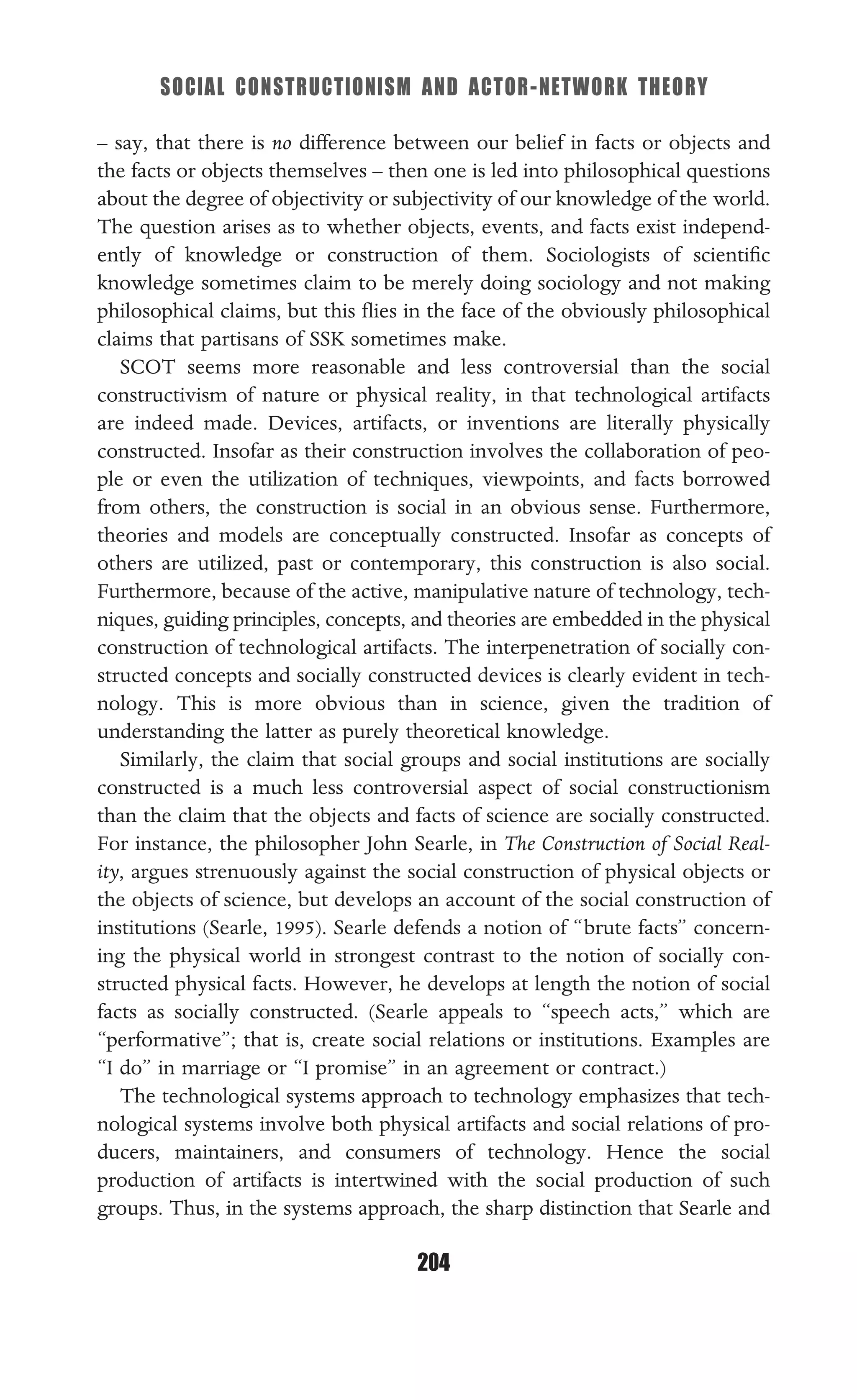 SOCIAL CONSTRUCTIONISM AND ACTOR-NETWORK THEORY
204
– say, that there is no difference between our belief in facts or objects and
the facts or objects themselves – then one is led into philosophical questions
about the degree of objectivity or subjectivity of our knowledge of the world.
The question arises as to whether objects, events, and facts exist independ-
ently of knowledge or construction of them. Sociologists of scientiﬁc
knowledge sometimes claim to be merely doing sociology and not making
philosophical claims, but this ﬂies in the face of the obviously philosophical
claims that partisans of SSK sometimes make.
SCOT seems more reasonable and less controversial than the social
constructivism of nature or physical reality, in that technological artifacts
are indeed made. Devices, artifacts, or inventions are literally physically
constructed. Insofar as their construction involves the collaboration of peo-
ple or even the utilization of techniques, viewpoints, and facts borrowed
from others, the construction is social in an obvious sense. Furthermore,
theories and models are conceptually constructed. Insofar as concepts of
others are utilized, past or contemporary, this construction is also social.
Furthermore, because of the active, manipulative nature of technology, tech-
niques, guiding principles, concepts, and theories are embedded in the physical
construction of technological artifacts. The interpenetration of socially con-
structed concepts and socially constructed devices is clearly evident in tech-
nology. This is more obvious than in science, given the tradition of
understanding the latter as purely theoretical knowledge.
Similarly, the claim that social groups and social institutions are socially
constructed is a much less controversial aspect of social constructionism
than the claim that the objects and facts of science are socially constructed.
For instance, the philosopher John Searle, in The Construction of Social Real-
ity, argues strenuously against the social construction of physical objects or
the objects of science, but develops an account of the social construction of
institutions (Searle, 1995). Searle defends a notion of “brute facts” concern-
ing the physical world in strongest contrast to the notion of socially con-
structed physical facts. However, he develops at length the notion of social
facts as socially constructed. (Searle appeals to “speech acts,” which are
“performative”; that is, create social relations or institutions. Examples are
“I do” in marriage or “I promise” in an agreement or contract.)
The technological systems approach to technology emphasizes that tech-
nological systems involve both physical artifacts and social relations of pro-
ducers, maintainers, and consumers of technology. Hence the social
production of artifacts is intertwined with the social production of such
groups. Thus, in the systems approach, the sharp distinction that Searle and
 