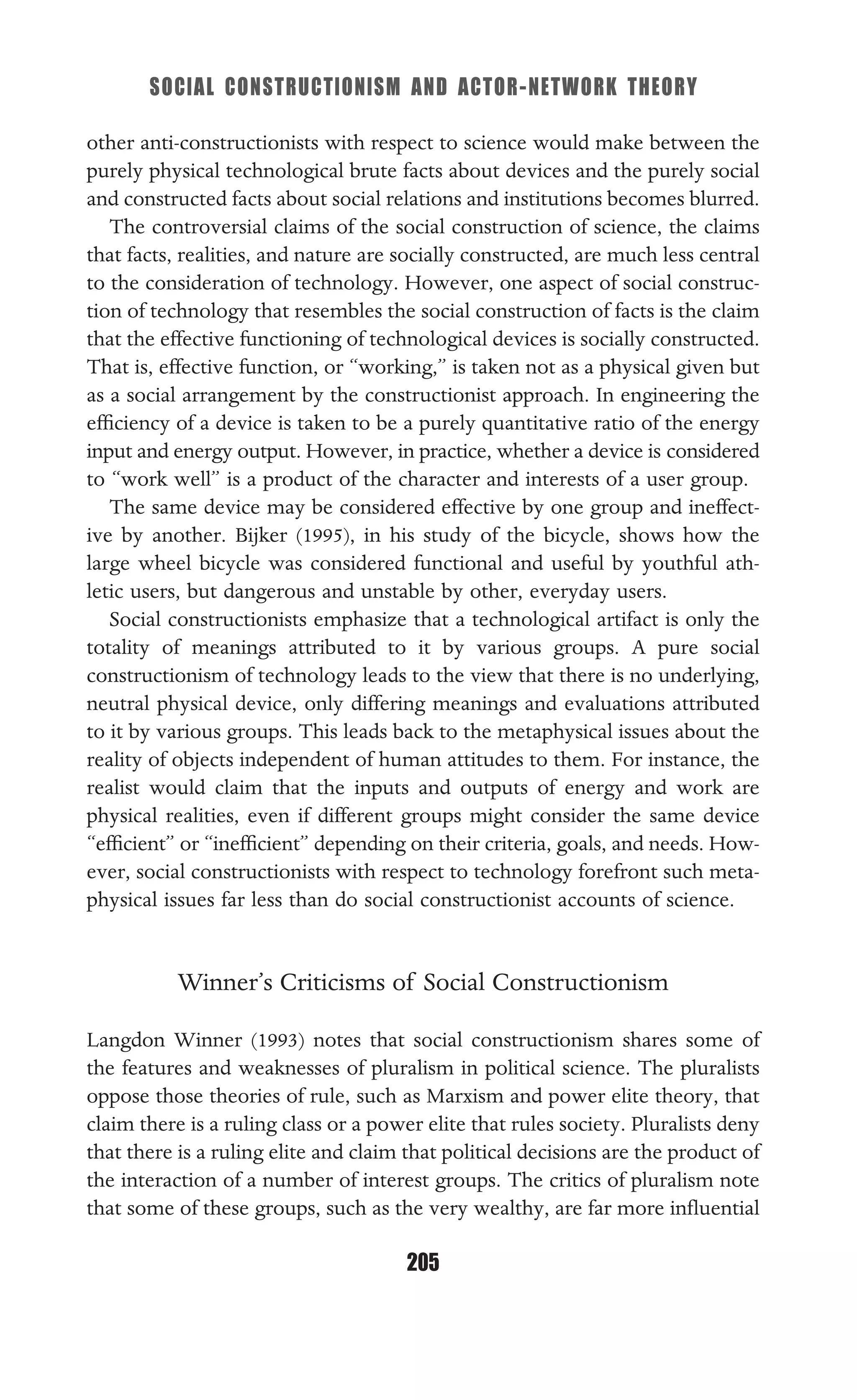 SOCIAL CONSTRUCTIONISM AND ACTOR-NETWORK THEORY
205
other anti-constructionists with respect to science would make between the
purely physical technological brute facts about devices and the purely social
and constructed facts about social relations and institutions becomes blurred.
The controversial claims of the social construction of science, the claims
that facts, realities, and nature are socially constructed, are much less central
to the consideration of technology. However, one aspect of social construc-
tion of technology that resembles the social construction of facts is the claim
that the effective functioning of technological devices is socially constructed.
That is, effective function, or “working,” is taken not as a physical given but
as a social arrangement by the constructionist approach. In engineering the
efﬁciency of a device is taken to be a purely quantitative ratio of the energy
input and energy output. However, in practice, whether a device is considered
to “work well” is a product of the character and interests of a user group.
The same device may be considered effective by one group and ineffect-
ive by another. Bijker (1995), in his study of the bicycle, shows how the
large wheel bicycle was considered functional and useful by youthful ath-
letic users, but dangerous and unstable by other, everyday users.
Social constructionists emphasize that a technological artifact is only the
totality of meanings attributed to it by various groups. A pure social
constructionism of technology leads to the view that there is no underlying,
neutral physical device, only differing meanings and evaluations attributed
to it by various groups. This leads back to the metaphysical issues about the
reality of objects independent of human attitudes to them. For instance, the
realist would claim that the inputs and outputs of energy and work are
physical realities, even if different groups might consider the same device
“efﬁcient” or “inefﬁcient” depending on their criteria, goals, and needs. How-
ever, social constructionists with respect to technology forefront such meta-
physical issues far less than do social constructionist accounts of science.
Winner’s Criticisms of Social Constructionism
Langdon Winner (1993) notes that social constructionism shares some of
the features and weaknesses of pluralism in political science. The pluralists
oppose those theories of rule, such as Marxism and power elite theory, that
claim there is a ruling class or a power elite that rules society. Pluralists deny
that there is a ruling elite and claim that political decisions are the product of
the interaction of a number of interest groups. The critics of pluralism note
that some of these groups, such as the very wealthy, are far more inﬂuential
 