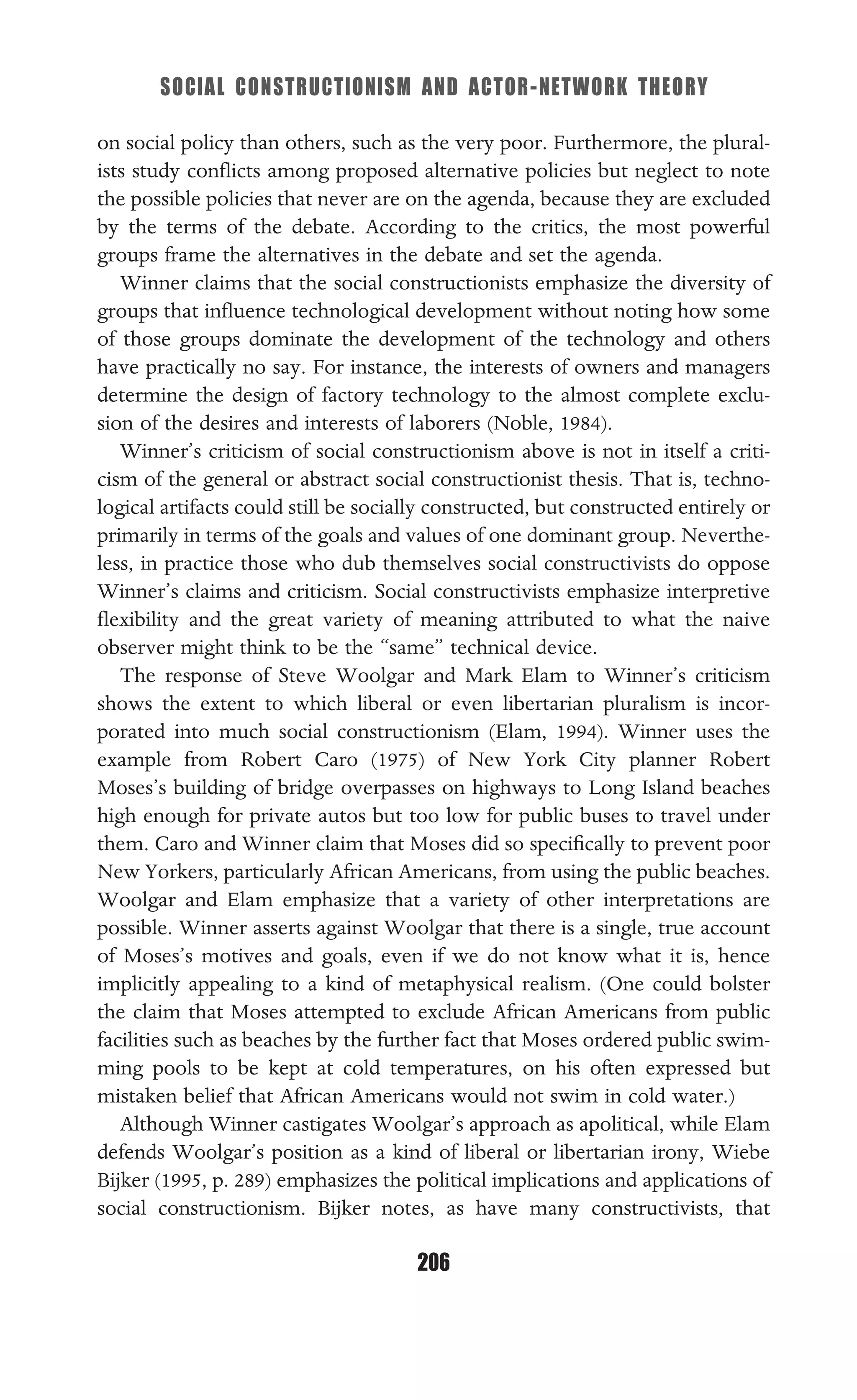 SOCIAL CONSTRUCTIONISM AND ACTOR-NETWORK THEORY
206
on social policy than others, such as the very poor. Furthermore, the plural-
ists study conﬂicts among proposed alternative policies but neglect to note
the possible policies that never are on the agenda, because they are excluded
by the terms of the debate. According to the critics, the most powerful
groups frame the alternatives in the debate and set the agenda.
Winner claims that the social constructionists emphasize the diversity of
groups that inﬂuence technological development without noting how some
of those groups dominate the development of the technology and others
have practically no say. For instance, the interests of owners and managers
determine the design of factory technology to the almost complete exclu-
sion of the desires and interests of laborers (Noble, 1984).
Winner’s criticism of social constructionism above is not in itself a criti-
cism of the general or abstract social constructionist thesis. That is, techno-
logical artifacts could still be socially constructed, but constructed entirely or
primarily in terms of the goals and values of one dominant group. Neverthe-
less, in practice those who dub themselves social constructivists do oppose
Winner’s claims and criticism. Social constructivists emphasize interpretive
ﬂexibility and the great variety of meaning attributed to what the naive
observer might think to be the “same” technical device.
The response of Steve Woolgar and Mark Elam to Winner’s criticism
shows the extent to which liberal or even libertarian pluralism is incor-
porated into much social constructionism (Elam, 1994). Winner uses the
example from Robert Caro (1975) of New York City planner Robert
Moses’s building of bridge overpasses on highways to Long Island beaches
high enough for private autos but too low for public buses to travel under
them. Caro and Winner claim that Moses did so speciﬁcally to prevent poor
New Yorkers, particularly African Americans, from using the public beaches.
Woolgar and Elam emphasize that a variety of other interpretations are
possible. Winner asserts against Woolgar that there is a single, true account
of Moses’s motives and goals, even if we do not know what it is, hence
implicitly appealing to a kind of metaphysical realism. (One could bolster
the claim that Moses attempted to exclude African Americans from public
facilities such as beaches by the further fact that Moses ordered public swim-
ming pools to be kept at cold temperatures, on his often expressed but
mistaken belief that African Americans would not swim in cold water.)
Although Winner castigates Woolgar’s approach as apolitical, while Elam
defends Woolgar’s position as a kind of liberal or libertarian irony, Wiebe
Bijker (1995, p. 289) emphasizes the political implications and applications of
social constructionism. Bijker notes, as have many constructivists, that
 
