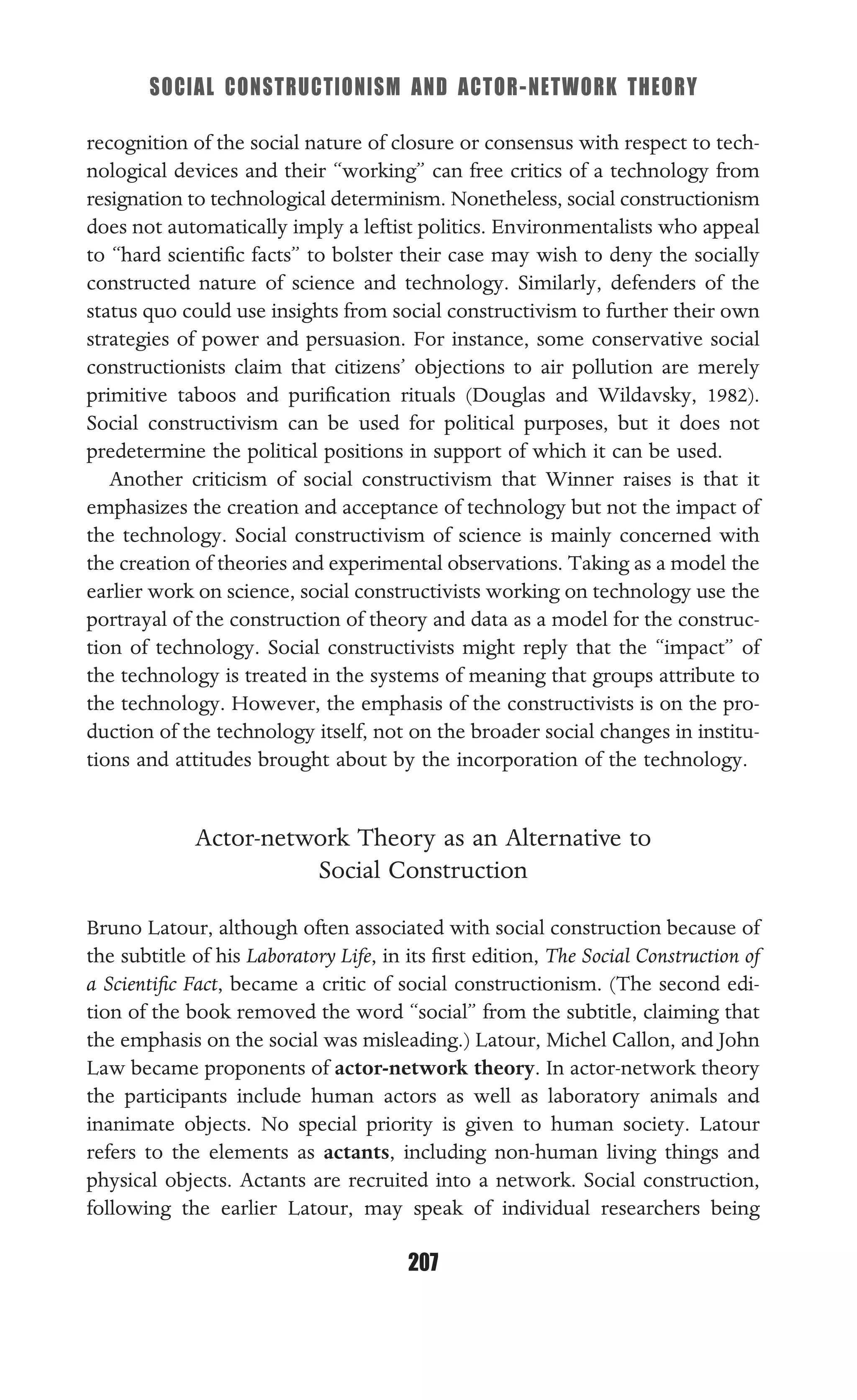 SOCIAL CONSTRUCTIONISM AND ACTOR-NETWORK THEORY
207
recognition of the social nature of closure or consensus with respect to tech-
nological devices and their “working” can free critics of a technology from
resignation to technological determinism. Nonetheless, social constructionism
does not automatically imply a leftist politics. Environmentalists who appeal
to “hard scientiﬁc facts” to bolster their case may wish to deny the socially
constructed nature of science and technology. Similarly, defenders of the
status quo could use insights from social constructivism to further their own
strategies of power and persuasion. For instance, some conservative social
constructionists claim that citizens’ objections to air pollution are merely
primitive taboos and puriﬁcation rituals (Douglas and Wildavsky, 1982).
Social constructivism can be used for political purposes, but it does not
predetermine the political positions in support of which it can be used.
Another criticism of social constructivism that Winner raises is that it
emphasizes the creation and acceptance of technology but not the impact of
the technology. Social constructivism of science is mainly concerned with
the creation of theories and experimental observations. Taking as a model the
earlier work on science, social constructivists working on technology use the
portrayal of the construction of theory and data as a model for the construc-
tion of technology. Social constructivists might reply that the “impact” of
the technology is treated in the systems of meaning that groups attribute to
the technology. However, the emphasis of the constructivists is on the pro-
duction of the technology itself, not on the broader social changes in institu-
tions and attitudes brought about by the incorporation of the technology.
Actor-network Theory as an Alternative to
Social Construction
Bruno Latour, although often associated with social construction because of
the subtitle of his Laboratory Life, in its ﬁrst edition, The Social Construction of
a Scientiﬁc Fact, became a critic of social constructionism. (The second edi-
tion of the book removed the word “social” from the subtitle, claiming that
the emphasis on the social was misleading.) Latour, Michel Callon, and John
Law became proponents of actor-network theory. In actor-network theory
the participants include human actors as well as laboratory animals and
inanimate objects. No special priority is given to human society. Latour
refers to the elements as actants, including non-human living things and
physical objects. Actants are recruited into a network. Social construction,
following the earlier Latour, may speak of individual researchers being
 