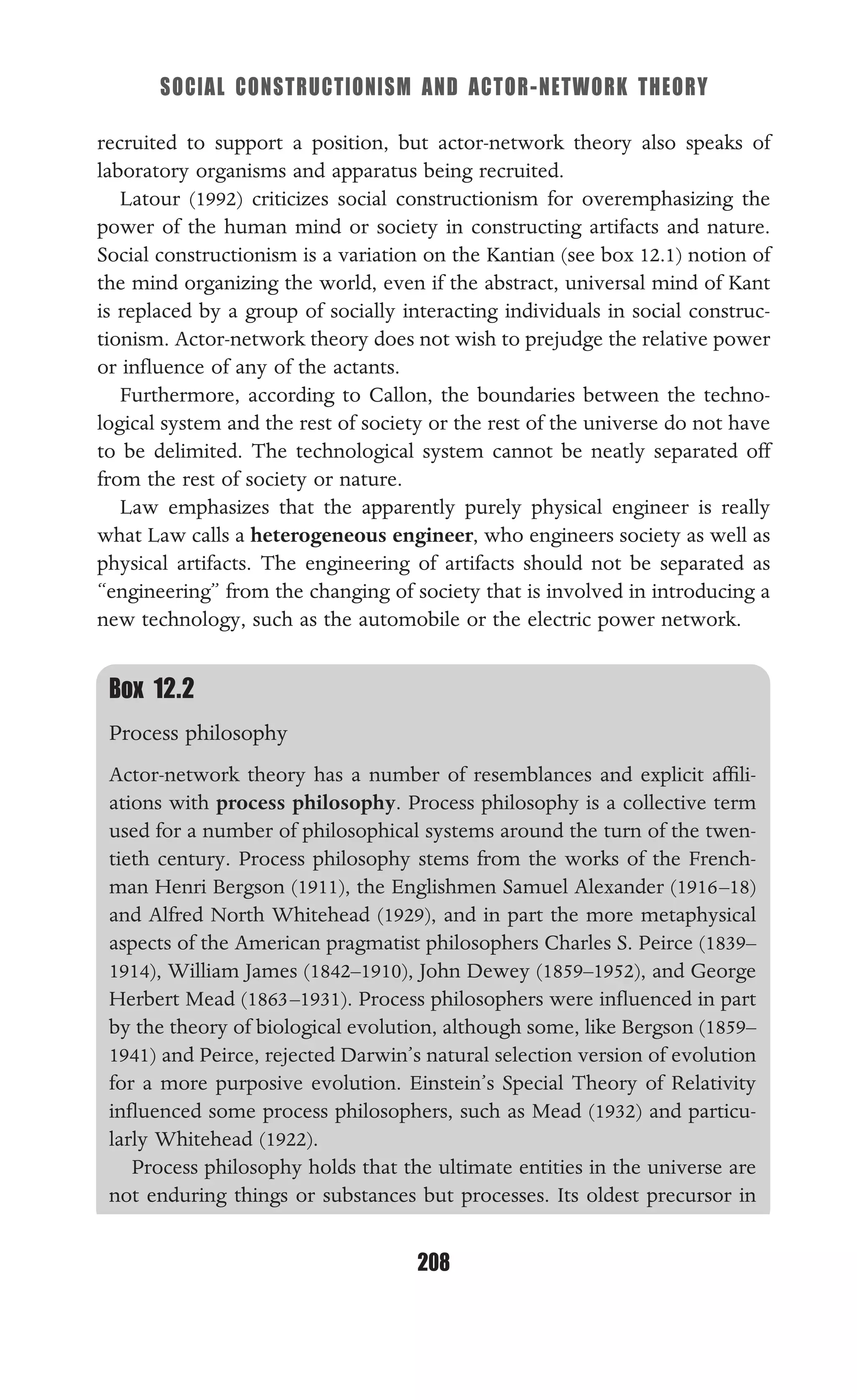 SOCIAL CONSTRUCTIONISM AND ACTOR-NETWORK THEORY
208
Box 12.2
Process philosophy
Actor-network theory has a number of resemblances and explicit afﬁli-
ations with process philosophy. Process philosophy is a collective term
used for a number of philosophical systems around the turn of the twen-
tieth century. Process philosophy stems from the works of the French-
man Henri Bergson (1911), the Englishmen Samuel Alexander (1916–18)
and Alfred North Whitehead (1929), and in part the more metaphysical
aspects of the American pragmatist philosophers Charles S. Peirce (1839–
1914), William James (1842–1910), John Dewey (1859–1952), and George
Herbert Mead (1863–1931). Process philosophers were inﬂuenced in part
by the theory of biological evolution, although some, like Bergson (1859–
1941) and Peirce, rejected Darwin’s natural selection version of evolution
for a more purposive evolution. Einstein’s Special Theory of Relativity
inﬂuenced some process philosophers, such as Mead (1932) and particu-
larly Whitehead (1922).
Process philosophy holds that the ultimate entities in the universe are
not enduring things or substances but processes. Its oldest precursor in
recruited to support a position, but actor-network theory also speaks of
laboratory organisms and apparatus being recruited.
Latour (1992) criticizes social constructionism for overemphasizing the
power of the human mind or society in constructing artifacts and nature.
Social constructionism is a variation on the Kantian (see box 12.1) notion of
the mind organizing the world, even if the abstract, universal mind of Kant
is replaced by a group of socially interacting individuals in social construc-
tionism. Actor-network theory does not wish to prejudge the relative power
or inﬂuence of any of the actants.
Furthermore, according to Callon, the boundaries between the techno-
logical system and the rest of society or the rest of the universe do not have
to be delimited. The technological system cannot be neatly separated off
from the rest of society or nature.
Law emphasizes that the apparently purely physical engineer is really
what Law calls a heterogeneous engineer, who engineers society as well as
physical artifacts. The engineering of artifacts should not be separated as
“engineering” from the changing of society that is involved in introducing a
new technology, such as the automobile or the electric power network.
 