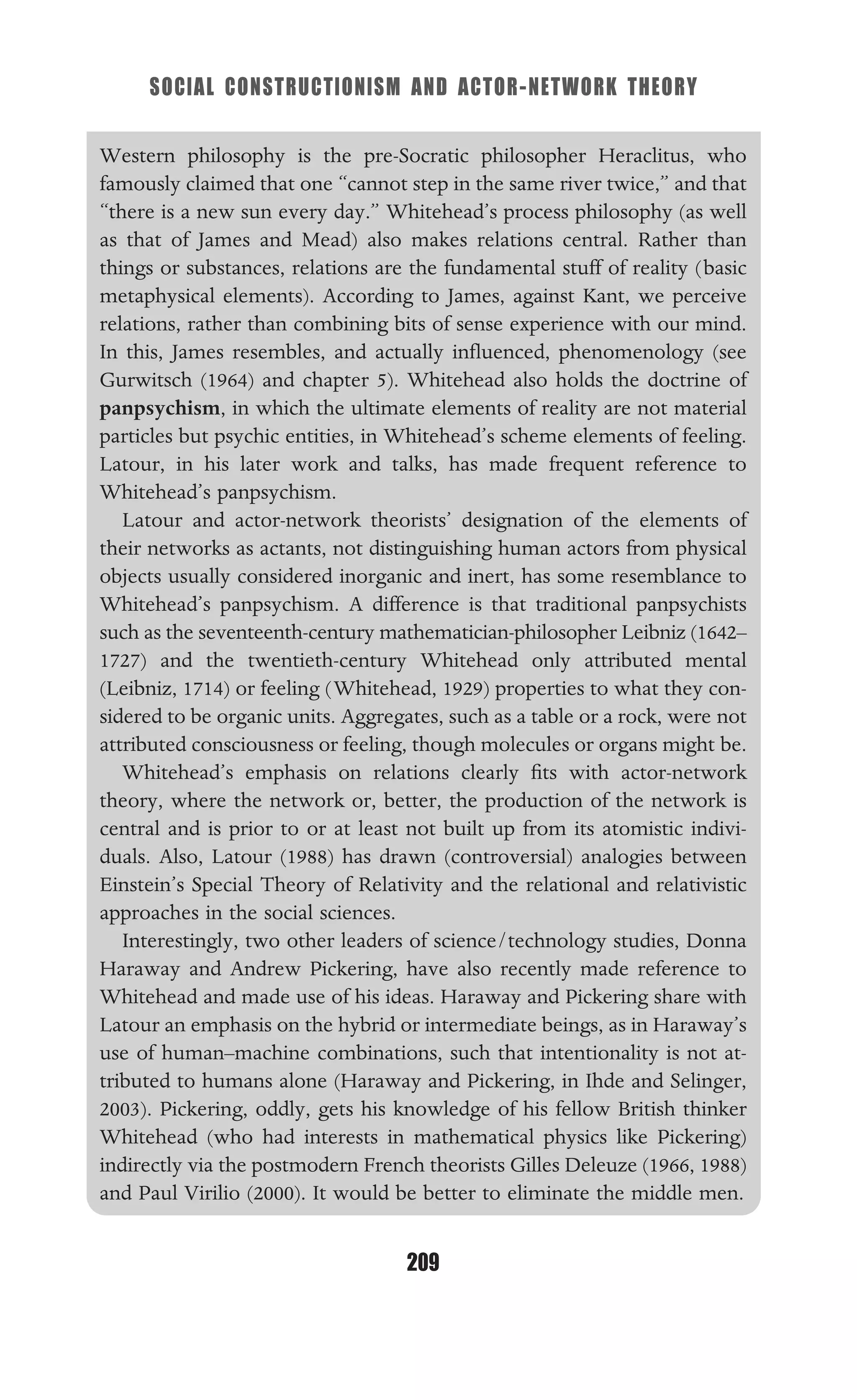 SOCIAL CONSTRUCTIONISM AND ACTOR-NETWORK THEORY
209
Western philosophy is the pre-Socratic philosopher Heraclitus, who
famously claimed that one “cannot step in the same river twice,” and that
“there is a new sun every day.” Whitehead’s process philosophy (as well
as that of James and Mead) also makes relations central. Rather than
things or substances, relations are the fundamental stuff of reality (basic
metaphysical elements). According to James, against Kant, we perceive
relations, rather than combining bits of sense experience with our mind.
In this, James resembles, and actually inﬂuenced, phenomenology (see
Gurwitsch (1964) and chapter 5). Whitehead also holds the doctrine of
panpsychism, in which the ultimate elements of reality are not material
particles but psychic entities, in Whitehead’s scheme elements of feeling.
Latour, in his later work and talks, has made frequent reference to
Whitehead’s panpsychism.
Latour and actor-network theorists’ designation of the elements of
their networks as actants, not distinguishing human actors from physical
objects usually considered inorganic and inert, has some resemblance to
Whitehead’s panpsychism. A difference is that traditional panpsychists
such as the seventeenth-century mathematician-philosopher Leibniz (1642–
1727) and the twentieth-century Whitehead only attributed mental
(Leibniz, 1714) or feeling (Whitehead, 1929) properties to what they con-
sidered to be organic units. Aggregates, such as a table or a rock, were not
attributed consciousness or feeling, though molecules or organs might be.
Whitehead’s emphasis on relations clearly ﬁts with actor-network
theory, where the network or, better, the production of the network is
central and is prior to or at least not built up from its atomistic indivi-
duals. Also, Latour (1988) has drawn (controversial) analogies between
Einstein’s Special Theory of Relativity and the relational and relativistic
approaches in the social sciences.
Interestingly, two other leaders of science/technology studies, Donna
Haraway and Andrew Pickering, have also recently made reference to
Whitehead and made use of his ideas. Haraway and Pickering share with
Latour an emphasis on the hybrid or intermediate beings, as in Haraway’s
use of human–machine combinations, such that intentionality is not at-
tributed to humans alone (Haraway and Pickering, in Ihde and Selinger,
2003). Pickering, oddly, gets his knowledge of his fellow British thinker
Whitehead (who had interests in mathematical physics like Pickering)
indirectly via the postmodern French theorists Gilles Deleuze (1966, 1988)
and Paul Virilio (2000). It would be better to eliminate the middle men.
 
