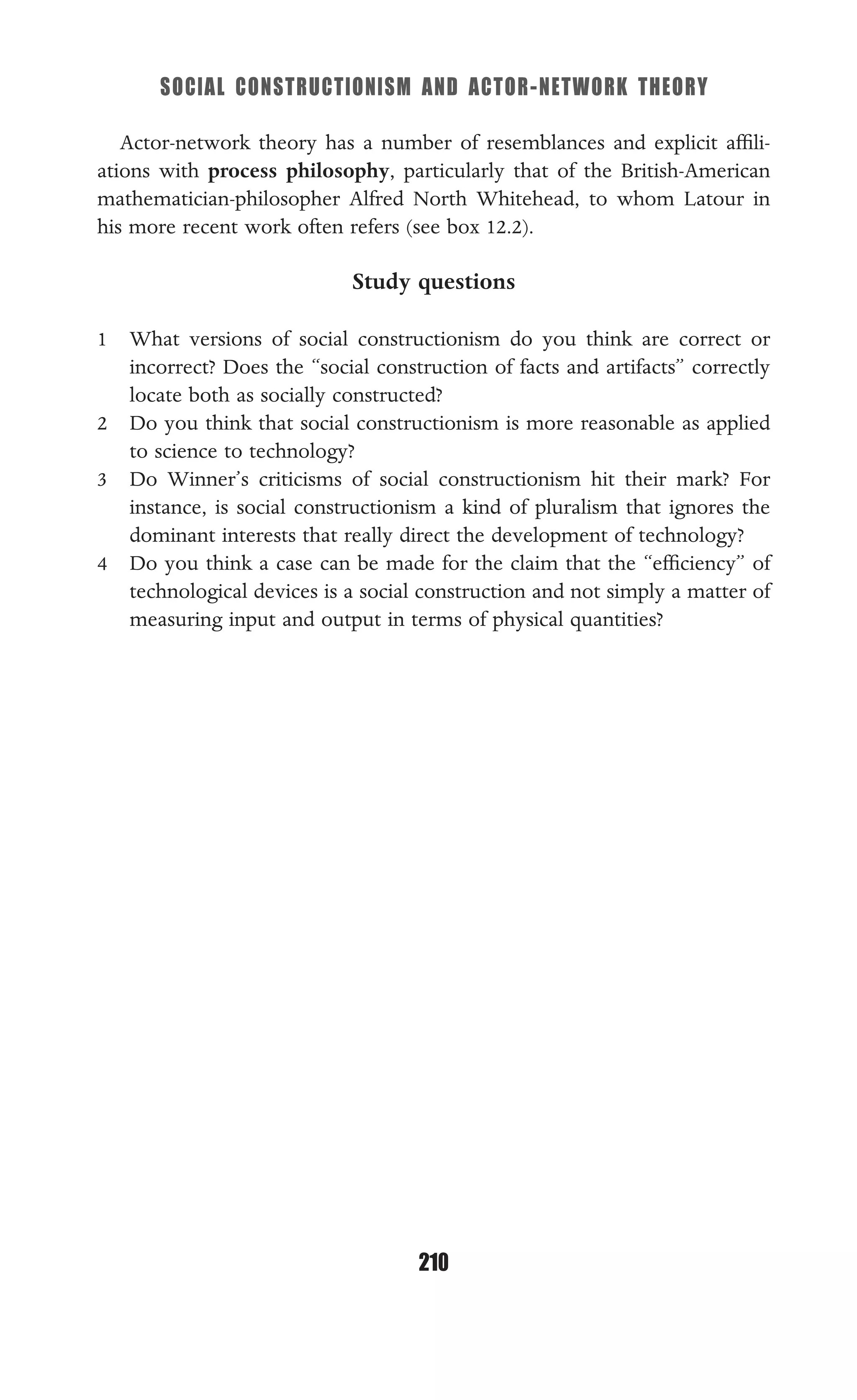 SOCIAL CONSTRUCTIONISM AND ACTOR-NETWORK THEORY
210
Actor-network theory has a number of resemblances and explicit afﬁli-
ations with process philosophy, particularly that of the British-American
mathematician-philosopher Alfred North Whitehead, to whom Latour in
his more recent work often refers (see box 12.2).
Study questions
1 What versions of social constructionism do you think are correct or
incorrect? Does the “social construction of facts and artifacts” correctly
locate both as socially constructed?
2 Do you think that social constructionism is more reasonable as applied
to science to technology?
3 Do Winner’s criticisms of social constructionism hit their mark? For
instance, is social constructionism a kind of pluralism that ignores the
dominant interests that really direct the development of technology?
4 Do you think a case can be made for the claim that the “efﬁciency” of
technological devices is a social construction and not simply a matter of
measuring input and output in terms of physical quantities?
 