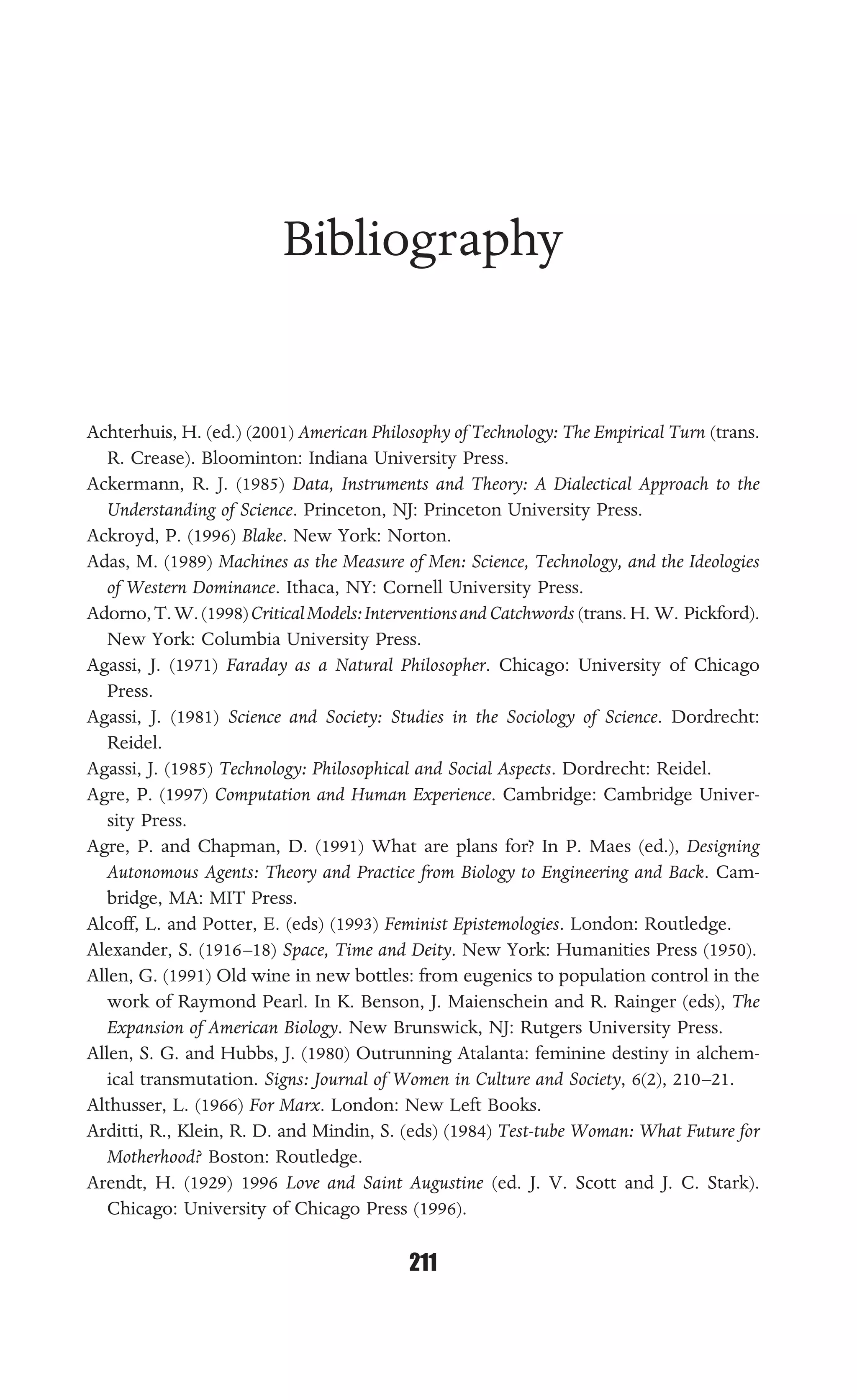 BIBLIOGRAPHY
211
Bibliography
Achterhuis, H. (ed.) (2001) American Philosophy of Technology: The Empirical Turn (trans.
R. Crease). Bloominton: Indiana University Press.
Ackermann, R. J. (1985) Data, Instruments and Theory: A Dialectical Approach to the
Understanding of Science. Princeton, NJ: Princeton University Press.
Ackroyd, P. (1996) Blake. New York: Norton.
Adas, M. (1989) Machines as the Measure of Men: Science, Technology, and the Ideologies
of Western Dominance. Ithaca, NY: Cornell University Press.
Adorno,T.W.(1998)CriticalModels:InterventionsandCatchwords (trans. H. W. Pickford).
New York: Columbia University Press.
Agassi, J. (1971) Faraday as a Natural Philosopher. Chicago: University of Chicago
Press.
Agassi, J. (1981) Science and Society: Studies in the Sociology of Science. Dordrecht:
Reidel.
Agassi, J. (1985) Technology: Philosophical and Social Aspects. Dordrecht: Reidel.
Agre, P. (1997) Computation and Human Experience. Cambridge: Cambridge Univer-
sity Press.
Agre, P. and Chapman, D. (1991) What are plans for? In P. Maes (ed.), Designing
Autonomous Agents: Theory and Practice from Biology to Engineering and Back. Cam-
bridge, MA: MIT Press.
Alcoff, L. and Potter, E. (eds) (1993) Feminist Epistemologies. London: Routledge.
Alexander, S. (1916–18) Space, Time and Deity. New York: Humanities Press (1950).
Allen, G. (1991) Old wine in new bottles: from eugenics to population control in the
work of Raymond Pearl. In K. Benson, J. Maienschein and R. Rainger (eds), The
Expansion of American Biology. New Brunswick, NJ: Rutgers University Press.
Allen, S. G. and Hubbs, J. (1980) Outrunning Atalanta: feminine destiny in alchem-
ical transmutation. Signs: Journal of Women in Culture and Society, 6(2), 210–21.
Althusser, L. (1966) For Marx. London: New Left Books.
Arditti, R., Klein, R. D. and Mindin, S. (eds) (1984) Test-tube Woman: What Future for
Motherhood? Boston: Routledge.
Arendt, H. (1929) 1996 Love and Saint Augustine (ed. J. V. Scott and J. C. Stark).
Chicago: University of Chicago Press (1996).
 
