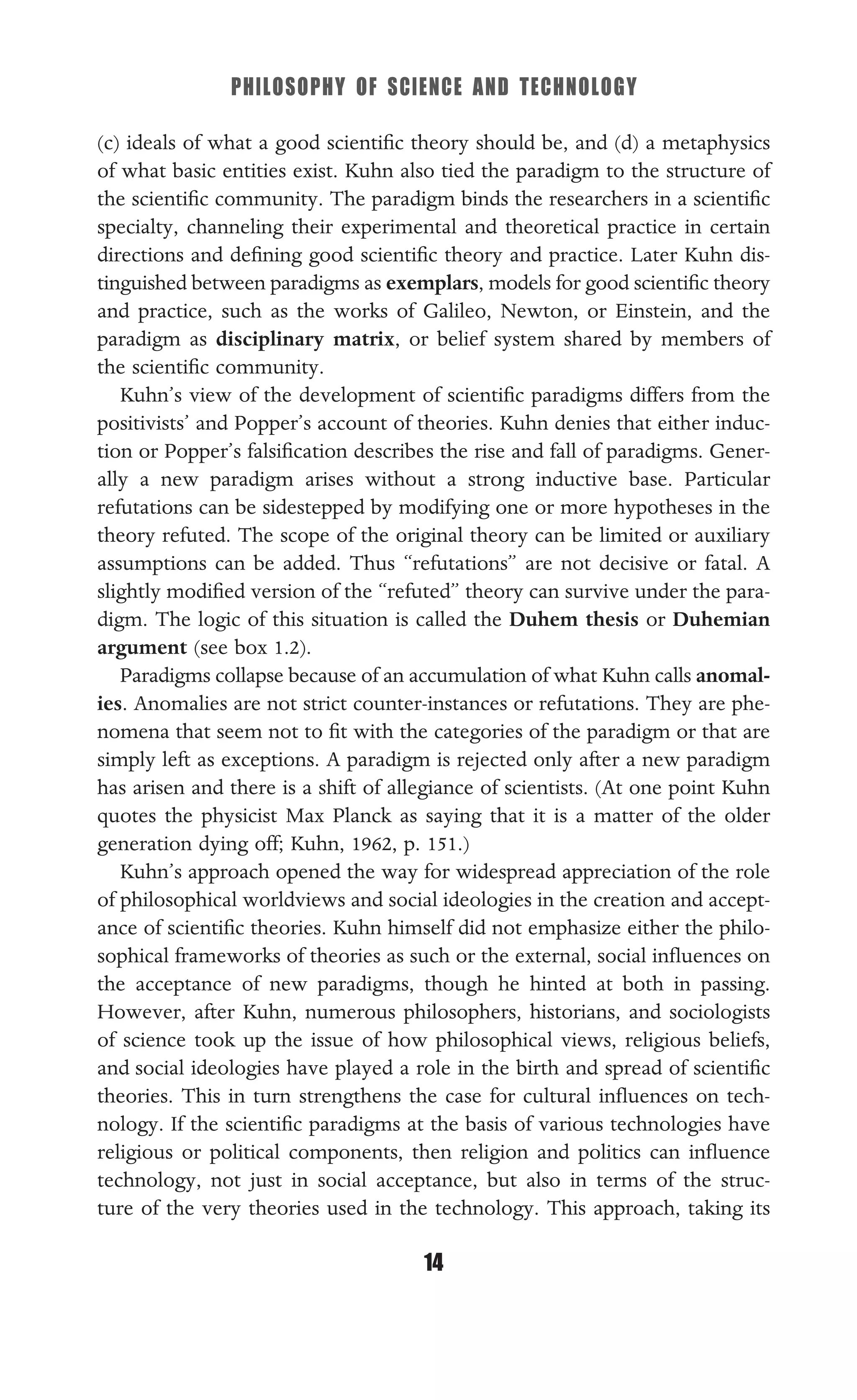 PHILOSOPHY OF SCIENCE AND TECHNOLOGY
14
(c) ideals of what a good scientiﬁc theory should be, and (d) a metaphysics
of what basic entities exist. Kuhn also tied the paradigm to the structure of
the scientiﬁc community. The paradigm binds the researchers in a scientiﬁc
specialty, channeling their experimental and theoretical practice in certain
directions and deﬁning good scientiﬁc theory and practice. Later Kuhn dis-
tinguished between paradigms as exemplars, models for good scientiﬁc theory
and practice, such as the works of Galileo, Newton, or Einstein, and the
paradigm as disciplinary matrix, or belief system shared by members of
the scientiﬁc community.
Kuhn’s view of the development of scientiﬁc paradigms differs from the
positivists’ and Popper’s account of theories. Kuhn denies that either induc-
tion or Popper’s falsiﬁcation describes the rise and fall of paradigms. Gener-
ally a new paradigm arises without a strong inductive base. Particular
refutations can be sidestepped by modifying one or more hypotheses in the
theory refuted. The scope of the original theory can be limited or auxiliary
assumptions can be added. Thus “refutations” are not decisive or fatal. A
slightly modiﬁed version of the “refuted” theory can survive under the para-
digm. The logic of this situation is called the Duhem thesis or Duhemian
argument (see box 1.2).
Paradigms collapse because of an accumulation of what Kuhn calls anomal-
ies. Anomalies are not strict counter-instances or refutations. They are phe-
nomena that seem not to ﬁt with the categories of the paradigm or that are
simply left as exceptions. A paradigm is rejected only after a new paradigm
has arisen and there is a shift of allegiance of scientists. (At one point Kuhn
quotes the physicist Max Planck as saying that it is a matter of the older
generation dying off; Kuhn, 1962, p. 151.)
Kuhn’s approach opened the way for widespread appreciation of the role
of philosophical worldviews and social ideologies in the creation and accept-
ance of scientiﬁc theories. Kuhn himself did not emphasize either the philo-
sophical frameworks of theories as such or the external, social inﬂuences on
the acceptance of new paradigms, though he hinted at both in passing.
However, after Kuhn, numerous philosophers, historians, and sociologists
of science took up the issue of how philosophical views, religious beliefs,
and social ideologies have played a role in the birth and spread of scientiﬁc
theories. This in turn strengthens the case for cultural inﬂuences on tech-
nology. If the scientiﬁc paradigms at the basis of various technologies have
religious or political components, then religion and politics can inﬂuence
technology, not just in social acceptance, but also in terms of the struc-
ture of the very theories used in the technology. This approach, taking its
 