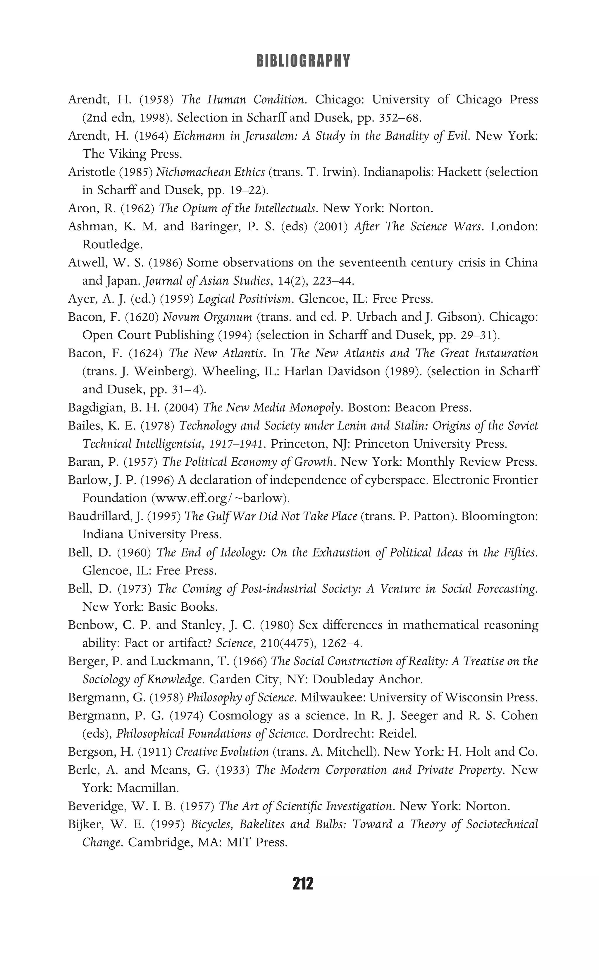BIBLIOGRAPHY
212
Arendt, H. (1958) The Human Condition. Chicago: University of Chicago Press
(2nd edn, 1998). Selection in Scharff and Dusek, pp. 352–68.
Arendt, H. (1964) Eichmann in Jerusalem: A Study in the Banality of Evil. New York:
The Viking Press.
Aristotle (1985) Nichomachean Ethics (trans. T. Irwin). Indianapolis: Hackett (selection
in Scharff and Dusek, pp. 19–22).
Aron, R. (1962) The Opium of the Intellectuals. New York: Norton.
Ashman, K. M. and Baringer, P. S. (eds) (2001) After The Science Wars. London:
Routledge.
Atwell, W. S. (1986) Some observations on the seventeenth century crisis in China
and Japan. Journal of Asian Studies, 14(2), 223–44.
Ayer, A. J. (ed.) (1959) Logical Positivism. Glencoe, IL: Free Press.
Bacon, F. (1620) Novum Organum (trans. and ed. P. Urbach and J. Gibson). Chicago:
Open Court Publishing (1994) (selection in Scharff and Dusek, pp. 29–31).
Bacon, F. (1624) The New Atlantis. In The New Atlantis and The Great Instauration
(trans. J. Weinberg). Wheeling, IL: Harlan Davidson (1989). (selection in Scharff
and Dusek, pp. 31–4).
Bagdigian, B. H. (2004) The New Media Monopoly. Boston: Beacon Press.
Bailes, K. E. (1978) Technology and Society under Lenin and Stalin: Origins of the Soviet
Technical Intelligentsia, 1917–1941. Princeton, NJ: Princeton University Press.
Baran, P. (1957) The Political Economy of Growth. New York: Monthly Review Press.
Barlow, J. P. (1996) A declaration of independence of cyberspace. Electronic Frontier
Foundation (www.eff.org/~barlow).
Baudrillard, J. (1995) The Gulf War Did Not Take Place (trans. P. Patton). Bloomington:
Indiana University Press.
Bell, D. (1960) The End of Ideology: On the Exhaustion of Political Ideas in the Fifties.
Glencoe, IL: Free Press.
Bell, D. (1973) The Coming of Post-industrial Society: A Venture in Social Forecasting.
New York: Basic Books.
Benbow, C. P. and Stanley, J. C. (1980) Sex differences in mathematical reasoning
ability: Fact or artifact? Science, 210(4475), 1262–4.
Berger, P. and Luckmann, T. (1966) The Social Construction of Reality: A Treatise on the
Sociology of Knowledge. Garden City, NY: Doubleday Anchor.
Bergmann, G. (1958) Philosophy of Science. Milwaukee: University of Wisconsin Press.
Bergmann, P. G. (1974) Cosmology as a science. In R. J. Seeger and R. S. Cohen
(eds), Philosophical Foundations of Science. Dordrecht: Reidel.
Bergson, H. (1911) Creative Evolution (trans. A. Mitchell). New York: H. Holt and Co.
Berle, A. and Means, G. (1933) The Modern Corporation and Private Property. New
York: Macmillan.
Beveridge, W. I. B. (1957) The Art of Scientiﬁc Investigation. New York: Norton.
Bijker, W. E. (1995) Bicycles, Bakelites and Bulbs: Toward a Theory of Sociotechnical
Change. Cambridge, MA: MIT Press.
 