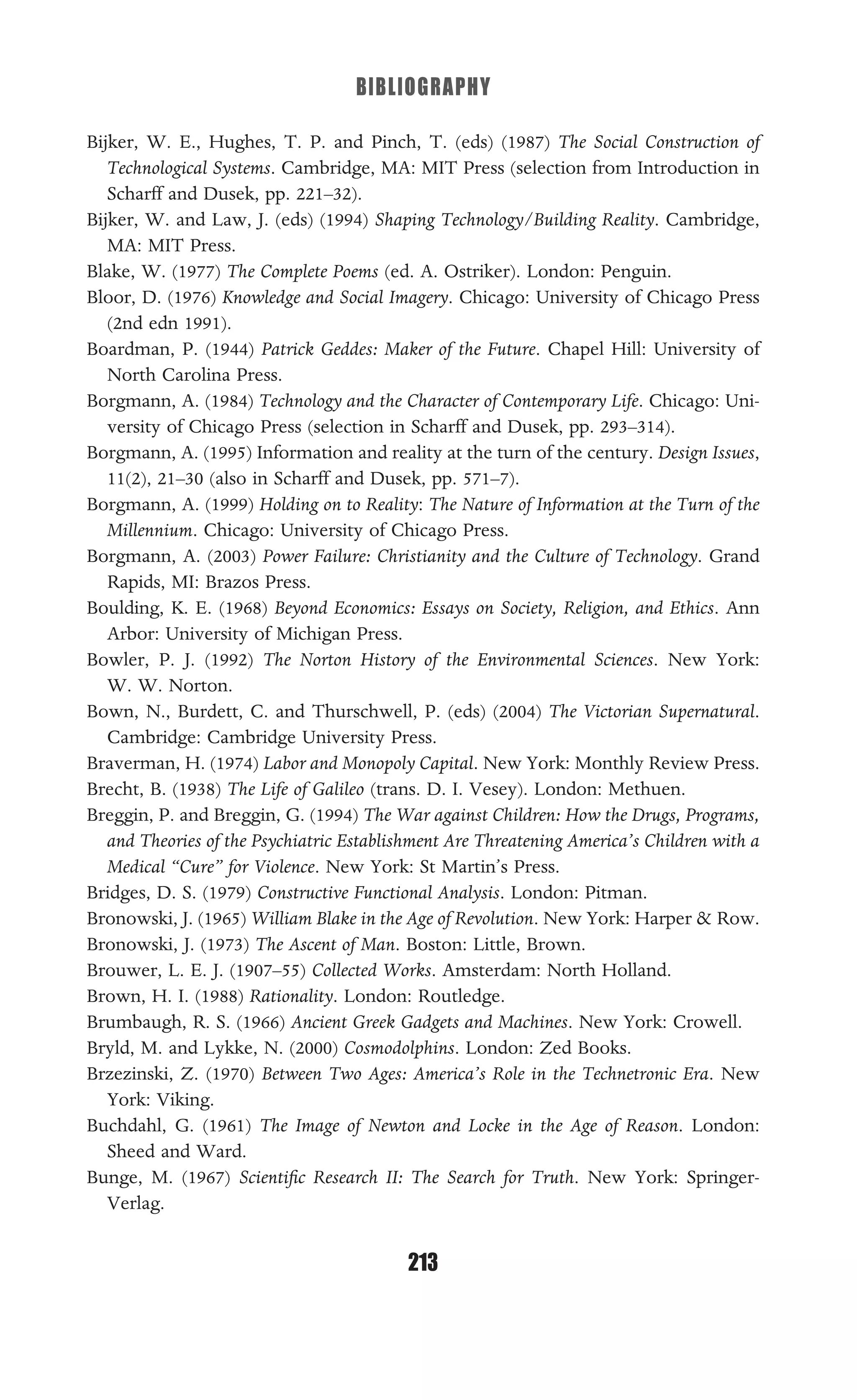BIBLIOGRAPHY
213
Bijker, W. E., Hughes, T. P. and Pinch, T. (eds) (1987) The Social Construction of
Technological Systems. Cambridge, MA: MIT Press (selection from Introduction in
Scharff and Dusek, pp. 221–32).
Bijker, W. and Law, J. (eds) (1994) Shaping Technology/Building Reality. Cambridge,
MA: MIT Press.
Blake, W. (1977) The Complete Poems (ed. A. Ostriker). London: Penguin.
Bloor, D. (1976) Knowledge and Social Imagery. Chicago: University of Chicago Press
(2nd edn 1991).
Boardman, P. (1944) Patrick Geddes: Maker of the Future. Chapel Hill: University of
North Carolina Press.
Borgmann, A. (1984) Technology and the Character of Contemporary Life. Chicago: Uni-
versity of Chicago Press (selection in Scharff and Dusek, pp. 293–314).
Borgmann, A. (1995) Information and reality at the turn of the century. Design Issues,
11(2), 21–30 (also in Scharff and Dusek, pp. 571–7).
Borgmann, A. (1999) Holding on to Reality: The Nature of Information at the Turn of the
Millennium. Chicago: University of Chicago Press.
Borgmann, A. (2003) Power Failure: Christianity and the Culture of Technology. Grand
Rapids, MI: Brazos Press.
Boulding, K. E. (1968) Beyond Economics: Essays on Society, Religion, and Ethics. Ann
Arbor: University of Michigan Press.
Bowler, P. J. (1992) The Norton History of the Environmental Sciences. New York:
W. W. Norton.
Bown, N., Burdett, C. and Thurschwell, P. (eds) (2004) The Victorian Supernatural.
Cambridge: Cambridge University Press.
Braverman, H. (1974) Labor and Monopoly Capital. New York: Monthly Review Press.
Brecht, B. (1938) The Life of Galileo (trans. D. I. Vesey). London: Methuen.
Breggin, P. and Breggin, G. (1994) The War against Children: How the Drugs, Programs,
and Theories of the Psychiatric Establishment Are Threatening America’s Children with a
Medical “Cure” for Violence. New York: St Martin’s Press.
Bridges, D. S. (1979) Constructive Functional Analysis. London: Pitman.
Bronowski, J. (1965) William Blake in the Age of Revolution. New York: Harper & Row.
Bronowski, J. (1973) The Ascent of Man. Boston: Little, Brown.
Brouwer, L. E. J. (1907–55) Collected Works. Amsterdam: North Holland.
Brown, H. I. (1988) Rationality. London: Routledge.
Brumbaugh, R. S. (1966) Ancient Greek Gadgets and Machines. New York: Crowell.
Bryld, M. and Lykke, N. (2000) Cosmodolphins. London: Zed Books.
Brzezinski, Z. (1970) Between Two Ages: America’s Role in the Technetronic Era. New
York: Viking.
Buchdahl, G. (1961) The Image of Newton and Locke in the Age of Reason. London:
Sheed and Ward.
Bunge, M. (1967) Scientiﬁc Research II: The Search for Truth. New York: Springer-
Verlag.
 