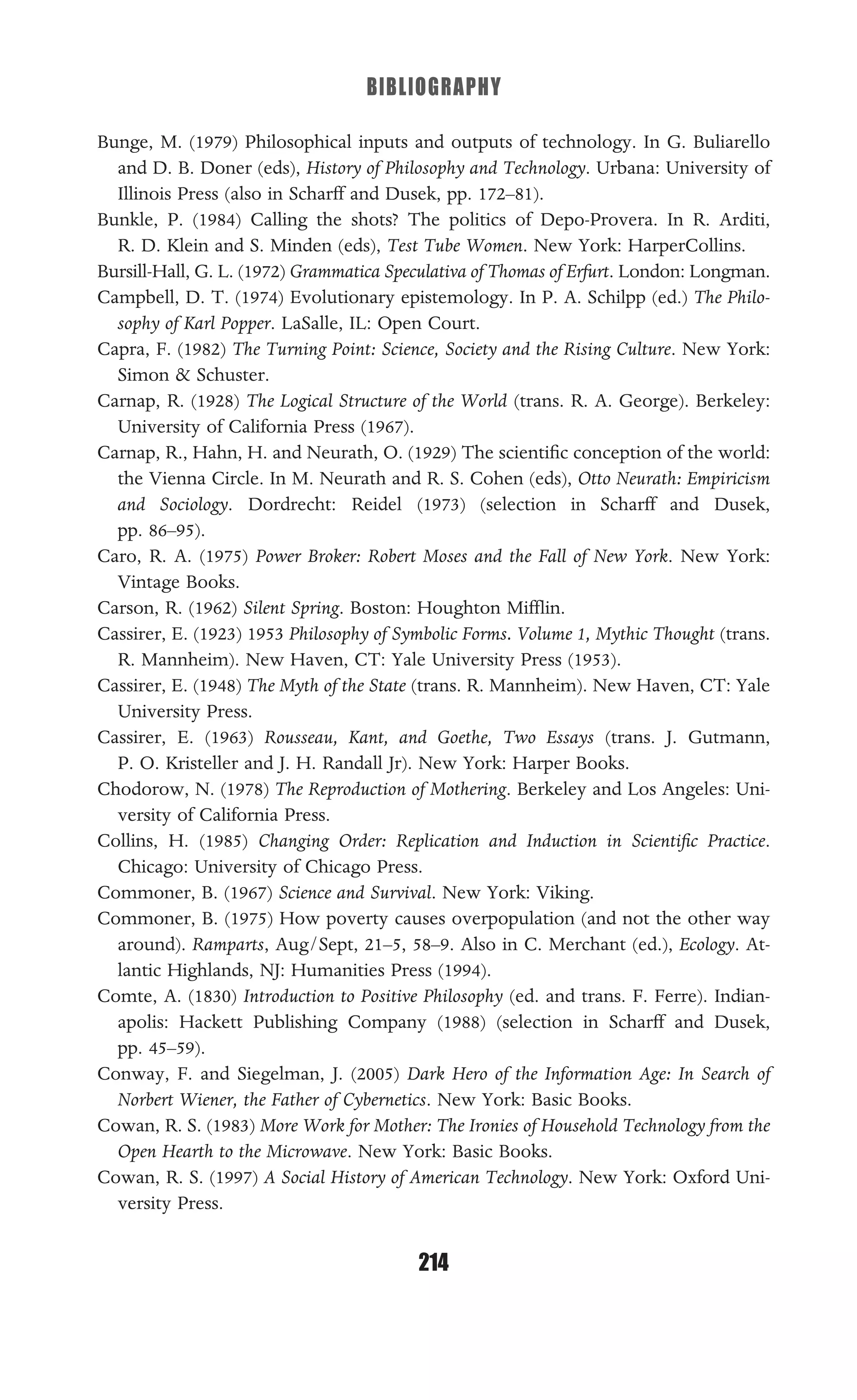 BIBLIOGRAPHY
214
Bunge, M. (1979) Philosophical inputs and outputs of technology. In G. Buliarello
and D. B. Doner (eds), History of Philosophy and Technology. Urbana: University of
Illinois Press (also in Scharff and Dusek, pp. 172–81).
Bunkle, P. (1984) Calling the shots? The politics of Depo-Provera. In R. Arditi,
R. D. Klein and S. Minden (eds), Test Tube Women. New York: HarperCollins.
Bursill-Hall, G. L. (1972) Grammatica Speculativa of Thomas of Erfurt. London: Longman.
Campbell, D. T. (1974) Evolutionary epistemology. In P. A. Schilpp (ed.) The Philo-
sophy of Karl Popper. LaSalle, IL: Open Court.
Capra, F. (1982) The Turning Point: Science, Society and the Rising Culture. New York:
Simon & Schuster.
Carnap, R. (1928) The Logical Structure of the World (trans. R. A. George). Berkeley:
University of California Press (1967).
Carnap, R., Hahn, H. and Neurath, O. (1929) The scientiﬁc conception of the world:
the Vienna Circle. In M. Neurath and R. S. Cohen (eds), Otto Neurath: Empiricism
and Sociology. Dordrecht: Reidel (1973) (selection in Scharff and Dusek,
pp. 86–95).
Caro, R. A. (1975) Power Broker: Robert Moses and the Fall of New York. New York:
Vintage Books.
Carson, R. (1962) Silent Spring. Boston: Houghton Mifﬂin.
Cassirer, E. (1923) 1953 Philosophy of Symbolic Forms. Volume 1, Mythic Thought (trans.
R. Mannheim). New Haven, CT: Yale University Press (1953).
Cassirer, E. (1948) The Myth of the State (trans. R. Mannheim). New Haven, CT: Yale
University Press.
Cassirer, E. (1963) Rousseau, Kant, and Goethe, Two Essays (trans. J. Gutmann,
P. O. Kristeller and J. H. Randall Jr). New York: Harper Books.
Chodorow, N. (1978) The Reproduction of Mothering. Berkeley and Los Angeles: Uni-
versity of California Press.
Collins, H. (1985) Changing Order: Replication and Induction in Scientiﬁc Practice.
Chicago: University of Chicago Press.
Commoner, B. (1967) Science and Survival. New York: Viking.
Commoner, B. (1975) How poverty causes overpopulation (and not the other way
around). Ramparts, Aug/Sept, 21–5, 58–9. Also in C. Merchant (ed.), Ecology. At-
lantic Highlands, NJ: Humanities Press (1994).
Comte, A. (1830) Introduction to Positive Philosophy (ed. and trans. F. Ferre). Indian-
apolis: Hackett Publishing Company (1988) (selection in Scharff and Dusek,
pp. 45–59).
Conway, F. and Siegelman, J. (2005) Dark Hero of the Information Age: In Search of
Norbert Wiener, the Father of Cybernetics. New York: Basic Books.
Cowan, R. S. (1983) More Work for Mother: The Ironies of Household Technology from the
Open Hearth to the Microwave. New York: Basic Books.
Cowan, R. S. (1997) A Social History of American Technology. New York: Oxford Uni-
versity Press.
 
