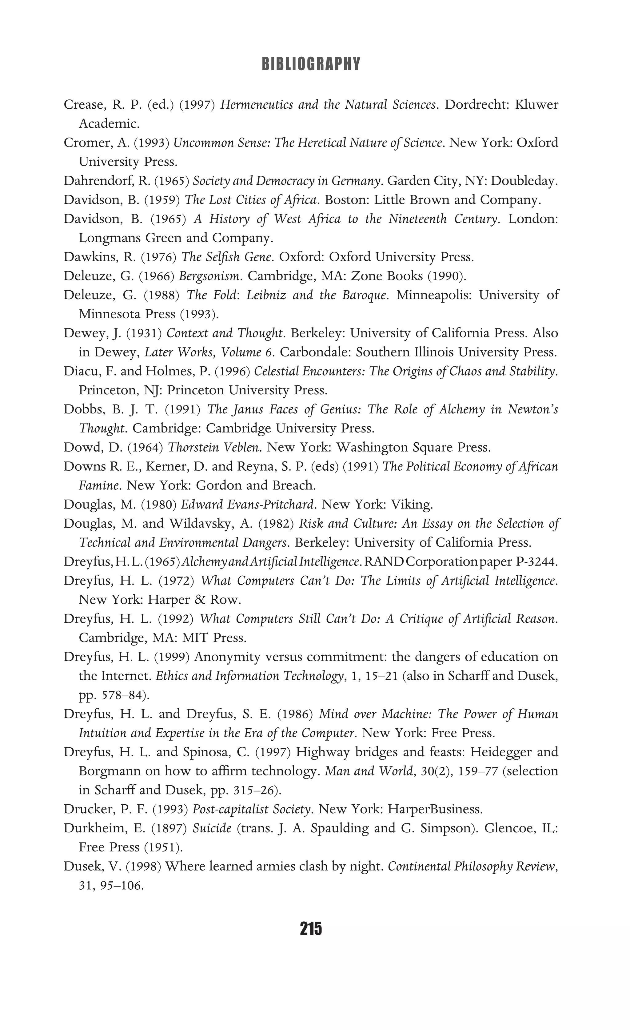 BIBLIOGRAPHY
215
Crease, R. P. (ed.) (1997) Hermeneutics and the Natural Sciences. Dordrecht: Kluwer
Academic.
Cromer, A. (1993) Uncommon Sense: The Heretical Nature of Science. New York: Oxford
University Press.
Dahrendorf, R. (1965) Society and Democracy in Germany. Garden City, NY: Doubleday.
Davidson, B. (1959) The Lost Cities of Africa. Boston: Little Brown and Company.
Davidson, B. (1965) A History of West Africa to the Nineteenth Century. London:
Longmans Green and Company.
Dawkins, R. (1976) The Selﬁsh Gene. Oxford: Oxford University Press.
Deleuze, G. (1966) Bergsonism. Cambridge, MA: Zone Books (1990).
Deleuze, G. (1988) The Fold: Leibniz and the Baroque. Minneapolis: University of
Minnesota Press (1993).
Dewey, J. (1931) Context and Thought. Berkeley: University of California Press. Also
in Dewey, Later Works, Volume 6. Carbondale: Southern Illinois University Press.
Diacu, F. and Holmes, P. (1996) Celestial Encounters: The Origins of Chaos and Stability.
Princeton, NJ: Princeton University Press.
Dobbs, B. J. T. (1991) The Janus Faces of Genius: The Role of Alchemy in Newton’s
Thought. Cambridge: Cambridge University Press.
Dowd, D. (1964) Thorstein Veblen. New York: Washington Square Press.
Downs R. E., Kerner, D. and Reyna, S. P. (eds) (1991) The Political Economy of African
Famine. New York: Gordon and Breach.
Douglas, M. (1980) Edward Evans-Pritchard. New York: Viking.
Douglas, M. and Wildavsky, A. (1982) Risk and Culture: An Essay on the Selection of
Technical and Environmental Dangers. Berkeley: University of California Press.
Dreyfus,H.L.(1965)AlchemyandArtiﬁcialIntelligence.RANDCorporationpaper P-3244.
Dreyfus, H. L. (1972) What Computers Can’t Do: The Limits of Artiﬁcial Intelligence.
New York: Harper & Row.
Dreyfus, H. L. (1992) What Computers Still Can’t Do: A Critique of Artiﬁcial Reason.
Cambridge, MA: MIT Press.
Dreyfus, H. L. (1999) Anonymity versus commitment: the dangers of education on
the Internet. Ethics and Information Technology, 1, 15–21 (also in Scharff and Dusek,
pp. 578–84).
Dreyfus, H. L. and Dreyfus, S. E. (1986) Mind over Machine: The Power of Human
Intuition and Expertise in the Era of the Computer. New York: Free Press.
Dreyfus, H. L. and Spinosa, C. (1997) Highway bridges and feasts: Heidegger and
Borgmann on how to afﬁrm technology. Man and World, 30(2), 159–77 (selection
in Scharff and Dusek, pp. 315–26).
Drucker, P. F. (1993) Post-capitalist Society. New York: HarperBusiness.
Durkheim, E. (1897) Suicide (trans. J. A. Spaulding and G. Simpson). Glencoe, IL:
Free Press (1951).
Dusek, V. (1998) Where learned armies clash by night. Continental Philosophy Review,
31, 95–106.
 