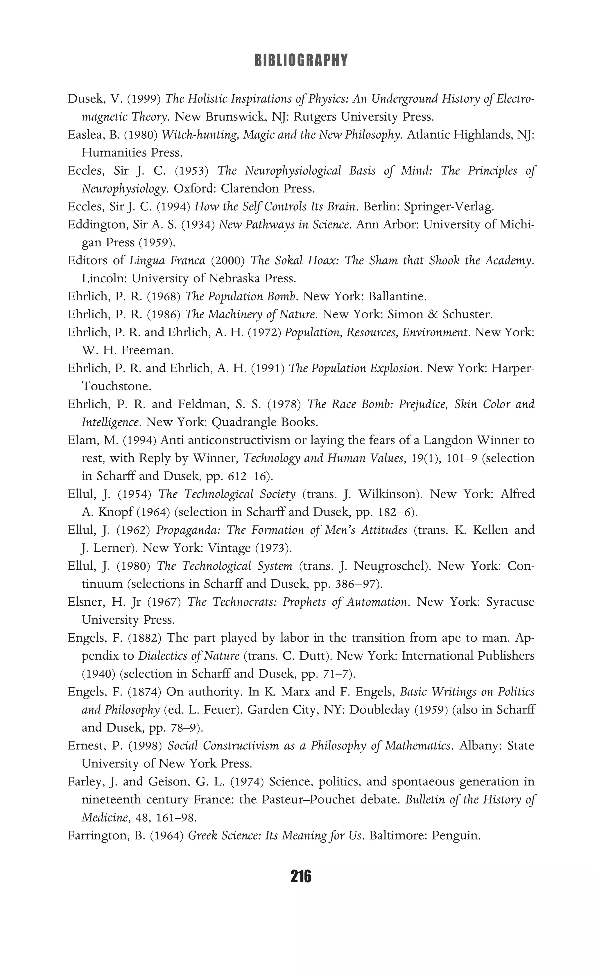 BIBLIOGRAPHY
216
Dusek, V. (1999) The Holistic Inspirations of Physics: An Underground History of Electro-
magnetic Theory. New Brunswick, NJ: Rutgers University Press.
Easlea, B. (1980) Witch-hunting, Magic and the New Philosophy. Atlantic Highlands, NJ:
Humanities Press.
Eccles, Sir J. C. (1953) The Neurophysiological Basis of Mind: The Principles of
Neurophysiology. Oxford: Clarendon Press.
Eccles, Sir J. C. (1994) How the Self Controls Its Brain. Berlin: Springer-Verlag.
Eddington, Sir A. S. (1934) New Pathways in Science. Ann Arbor: University of Michi-
gan Press (1959).
Editors of Lingua Franca (2000) The Sokal Hoax: The Sham that Shook the Academy.
Lincoln: University of Nebraska Press.
Ehrlich, P. R. (1968) The Population Bomb. New York: Ballantine.
Ehrlich, P. R. (1986) The Machinery of Nature. New York: Simon & Schuster.
Ehrlich, P. R. and Ehrlich, A. H. (1972) Population, Resources, Environment. New York:
W. H. Freeman.
Ehrlich, P. R. and Ehrlich, A. H. (1991) The Population Explosion. New York: Harper-
Touchstone.
Ehrlich, P. R. and Feldman, S. S. (1978) The Race Bomb: Prejudice, Skin Color and
Intelligence. New York: Quadrangle Books.
Elam, M. (1994) Anti anticonstructivism or laying the fears of a Langdon Winner to
rest, with Reply by Winner, Technology and Human Values, 19(1), 101–9 (selection
in Scharff and Dusek, pp. 612–16).
Ellul, J. (1954) The Technological Society (trans. J. Wilkinson). New York: Alfred
A. Knopf (1964) (selection in Scharff and Dusek, pp. 182–6).
Ellul, J. (1962) Propaganda: The Formation of Men’s Attitudes (trans. K. Kellen and
J. Lerner). New York: Vintage (1973).
Ellul, J. (1980) The Technological System (trans. J. Neugroschel). New York: Con-
tinuum (selections in Scharff and Dusek, pp. 386–97).
Elsner, H. Jr (1967) The Technocrats: Prophets of Automation. New York: Syracuse
University Press.
Engels, F. (1882) The part played by labor in the transition from ape to man. Ap-
pendix to Dialectics of Nature (trans. C. Dutt). New York: International Publishers
(1940) (selection in Scharff and Dusek, pp. 71–7).
Engels, F. (1874) On authority. In K. Marx and F. Engels, Basic Writings on Politics
and Philosophy (ed. L. Feuer). Garden City, NY: Doubleday (1959) (also in Scharff
and Dusek, pp. 78–9).
Ernest, P. (1998) Social Constructivism as a Philosophy of Mathematics. Albany: State
University of New York Press.
Farley, J. and Geison, G. L. (1974) Science, politics, and spontaeous generation in
nineteenth century France: the Pasteur–Pouchet debate. Bulletin of the History of
Medicine, 48, 161–98.
Farrington, B. (1964) Greek Science: Its Meaning for Us. Baltimore: Penguin.
 