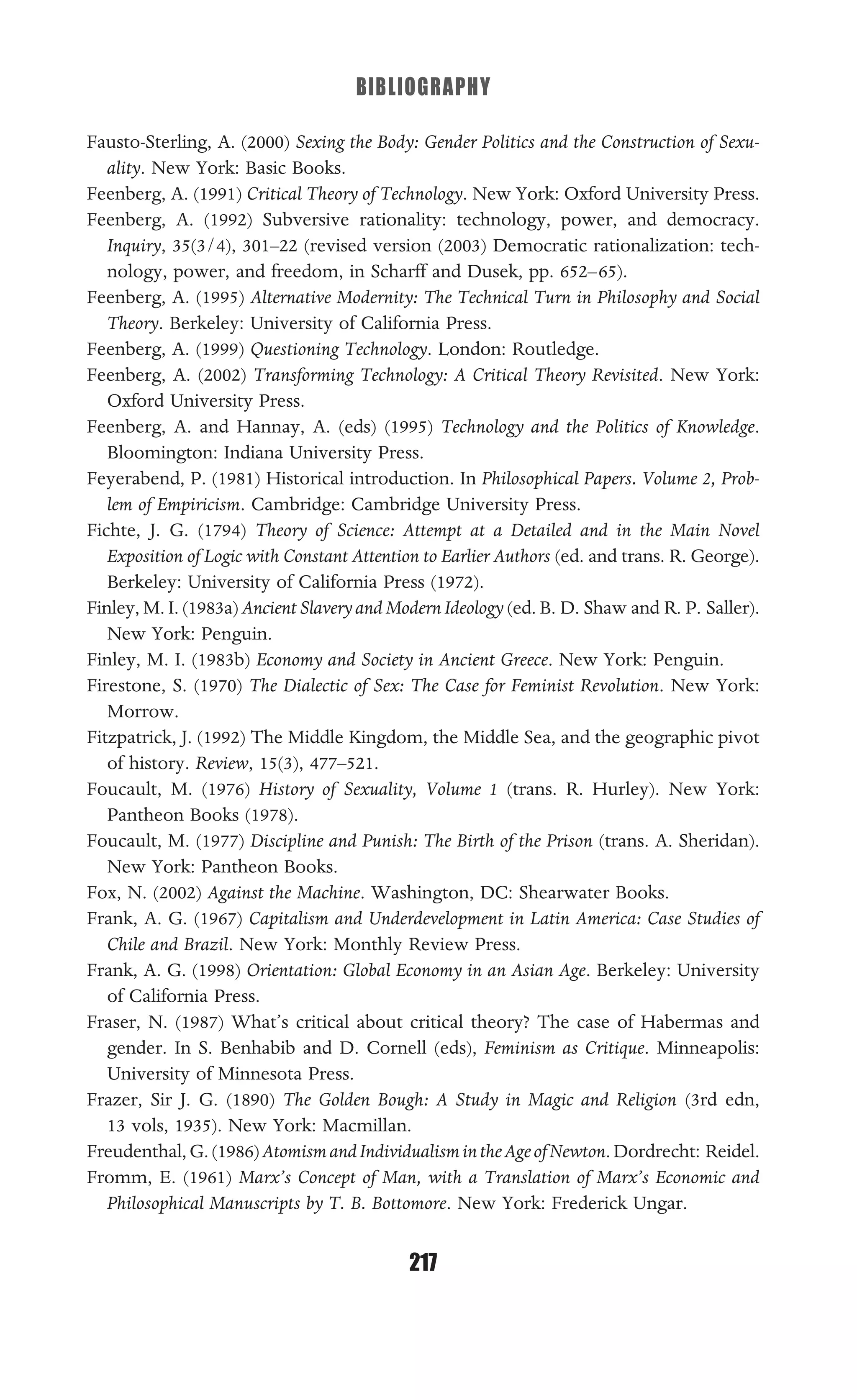 BIBLIOGRAPHY
217
Fausto-Sterling, A. (2000) Sexing the Body: Gender Politics and the Construction of Sexu-
ality. New York: Basic Books.
Feenberg, A. (1991) Critical Theory of Technology. New York: Oxford University Press.
Feenberg, A. (1992) Subversive rationality: technology, power, and democracy.
Inquiry, 35(3/4), 301–22 (revised version (2003) Democratic rationalization: tech-
nology, power, and freedom, in Scharff and Dusek, pp. 652–65).
Feenberg, A. (1995) Alternative Modernity: The Technical Turn in Philosophy and Social
Theory. Berkeley: University of California Press.
Feenberg, A. (1999) Questioning Technology. London: Routledge.
Feenberg, A. (2002) Transforming Technology: A Critical Theory Revisited. New York:
Oxford University Press.
Feenberg, A. and Hannay, A. (eds) (1995) Technology and the Politics of Knowledge.
Bloomington: Indiana University Press.
Feyerabend, P. (1981) Historical introduction. In Philosophical Papers. Volume 2, Prob-
lem of Empiricism. Cambridge: Cambridge University Press.
Fichte, J. G. (1794) Theory of Science: Attempt at a Detailed and in the Main Novel
Exposition of Logic with Constant Attention to Earlier Authors (ed. and trans. R. George).
Berkeley: University of California Press (1972).
Finley, M. I. (1983a) AncientSlaveryand ModernIdeology (ed. B. D. Shaw and R. P. Saller).
New York: Penguin.
Finley, M. I. (1983b) Economy and Society in Ancient Greece. New York: Penguin.
Firestone, S. (1970) The Dialectic of Sex: The Case for Feminist Revolution. New York:
Morrow.
Fitzpatrick, J. (1992) The Middle Kingdom, the Middle Sea, and the geographic pivot
of history. Review, 15(3), 477–521.
Foucault, M. (1976) History of Sexuality, Volume 1 (trans. R. Hurley). New York:
Pantheon Books (1978).
Foucault, M. (1977) Discipline and Punish: The Birth of the Prison (trans. A. Sheridan).
New York: Pantheon Books.
Fox, N. (2002) Against the Machine. Washington, DC: Shearwater Books.
Frank, A. G. (1967) Capitalism and Underdevelopment in Latin America: Case Studies of
Chile and Brazil. New York: Monthly Review Press.
Frank, A. G. (1998) Orientation: Global Economy in an Asian Age. Berkeley: University
of California Press.
Fraser, N. (1987) What’s critical about critical theory? The case of Habermas and
gender. In S. Benhabib and D. Cornell (eds), Feminism as Critique. Minneapolis:
University of Minnesota Press.
Frazer, Sir J. G. (1890) The Golden Bough: A Study in Magic and Religion (3rd edn,
13 vols, 1935). New York: Macmillan.
Freudenthal,G.(1986)AtomismandIndividualismintheAgeofNewton.Dordrecht: Reidel.
Fromm, E. (1961) Marx’s Concept of Man, with a Translation of Marx’s Economic and
Philosophical Manuscripts by T. B. Bottomore. New York: Frederick Ungar.
 