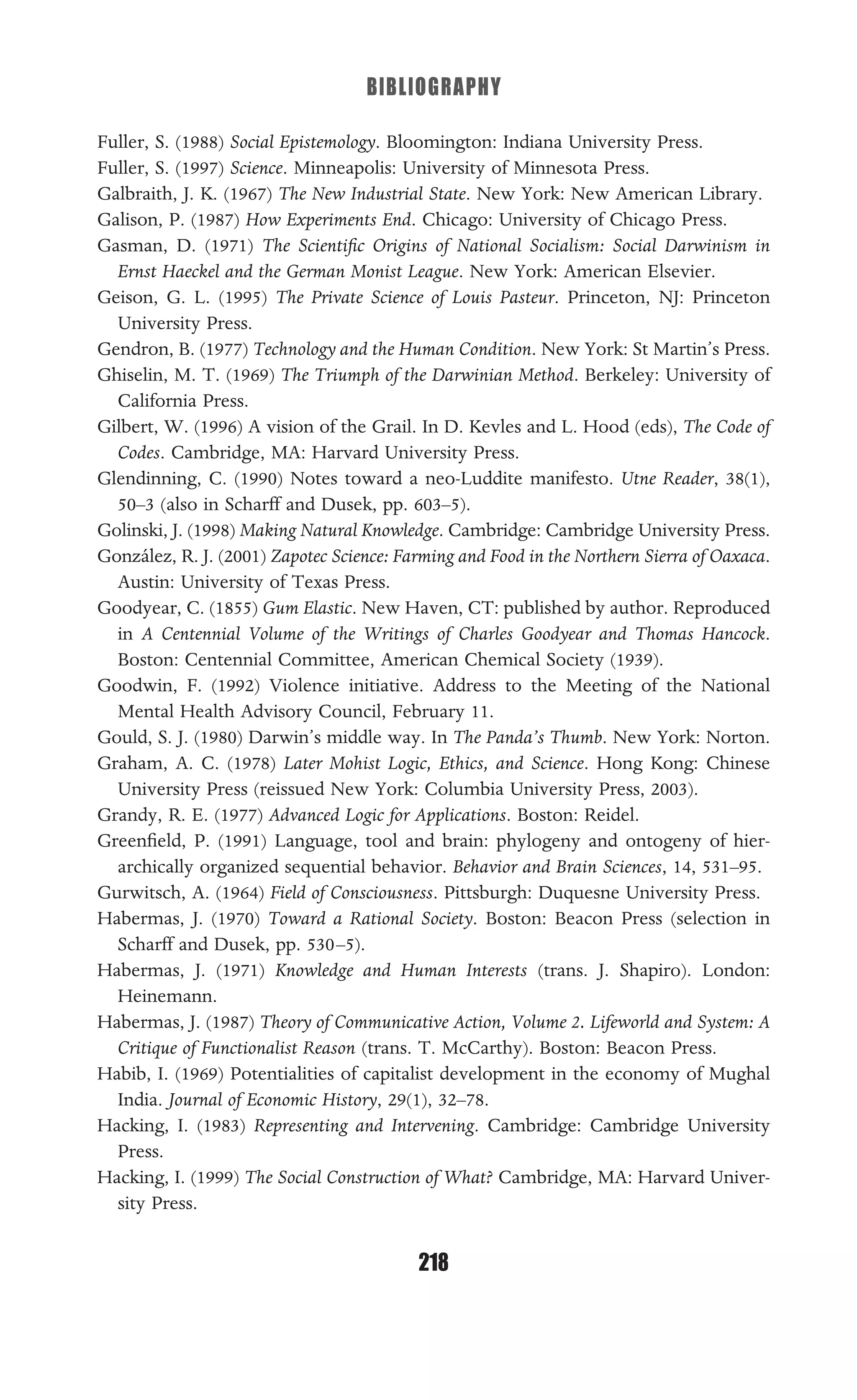BIBLIOGRAPHY
218
Fuller, S. (1988) Social Epistemology. Bloomington: Indiana University Press.
Fuller, S. (1997) Science. Minneapolis: University of Minnesota Press.
Galbraith, J. K. (1967) The New Industrial State. New York: New American Library.
Galison, P. (1987) How Experiments End. Chicago: University of Chicago Press.
Gasman, D. (1971) The Scientiﬁc Origins of National Socialism: Social Darwinism in
Ernst Haeckel and the German Monist League. New York: American Elsevier.
Geison, G. L. (1995) The Private Science of Louis Pasteur. Princeton, NJ: Princeton
University Press.
Gendron, B. (1977) Technology and the Human Condition. New York: St Martin’s Press.
Ghiselin, M. T. (1969) The Triumph of the Darwinian Method. Berkeley: University of
California Press.
Gilbert, W. (1996) A vision of the Grail. In D. Kevles and L. Hood (eds), The Code of
Codes. Cambridge, MA: Harvard University Press.
Glendinning, C. (1990) Notes toward a neo-Luddite manifesto. Utne Reader, 38(1),
50–3 (also in Scharff and Dusek, pp. 603–5).
Golinski, J. (1998) Making Natural Knowledge. Cambridge: Cambridge University Press.
González, R. J. (2001) Zapotec Science: Farming and Food in the Northern Sierra of Oaxaca.
Austin: University of Texas Press.
Goodyear, C. (1855) Gum Elastic. New Haven, CT: published by author. Reproduced
in A Centennial Volume of the Writings of Charles Goodyear and Thomas Hancock.
Boston: Centennial Committee, American Chemical Society (1939).
Goodwin, F. (1992) Violence initiative. Address to the Meeting of the National
Mental Health Advisory Council, February 11.
Gould, S. J. (1980) Darwin’s middle way. In The Panda’s Thumb. New York: Norton.
Graham, A. C. (1978) Later Mohist Logic, Ethics, and Science. Hong Kong: Chinese
University Press (reissued New York: Columbia University Press, 2003).
Grandy, R. E. (1977) Advanced Logic for Applications. Boston: Reidel.
Greenﬁeld, P. (1991) Language, tool and brain: phylogeny and ontogeny of hier-
archically organized sequential behavior. Behavior and Brain Sciences, 14, 531–95.
Gurwitsch, A. (1964) Field of Consciousness. Pittsburgh: Duquesne University Press.
Habermas, J. (1970) Toward a Rational Society. Boston: Beacon Press (selection in
Scharff and Dusek, pp. 530–5).
Habermas, J. (1971) Knowledge and Human Interests (trans. J. Shapiro). London:
Heinemann.
Habermas, J. (1987) Theory of Communicative Action, Volume 2. Lifeworld and System: A
Critique of Functionalist Reason (trans. T. McCarthy). Boston: Beacon Press.
Habib, I. (1969) Potentialities of capitalist development in the economy of Mughal
India. Journal of Economic History, 29(1), 32–78.
Hacking, I. (1983) Representing and Intervening. Cambridge: Cambridge University
Press.
Hacking, I. (1999) The Social Construction of What? Cambridge, MA: Harvard Univer-
sity Press.
 