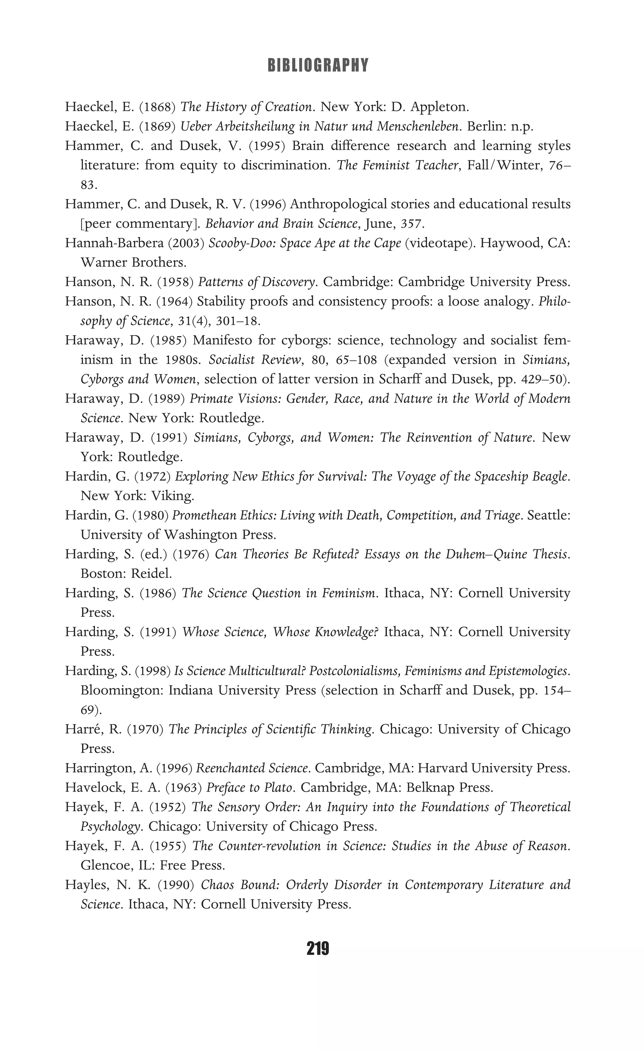 BIBLIOGRAPHY
219
Haeckel, E. (1868) The History of Creation. New York: D. Appleton.
Haeckel, E. (1869) Ueber Arbeitsheilung in Natur und Menschenleben. Berlin: n.p.
Hammer, C. and Dusek, V. (1995) Brain difference research and learning styles
literature: from equity to discrimination. The Feminist Teacher, Fall/Winter, 76–
83.
Hammer, C. and Dusek, R. V. (1996) Anthropological stories and educational results
[peer commentary]. Behavior and Brain Science, June, 357.
Hannah-Barbera (2003) Scooby-Doo: Space Ape at the Cape (videotape). Haywood, CA:
Warner Brothers.
Hanson, N. R. (1958) Patterns of Discovery. Cambridge: Cambridge University Press.
Hanson, N. R. (1964) Stability proofs and consistency proofs: a loose analogy. Philo-
sophy of Science, 31(4), 301–18.
Haraway, D. (1985) Manifesto for cyborgs: science, technology and socialist fem-
inism in the 1980s. Socialist Review, 80, 65–108 (expanded version in Simians,
Cyborgs and Women, selection of latter version in Scharff and Dusek, pp. 429–50).
Haraway, D. (1989) Primate Visions: Gender, Race, and Nature in the World of Modern
Science. New York: Routledge.
Haraway, D. (1991) Simians, Cyborgs, and Women: The Reinvention of Nature. New
York: Routledge.
Hardin, G. (1972) Exploring New Ethics for Survival: The Voyage of the Spaceship Beagle.
New York: Viking.
Hardin, G. (1980) Promethean Ethics: Living with Death, Competition, and Triage. Seattle:
University of Washington Press.
Harding, S. (ed.) (1976) Can Theories Be Refuted? Essays on the Duhem–Quine Thesis.
Boston: Reidel.
Harding, S. (1986) The Science Question in Feminism. Ithaca, NY: Cornell University
Press.
Harding, S. (1991) Whose Science, Whose Knowledge? Ithaca, NY: Cornell University
Press.
Harding, S. (1998) Is Science Multicultural? Postcolonialisms, Feminisms and Epistemologies.
Bloomington: Indiana University Press (selection in Scharff and Dusek, pp. 154–
69).
Harré, R. (1970) The Principles of Scientiﬁc Thinking. Chicago: University of Chicago
Press.
Harrington, A. (1996) Reenchanted Science. Cambridge, MA: Harvard University Press.
Havelock, E. A. (1963) Preface to Plato. Cambridge, MA: Belknap Press.
Hayek, F. A. (1952) The Sensory Order: An Inquiry into the Foundations of Theoretical
Psychology. Chicago: University of Chicago Press.
Hayek, F. A. (1955) The Counter-revolution in Science: Studies in the Abuse of Reason.
Glencoe, IL: Free Press.
Hayles, N. K. (1990) Chaos Bound: Orderly Disorder in Contemporary Literature and
Science. Ithaca, NY: Cornell University Press.
 