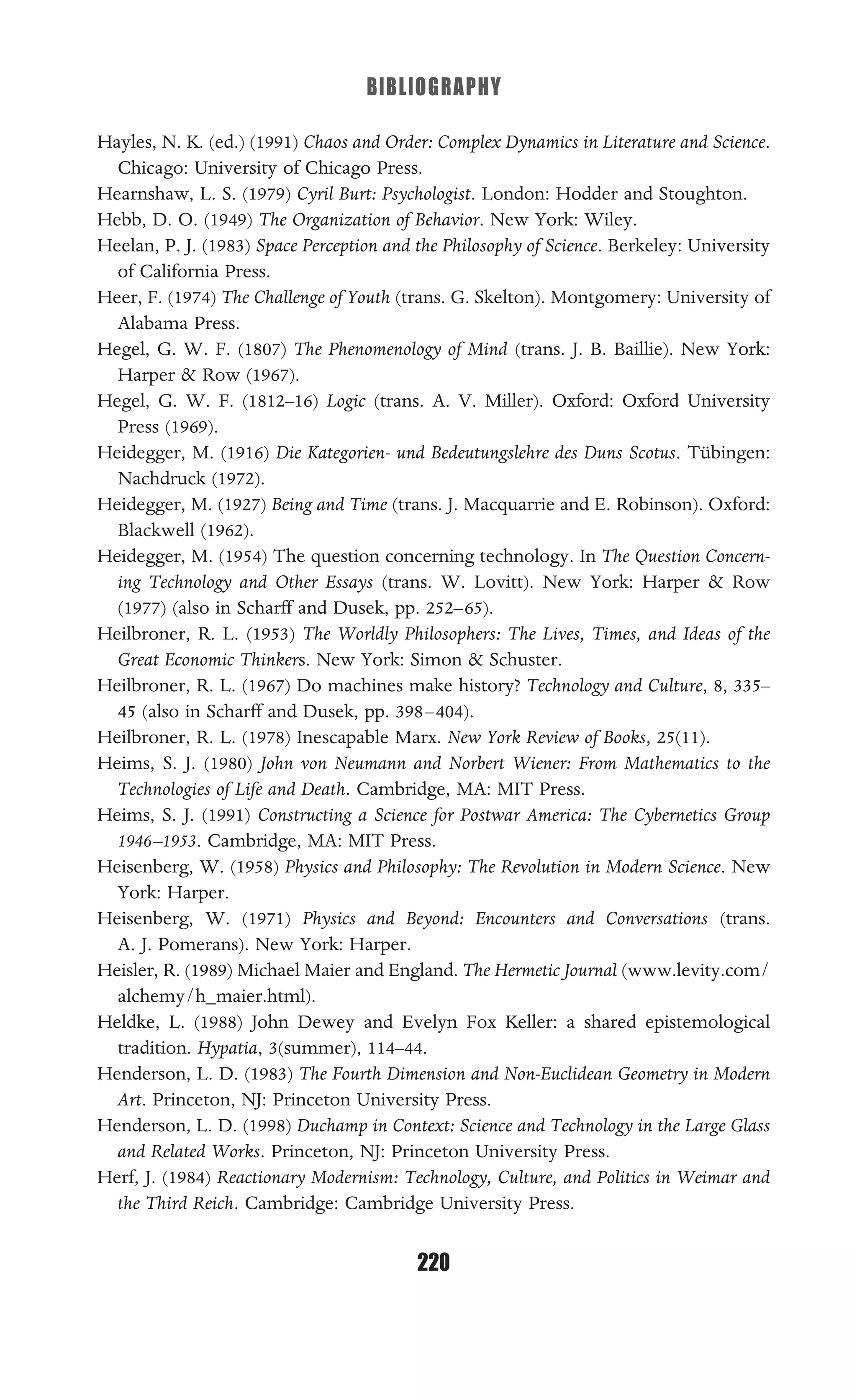 BIBLIOGRAPHY
220
Hayles, N. K. (ed.) (1991) Chaos and Order: Complex Dynamics in Literature and Science.
Chicago: University of Chicago Press.
Hearnshaw, L. S. (1979) Cyril Burt: Psychologist. London: Hodder and Stoughton.
Hebb, D. O. (1949) The Organization of Behavior. New York: Wiley.
Heelan, P. J. (1983) Space Perception and the Philosophy of Science. Berkeley: University
of California Press.
Heer, F. (1974) The Challenge of Youth (trans. G. Skelton). Montgomery: University of
Alabama Press.
Hegel, G. W. F. (1807) The Phenomenology of Mind (trans. J. B. Baillie). New York:
Harper & Row (1967).
Hegel, G. W. F. (1812–16) Logic (trans. A. V. Miller). Oxford: Oxford University
Press (1969).
Heidegger, M. (1916) Die Kategorien- und Bedeutungslehre des Duns Scotus. Tübingen:
Nachdruck (1972).
Heidegger, M. (1927) Being and Time (trans. J. Macquarrie and E. Robinson). Oxford:
Blackwell (1962).
Heidegger, M. (1954) The question concerning technology. In The Question Concern-
ing Technology and Other Essays (trans. W. Lovitt). New York: Harper & Row
(1977) (also in Scharff and Dusek, pp. 252–65).
Heilbroner, R. L. (1953) The Worldly Philosophers: The Lives, Times, and Ideas of the
Great Economic Thinkers. New York: Simon & Schuster.
Heilbroner, R. L. (1967) Do machines make history? Technology and Culture, 8, 335–
45 (also in Scharff and Dusek, pp. 398–404).
Heilbroner, R. L. (1978) Inescapable Marx. New York Review of Books, 25(11).
Heims, S. J. (1980) John von Neumann and Norbert Wiener: From Mathematics to the
Technologies of Life and Death. Cambridge, MA: MIT Press.
Heims, S. J. (1991) Constructing a Science for Postwar America: The Cybernetics Group
1946–1953. Cambridge, MA: MIT Press.
Heisenberg, W. (1958) Physics and Philosophy: The Revolution in Modern Science. New
York: Harper.
Heisenberg, W. (1971) Physics and Beyond: Encounters and Conversations (trans.
A. J. Pomerans). New York: Harper.
Heisler, R. (1989) Michael Maier and England. The Hermetic Journal (www.levity.com/
alchemy/h_maier.html).
Heldke, L. (1988) John Dewey and Evelyn Fox Keller: a shared epistemological
tradition. Hypatia, 3(summer), 114–44.
Henderson, L. D. (1983) The Fourth Dimension and Non-Euclidean Geometry in Modern
Art. Princeton, NJ: Princeton University Press.
Henderson, L. D. (1998) Duchamp in Context: Science and Technology in the Large Glass
and Related Works. Princeton, NJ: Princeton University Press.
Herf, J. (1984) Reactionary Modernism: Technology, Culture, and Politics in Weimar and
the Third Reich. Cambridge: Cambridge University Press.
 