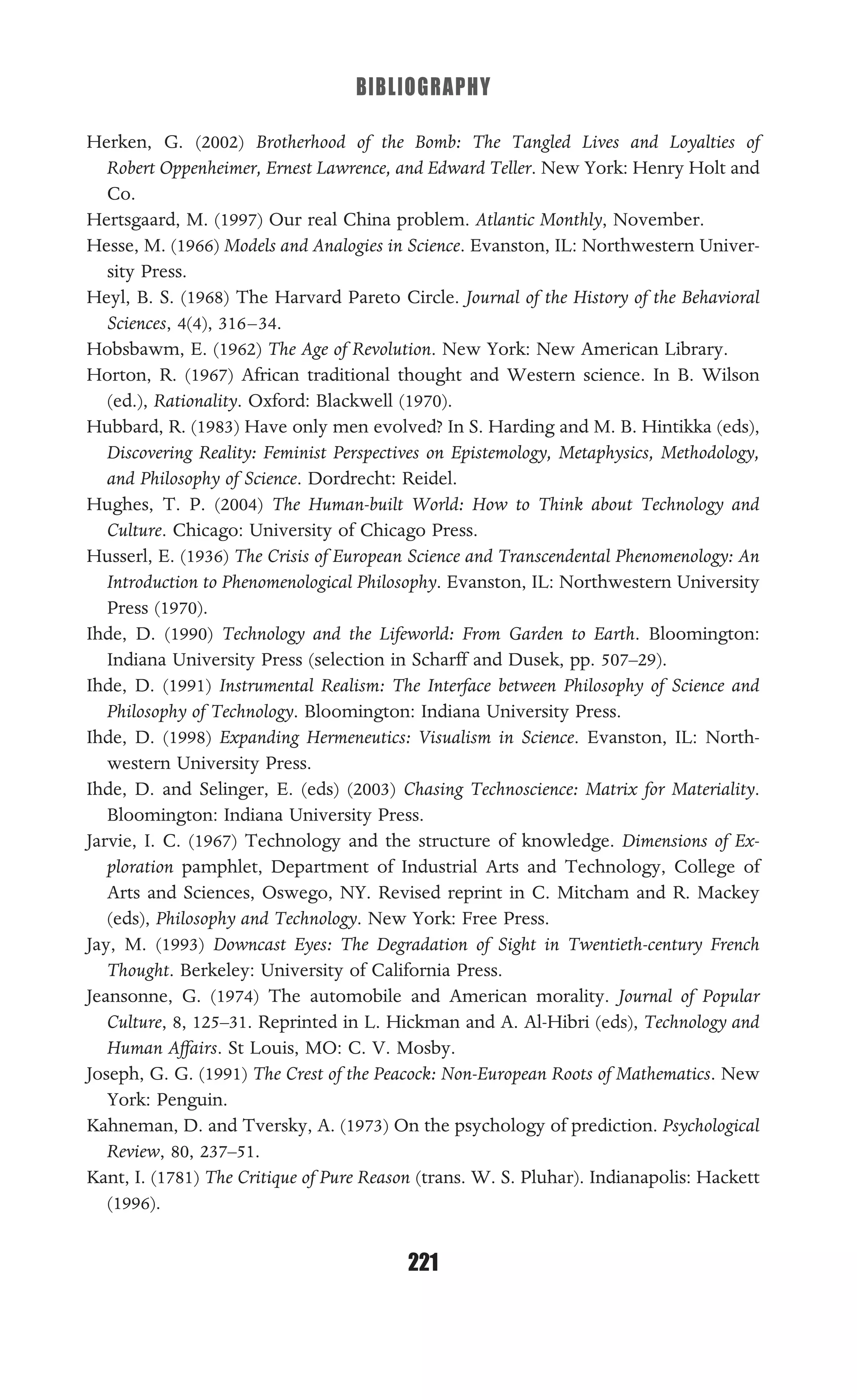 BIBLIOGRAPHY
221
Herken, G. (2002) Brotherhood of the Bomb: The Tangled Lives and Loyalties of
Robert Oppenheimer, Ernest Lawrence, and Edward Teller. New York: Henry Holt and
Co.
Hertsgaard, M. (1997) Our real China problem. Atlantic Monthly, November.
Hesse, M. (1966) Models and Analogies in Science. Evanston, IL: Northwestern Univer-
sity Press.
Heyl, B. S. (1968) The Harvard Pareto Circle. Journal of the History of the Behavioral
Sciences, 4(4), 316–34.
Hobsbawm, E. (1962) The Age of Revolution. New York: New American Library.
Horton, R. (1967) African traditional thought and Western science. In B. Wilson
(ed.), Rationality. Oxford: Blackwell (1970).
Hubbard, R. (1983) Have only men evolved? In S. Harding and M. B. Hintikka (eds),
Discovering Reality: Feminist Perspectives on Epistemology, Metaphysics, Methodology,
and Philosophy of Science. Dordrecht: Reidel.
Hughes, T. P. (2004) The Human-built World: How to Think about Technology and
Culture. Chicago: University of Chicago Press.
Husserl, E. (1936) The Crisis of European Science and Transcendental Phenomenology: An
Introduction to Phenomenological Philosophy. Evanston, IL: Northwestern University
Press (1970).
Ihde, D. (1990) Technology and the Lifeworld: From Garden to Earth. Bloomington:
Indiana University Press (selection in Scharff and Dusek, pp. 507–29).
Ihde, D. (1991) Instrumental Realism: The Interface between Philosophy of Science and
Philosophy of Technology. Bloomington: Indiana University Press.
Ihde, D. (1998) Expanding Hermeneutics: Visualism in Science. Evanston, IL: North-
western University Press.
Ihde, D. and Selinger, E. (eds) (2003) Chasing Technoscience: Matrix for Materiality.
Bloomington: Indiana University Press.
Jarvie, I. C. (1967) Technology and the structure of knowledge. Dimensions of Ex-
ploration pamphlet, Department of Industrial Arts and Technology, College of
Arts and Sciences, Oswego, NY. Revised reprint in C. Mitcham and R. Mackey
(eds), Philosophy and Technology. New York: Free Press.
Jay, M. (1993) Downcast Eyes: The Degradation of Sight in Twentieth-century French
Thought. Berkeley: University of California Press.
Jeansonne, G. (1974) The automobile and American morality. Journal of Popular
Culture, 8, 125–31. Reprinted in L. Hickman and A. Al-Hibri (eds), Technology and
Human Affairs. St Louis, MO: C. V. Mosby.
Joseph, G. G. (1991) The Crest of the Peacock: Non-European Roots of Mathematics. New
York: Penguin.
Kahneman, D. and Tversky, A. (1973) On the psychology of prediction. Psychological
Review, 80, 237–51.
Kant, I. (1781) The Critique of Pure Reason (trans. W. S. Pluhar). Indianapolis: Hackett
(1996).
 