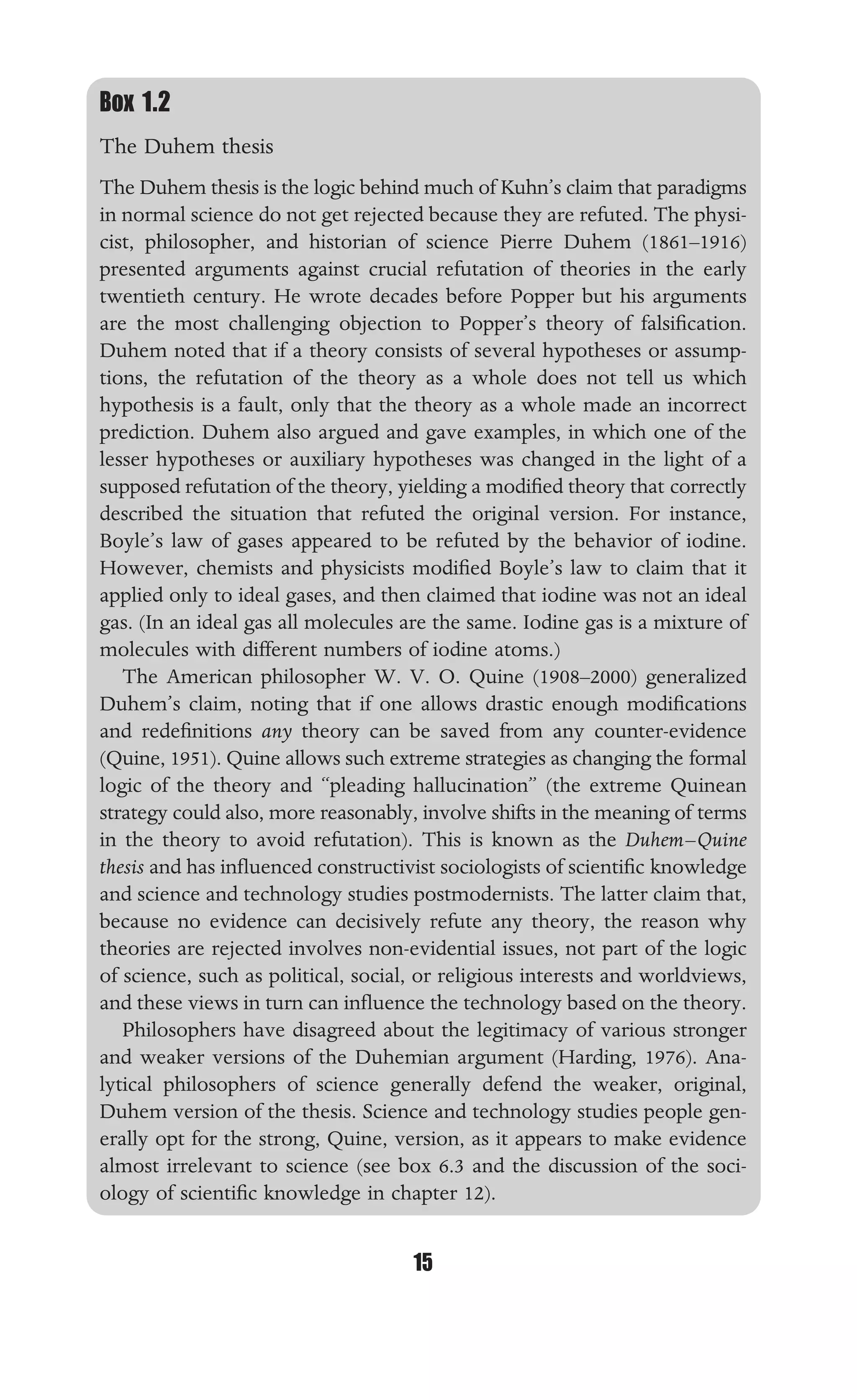 PHILOSOPHY OF SCIENCE AND TECHNOLOGY
15
Box 1.2
The Duhem thesis
The Duhem thesis is the logic behind much of Kuhn’s claim that paradigms
in normal science do not get rejected because they are refuted. The physi-
cist, philosopher, and historian of science Pierre Duhem (1861–1916)
presented arguments against crucial refutation of theories in the early
twentieth century. He wrote decades before Popper but his arguments
are the most challenging objection to Popper’s theory of falsiﬁcation.
Duhem noted that if a theory consists of several hypotheses or assump-
tions, the refutation of the theory as a whole does not tell us which
hypothesis is a fault, only that the theory as a whole made an incorrect
prediction. Duhem also argued and gave examples, in which one of the
lesser hypotheses or auxiliary hypotheses was changed in the light of a
supposed refutation of the theory, yielding a modiﬁed theory that correctly
described the situation that refuted the original version. For instance,
Boyle’s law of gases appeared to be refuted by the behavior of iodine.
However, chemists and physicists modiﬁed Boyle’s law to claim that it
applied only to ideal gases, and then claimed that iodine was not an ideal
gas. (In an ideal gas all molecules are the same. Iodine gas is a mixture of
molecules with different numbers of iodine atoms.)
The American philosopher W. V. O. Quine (1908–2000) generalized
Duhem’s claim, noting that if one allows drastic enough modiﬁcations
and redeﬁnitions any theory can be saved from any counter-evidence
(Quine, 1951). Quine allows such extreme strategies as changing the formal
logic of the theory and “pleading hallucination” (the extreme Quinean
strategy could also, more reasonably, involve shifts in the meaning of terms
in the theory to avoid refutation). This is known as the Duhem–Quine
thesis and has inﬂuenced constructivist sociologists of scientiﬁc knowledge
and science and technology studies postmodernists. The latter claim that,
because no evidence can decisively refute any theory, the reason why
theories are rejected involves non-evidential issues, not part of the logic
of science, such as political, social, or religious interests and worldviews,
and these views in turn can inﬂuence the technology based on the theory.
Philosophers have disagreed about the legitimacy of various stronger
and weaker versions of the Duhemian argument (Harding, 1976). Ana-
lytical philosophers of science generally defend the weaker, original,
Duhem version of the thesis. Science and technology studies people gen-
erally opt for the strong, Quine, version, as it appears to make evidence
almost irrelevant to science (see box 6.3 and the discussion of the soci-
ology of scientiﬁc knowledge in chapter 12).
 