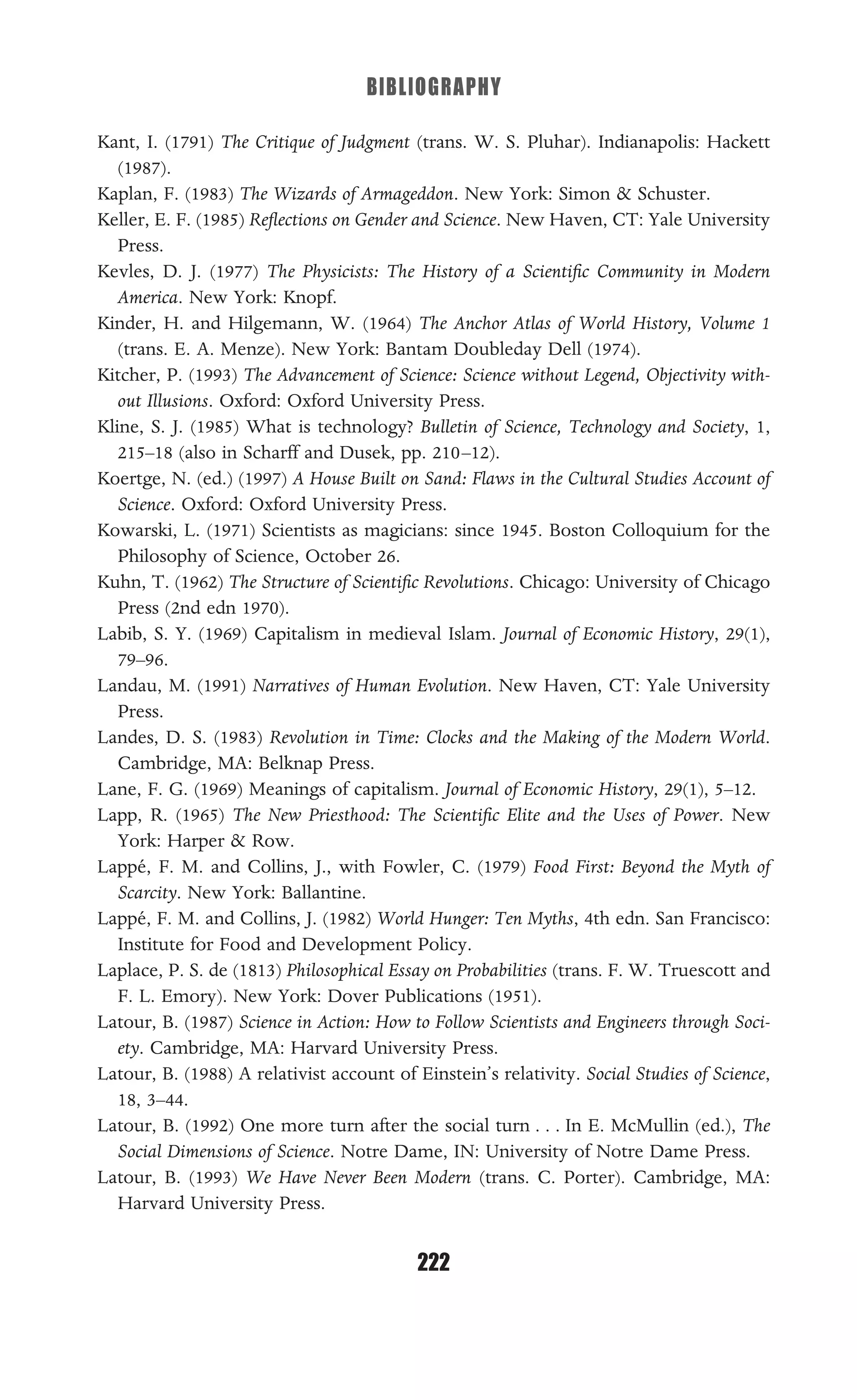 BIBLIOGRAPHY
222
Kant, I. (1791) The Critique of Judgment (trans. W. S. Pluhar). Indianapolis: Hackett
(1987).
Kaplan, F. (1983) The Wizards of Armageddon. New York: Simon & Schuster.
Keller, E. F. (1985) Reﬂections on Gender and Science. New Haven, CT: Yale University
Press.
Kevles, D. J. (1977) The Physicists: The History of a Scientiﬁc Community in Modern
America. New York: Knopf.
Kinder, H. and Hilgemann, W. (1964) The Anchor Atlas of World History, Volume 1
(trans. E. A. Menze). New York: Bantam Doubleday Dell (1974).
Kitcher, P. (1993) The Advancement of Science: Science without Legend, Objectivity with-
out Illusions. Oxford: Oxford University Press.
Kline, S. J. (1985) What is technology? Bulletin of Science, Technology and Society, 1,
215–18 (also in Scharff and Dusek, pp. 210–12).
Koertge, N. (ed.) (1997) A House Built on Sand: Flaws in the Cultural Studies Account of
Science. Oxford: Oxford University Press.
Kowarski, L. (1971) Scientists as magicians: since 1945. Boston Colloquium for the
Philosophy of Science, October 26.
Kuhn, T. (1962) The Structure of Scientiﬁc Revolutions. Chicago: University of Chicago
Press (2nd edn 1970).
Labib, S. Y. (1969) Capitalism in medieval Islam. Journal of Economic History, 29(1),
79–96.
Landau, M. (1991) Narratives of Human Evolution. New Haven, CT: Yale University
Press.
Landes, D. S. (1983) Revolution in Time: Clocks and the Making of the Modern World.
Cambridge, MA: Belknap Press.
Lane, F. G. (1969) Meanings of capitalism. Journal of Economic History, 29(1), 5–12.
Lapp, R. (1965) The New Priesthood: The Scientiﬁc Elite and the Uses of Power. New
York: Harper & Row.
Lappé, F. M. and Collins, J., with Fowler, C. (1979) Food First: Beyond the Myth of
Scarcity. New York: Ballantine.
Lappé, F. M. and Collins, J. (1982) World Hunger: Ten Myths, 4th edn. San Francisco:
Institute for Food and Development Policy.
Laplace, P. S. de (1813) Philosophical Essay on Probabilities (trans. F. W. Truescott and
F. L. Emory). New York: Dover Publications (1951).
Latour, B. (1987) Science in Action: How to Follow Scientists and Engineers through Soci-
ety. Cambridge, MA: Harvard University Press.
Latour, B. (1988) A relativist account of Einstein’s relativity. Social Studies of Science,
18, 3–44.
Latour, B. (1992) One more turn after the social turn . . . In E. McMullin (ed.), The
Social Dimensions of Science. Notre Dame, IN: University of Notre Dame Press.
Latour, B. (1993) We Have Never Been Modern (trans. C. Porter). Cambridge, MA:
Harvard University Press.
 