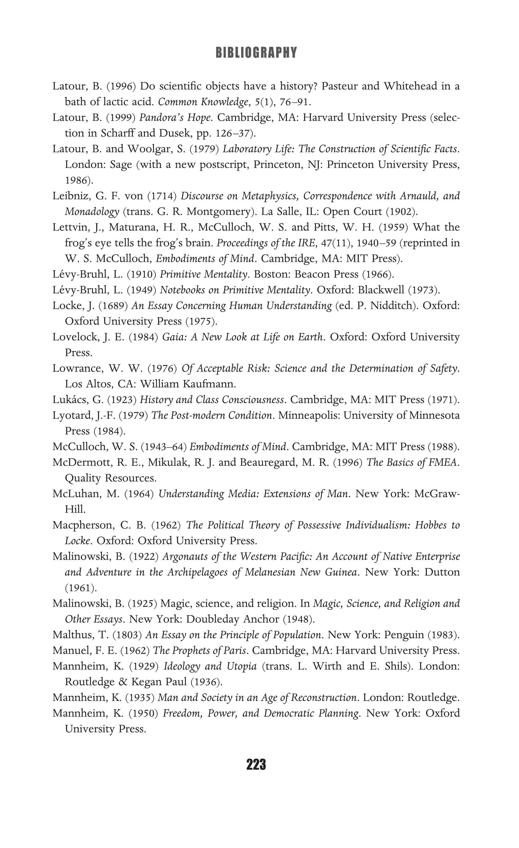 BIBLIOGRAPHY
223
Latour, B. (1996) Do scientiﬁc objects have a history? Pasteur and Whitehead in a
bath of lactic acid. Common Knowledge, 5(1), 76–91.
Latour, B. (1999) Pandora’s Hope. Cambridge, MA: Harvard University Press (selec-
tion in Scharff and Dusek, pp. 126–37).
Latour, B. and Woolgar, S. (1979) Laboratory Life: The Construction of Scientiﬁc Facts.
London: Sage (with a new postscript, Princeton, NJ: Princeton University Press,
1986).
Leibniz, G. F. von (1714) Discourse on Metaphysics, Correspondence with Arnauld, and
Monadology (trans. G. R. Montgomery). La Salle, IL: Open Court (1902).
Lettvin, J., Maturana, H. R., McCulloch, W. S. and Pitts, W. H. (1959) What the
frog’s eye tells the frog’s brain. Proceedings of the IRE, 47(11), 1940–59 (reprinted in
W. S. McCulloch, Embodiments of Mind. Cambridge, MA: MIT Press).
Lévy-Bruhl, L. (1910) Primitive Mentality. Boston: Beacon Press (1966).
Lévy-Bruhl, L. (1949) Notebooks on Primitive Mentality. Oxford: Blackwell (1973).
Locke, J. (1689) An Essay Concerning Human Understanding (ed. P. Nidditch). Oxford:
Oxford University Press (1975).
Lovelock, J. E. (1984) Gaia: A New Look at Life on Earth. Oxford: Oxford University
Press.
Lowrance, W. W. (1976) Of Acceptable Risk: Science and the Determination of Safety.
Los Altos, CA: William Kaufmann.
Lukács, G. (1923) History and Class Consciousness. Cambridge, MA: MIT Press (1971).
Lyotard, J.-F. (1979) The Post-modern Condition. Minneapolis: University of Minnesota
Press (1984).
McCulloch, W. S. (1943–64) Embodiments of Mind. Cambridge, MA: MIT Press (1988).
McDermott, R. E., Mikulak, R. J. and Beauregard, M. R. (1996) The Basics of FMEA.
Quality Resources.
McLuhan, M. (1964) Understanding Media: Extensions of Man. New York: McGraw-
Hill.
Macpherson, C. B. (1962) The Political Theory of Possessive Individualism: Hobbes to
Locke. Oxford: Oxford University Press.
Malinowski, B. (1922) Argonauts of the Western Paciﬁc: An Account of Native Enterprise
and Adventure in the Archipelagoes of Melanesian New Guinea. New York: Dutton
(1961).
Malinowski, B. (1925) Magic, science, and religion. In Magic, Science, and Religion and
Other Essays. New York: Doubleday Anchor (1948).
Malthus, T. (1803) An Essay on the Principle of Population. New York: Penguin (1983).
Manuel, F. E. (1962) The Prophets of Paris. Cambridge, MA: Harvard University Press.
Mannheim, K. (1929) Ideology and Utopia (trans. L. Wirth and E. Shils). London:
Routledge & Kegan Paul (1936).
Mannheim, K. (1935) Man and Society in an Age of Reconstruction. London: Routledge.
Mannheim, K. (1950) Freedom, Power, and Democratic Planning. New York: Oxford
University Press.
 