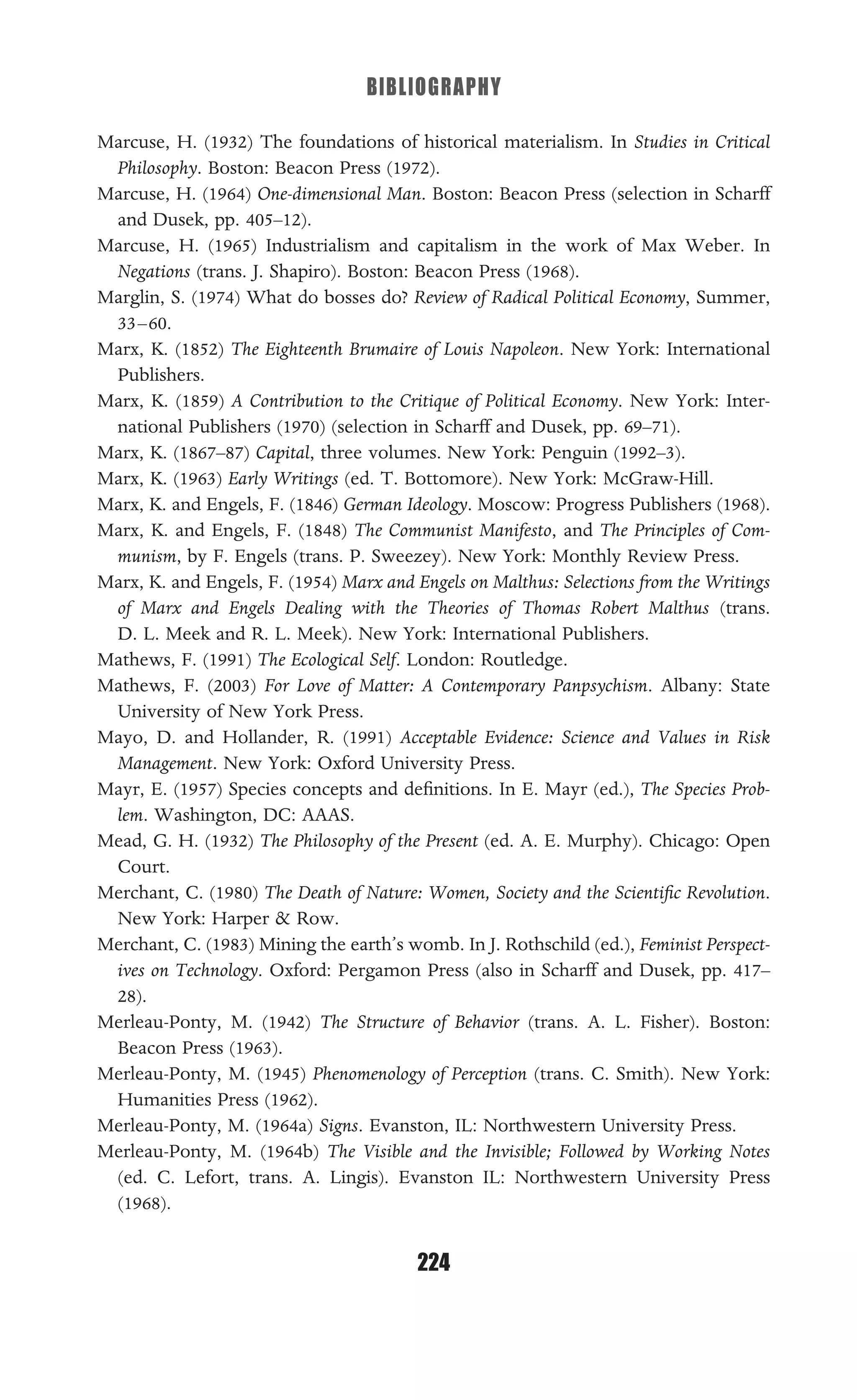 BIBLIOGRAPHY
224
Marcuse, H. (1932) The foundations of historical materialism. In Studies in Critical
Philosophy. Boston: Beacon Press (1972).
Marcuse, H. (1964) One-dimensional Man. Boston: Beacon Press (selection in Scharff
and Dusek, pp. 405–12).
Marcuse, H. (1965) Industrialism and capitalism in the work of Max Weber. In
Negations (trans. J. Shapiro). Boston: Beacon Press (1968).
Marglin, S. (1974) What do bosses do? Review of Radical Political Economy, Summer,
33–60.
Marx, K. (1852) The Eighteenth Brumaire of Louis Napoleon. New York: International
Publishers.
Marx, K. (1859) A Contribution to the Critique of Political Economy. New York: Inter-
national Publishers (1970) (selection in Scharff and Dusek, pp. 69–71).
Marx, K. (1867–87) Capital, three volumes. New York: Penguin (1992–3).
Marx, K. (1963) Early Writings (ed. T. Bottomore). New York: McGraw-Hill.
Marx, K. and Engels, F. (1846) German Ideology. Moscow: Progress Publishers (1968).
Marx, K. and Engels, F. (1848) The Communist Manifesto, and The Principles of Com-
munism, by F. Engels (trans. P. Sweezey). New York: Monthly Review Press.
Marx, K. and Engels, F. (1954) Marx and Engels on Malthus: Selections from the Writings
of Marx and Engels Dealing with the Theories of Thomas Robert Malthus (trans.
D. L. Meek and R. L. Meek). New York: International Publishers.
Mathews, F. (1991) The Ecological Self. London: Routledge.
Mathews, F. (2003) For Love of Matter: A Contemporary Panpsychism. Albany: State
University of New York Press.
Mayo, D. and Hollander, R. (1991) Acceptable Evidence: Science and Values in Risk
Management. New York: Oxford University Press.
Mayr, E. (1957) Species concepts and deﬁnitions. In E. Mayr (ed.), The Species Prob-
lem. Washington, DC: AAAS.
Mead, G. H. (1932) The Philosophy of the Present (ed. A. E. Murphy). Chicago: Open
Court.
Merchant, C. (1980) The Death of Nature: Women, Society and the Scientiﬁc Revolution.
New York: Harper & Row.
Merchant, C. (1983) Mining the earth’s womb. In J. Rothschild (ed.), Feminist Perspect-
ives on Technology. Oxford: Pergamon Press (also in Scharff and Dusek, pp. 417–
28).
Merleau-Ponty, M. (1942) The Structure of Behavior (trans. A. L. Fisher). Boston:
Beacon Press (1963).
Merleau-Ponty, M. (1945) Phenomenology of Perception (trans. C. Smith). New York:
Humanities Press (1962).
Merleau-Ponty, M. (1964a) Signs. Evanston, IL: Northwestern University Press.
Merleau-Ponty, M. (1964b) The Visible and the Invisible; Followed by Working Notes
(ed. C. Lefort, trans. A. Lingis). Evanston IL: Northwestern University Press
(1968).
 