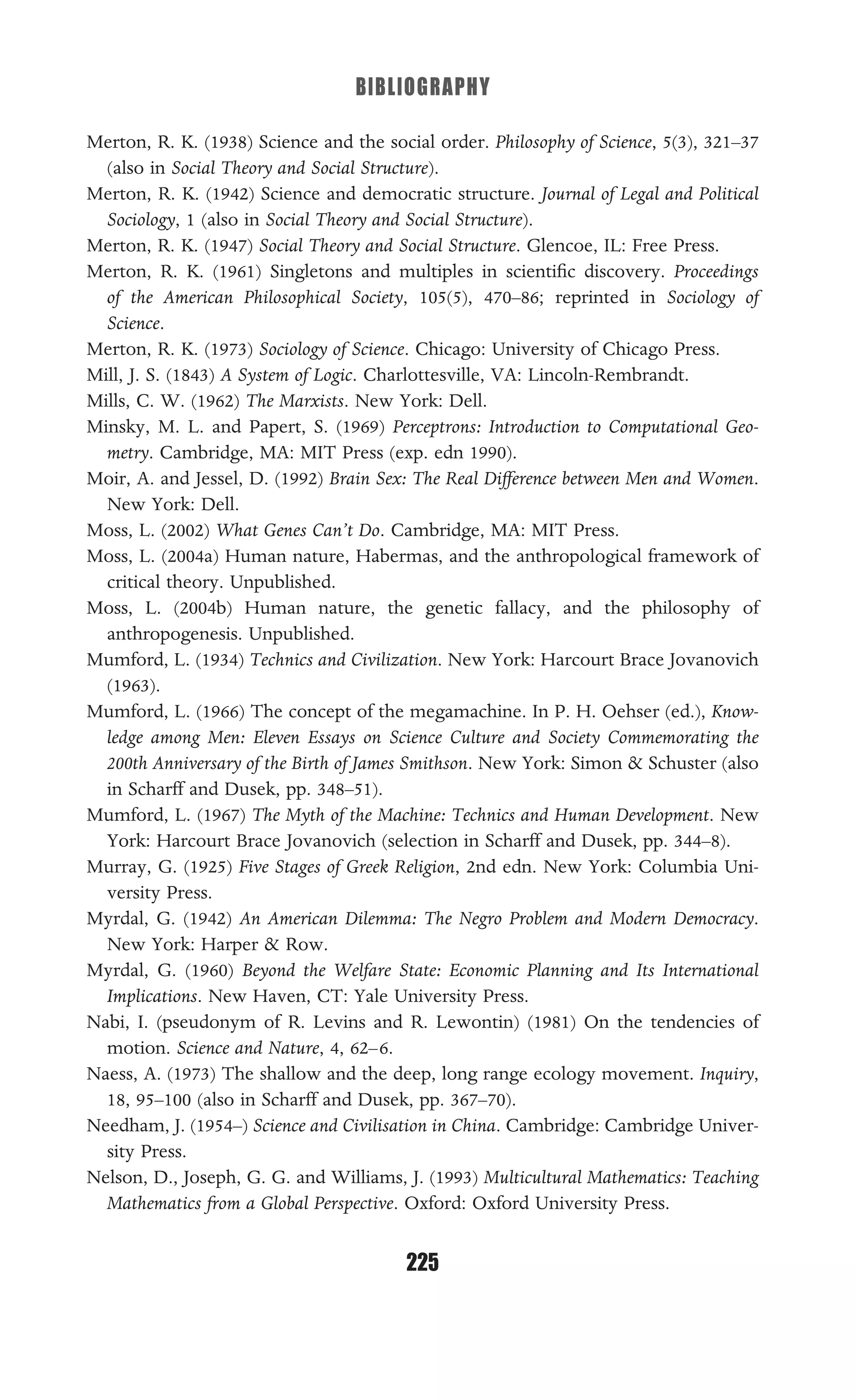 BIBLIOGRAPHY
225
Merton, R. K. (1938) Science and the social order. Philosophy of Science, 5(3), 321–37
(also in Social Theory and Social Structure).
Merton, R. K. (1942) Science and democratic structure. Journal of Legal and Political
Sociology, 1 (also in Social Theory and Social Structure).
Merton, R. K. (1947) Social Theory and Social Structure. Glencoe, IL: Free Press.
Merton, R. K. (1961) Singletons and multiples in scientiﬁc discovery. Proceedings
of the American Philosophical Society, 105(5), 470–86; reprinted in Sociology of
Science.
Merton, R. K. (1973) Sociology of Science. Chicago: University of Chicago Press.
Mill, J. S. (1843) A System of Logic. Charlottesville, VA: Lincoln-Rembrandt.
Mills, C. W. (1962) The Marxists. New York: Dell.
Minsky, M. L. and Papert, S. (1969) Perceptrons: Introduction to Computational Geo-
metry. Cambridge, MA: MIT Press (exp. edn 1990).
Moir, A. and Jessel, D. (1992) Brain Sex: The Real Difference between Men and Women.
New York: Dell.
Moss, L. (2002) What Genes Can’t Do. Cambridge, MA: MIT Press.
Moss, L. (2004a) Human nature, Habermas, and the anthropological framework of
critical theory. Unpublished.
Moss, L. (2004b) Human nature, the genetic fallacy, and the philosophy of
anthropogenesis. Unpublished.
Mumford, L. (1934) Technics and Civilization. New York: Harcourt Brace Jovanovich
(1963).
Mumford, L. (1966) The concept of the megamachine. In P. H. Oehser (ed.), Know-
ledge among Men: Eleven Essays on Science Culture and Society Commemorating the
200th Anniversary of the Birth of James Smithson. New York: Simon & Schuster (also
in Scharff and Dusek, pp. 348–51).
Mumford, L. (1967) The Myth of the Machine: Technics and Human Development. New
York: Harcourt Brace Jovanovich (selection in Scharff and Dusek, pp. 344–8).
Murray, G. (1925) Five Stages of Greek Religion, 2nd edn. New York: Columbia Uni-
versity Press.
Myrdal, G. (1942) An American Dilemma: The Negro Problem and Modern Democracy.
New York: Harper & Row.
Myrdal, G. (1960) Beyond the Welfare State: Economic Planning and Its International
Implications. New Haven, CT: Yale University Press.
Nabi, I. (pseudonym of R. Levins and R. Lewontin) (1981) On the tendencies of
motion. Science and Nature, 4, 62–6.
Naess, A. (1973) The shallow and the deep, long range ecology movement. Inquiry,
18, 95–100 (also in Scharff and Dusek, pp. 367–70).
Needham, J. (1954–) Science and Civilisation in China. Cambridge: Cambridge Univer-
sity Press.
Nelson, D., Joseph, G. G. and Williams, J. (1993) Multicultural Mathematics: Teaching
Mathematics from a Global Perspective. Oxford: Oxford University Press.
 