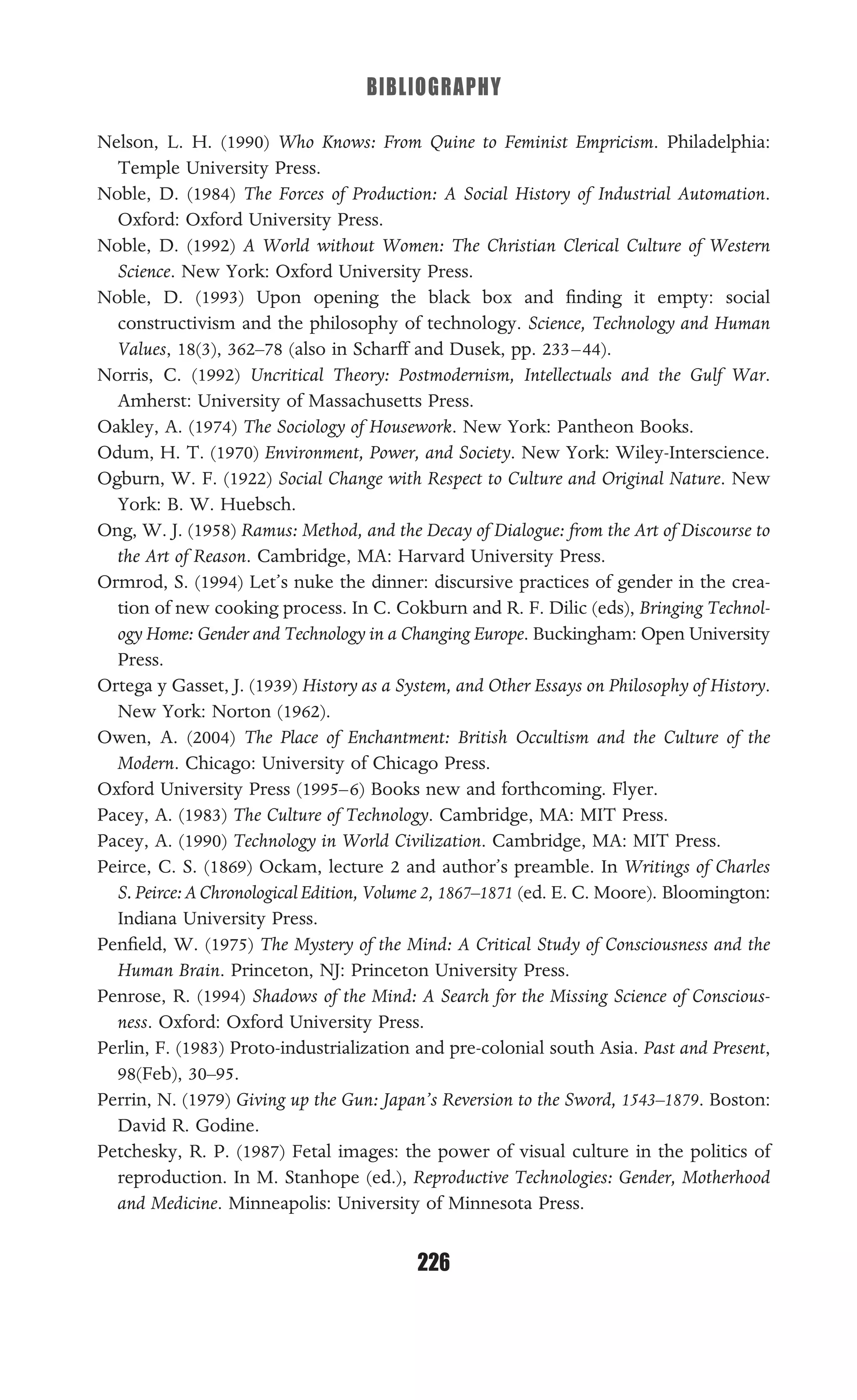 BIBLIOGRAPHY
226
Nelson, L. H. (1990) Who Knows: From Quine to Feminist Empricism. Philadelphia:
Temple University Press.
Noble, D. (1984) The Forces of Production: A Social History of Industrial Automation.
Oxford: Oxford University Press.
Noble, D. (1992) A World without Women: The Christian Clerical Culture of Western
Science. New York: Oxford University Press.
Noble, D. (1993) Upon opening the black box and ﬁnding it empty: social
constructivism and the philosophy of technology. Science, Technology and Human
Values, 18(3), 362–78 (also in Scharff and Dusek, pp. 233–44).
Norris, C. (1992) Uncritical Theory: Postmodernism, Intellectuals and the Gulf War.
Amherst: University of Massachusetts Press.
Oakley, A. (1974) The Sociology of Housework. New York: Pantheon Books.
Odum, H. T. (1970) Environment, Power, and Society. New York: Wiley-Interscience.
Ogburn, W. F. (1922) Social Change with Respect to Culture and Original Nature. New
York: B. W. Huebsch.
Ong, W. J. (1958) Ramus: Method, and the Decay of Dialogue: from the Art of Discourse to
the Art of Reason. Cambridge, MA: Harvard University Press.
Ormrod, S. (1994) Let’s nuke the dinner: discursive practices of gender in the crea-
tion of new cooking process. In C. Cokburn and R. F. Dilic (eds), Bringing Technol-
ogy Home: Gender and Technology in a Changing Europe. Buckingham: Open University
Press.
Ortega y Gasset, J. (1939) History as a System, and Other Essays on Philosophy of History.
New York: Norton (1962).
Owen, A. (2004) The Place of Enchantment: British Occultism and the Culture of the
Modern. Chicago: University of Chicago Press.
Oxford University Press (1995–6) Books new and forthcoming. Flyer.
Pacey, A. (1983) The Culture of Technology. Cambridge, MA: MIT Press.
Pacey, A. (1990) Technology in World Civilization. Cambridge, MA: MIT Press.
Peirce, C. S. (1869) Ockam, lecture 2 and author’s preamble. In Writings of Charles
S.Peirce:AChronologicalEdition, Volume 2, 1867–1871 (ed. E. C. Moore). Bloomington:
Indiana University Press.
Penﬁeld, W. (1975) The Mystery of the Mind: A Critical Study of Consciousness and the
Human Brain. Princeton, NJ: Princeton University Press.
Penrose, R. (1994) Shadows of the Mind: A Search for the Missing Science of Conscious-
ness. Oxford: Oxford University Press.
Perlin, F. (1983) Proto-industrialization and pre-colonial south Asia. Past and Present,
98(Feb), 30–95.
Perrin, N. (1979) Giving up the Gun: Japan’s Reversion to the Sword, 1543–1879. Boston:
David R. Godine.
Petchesky, R. P. (1987) Fetal images: the power of visual culture in the politics of
reproduction. In M. Stanhope (ed.), Reproductive Technologies: Gender, Motherhood
and Medicine. Minneapolis: University of Minnesota Press.
 