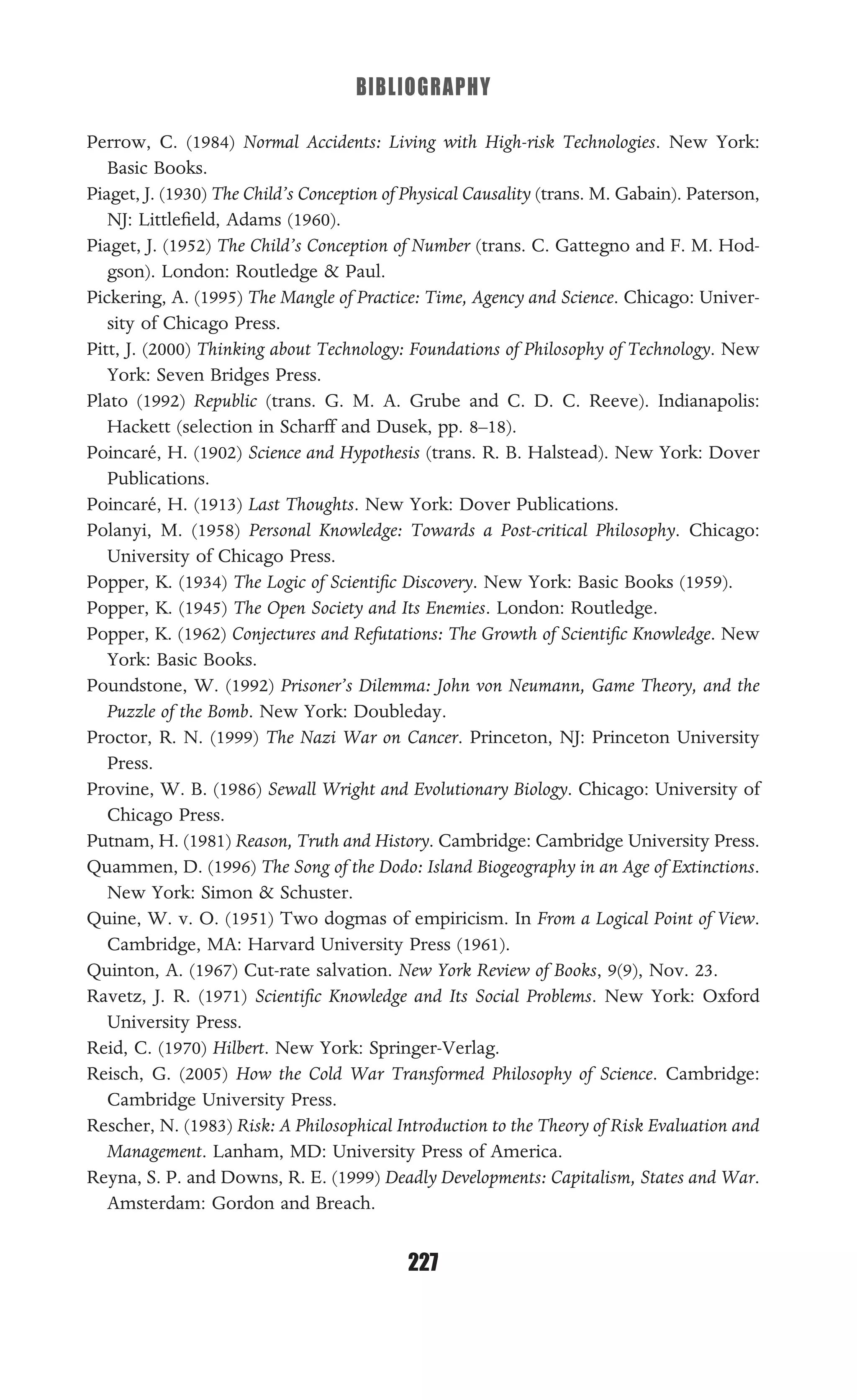 BIBLIOGRAPHY
227
Perrow, C. (1984) Normal Accidents: Living with High-risk Technologies. New York:
Basic Books.
Piaget, J. (1930) The Child’s Conception of Physical Causality (trans. M. Gabain). Paterson,
NJ: Littleﬁeld, Adams (1960).
Piaget, J. (1952) The Child’s Conception of Number (trans. C. Gattegno and F. M. Hod-
gson). London: Routledge & Paul.
Pickering, A. (1995) The Mangle of Practice: Time, Agency and Science. Chicago: Univer-
sity of Chicago Press.
Pitt, J. (2000) Thinking about Technology: Foundations of Philosophy of Technology. New
York: Seven Bridges Press.
Plato (1992) Republic (trans. G. M. A. Grube and C. D. C. Reeve). Indianapolis:
Hackett (selection in Scharff and Dusek, pp. 8–18).
Poincaré, H. (1902) Science and Hypothesis (trans. R. B. Halstead). New York: Dover
Publications.
Poincaré, H. (1913) Last Thoughts. New York: Dover Publications.
Polanyi, M. (1958) Personal Knowledge: Towards a Post-critical Philosophy. Chicago:
University of Chicago Press.
Popper, K. (1934) The Logic of Scientiﬁc Discovery. New York: Basic Books (1959).
Popper, K. (1945) The Open Society and Its Enemies. London: Routledge.
Popper, K. (1962) Conjectures and Refutations: The Growth of Scientiﬁc Knowledge. New
York: Basic Books.
Poundstone, W. (1992) Prisoner’s Dilemma: John von Neumann, Game Theory, and the
Puzzle of the Bomb. New York: Doubleday.
Proctor, R. N. (1999) The Nazi War on Cancer. Princeton, NJ: Princeton University
Press.
Provine, W. B. (1986) Sewall Wright and Evolutionary Biology. Chicago: University of
Chicago Press.
Putnam, H. (1981) Reason, Truth and History. Cambridge: Cambridge University Press.
Quammen, D. (1996) The Song of the Dodo: Island Biogeography in an Age of Extinctions.
New York: Simon & Schuster.
Quine, W. v. O. (1951) Two dogmas of empiricism. In From a Logical Point of View.
Cambridge, MA: Harvard University Press (1961).
Quinton, A. (1967) Cut-rate salvation. New York Review of Books, 9(9), Nov. 23.
Ravetz, J. R. (1971) Scientiﬁc Knowledge and Its Social Problems. New York: Oxford
University Press.
Reid, C. (1970) Hilbert. New York: Springer-Verlag.
Reisch, G. (2005) How the Cold War Transformed Philosophy of Science. Cambridge:
Cambridge University Press.
Rescher, N. (1983) Risk: A Philosophical Introduction to the Theory of Risk Evaluation and
Management. Lanham, MD: University Press of America.
Reyna, S. P. and Downs, R. E. (1999) Deadly Developments: Capitalism, States and War.
Amsterdam: Gordon and Breach.
 