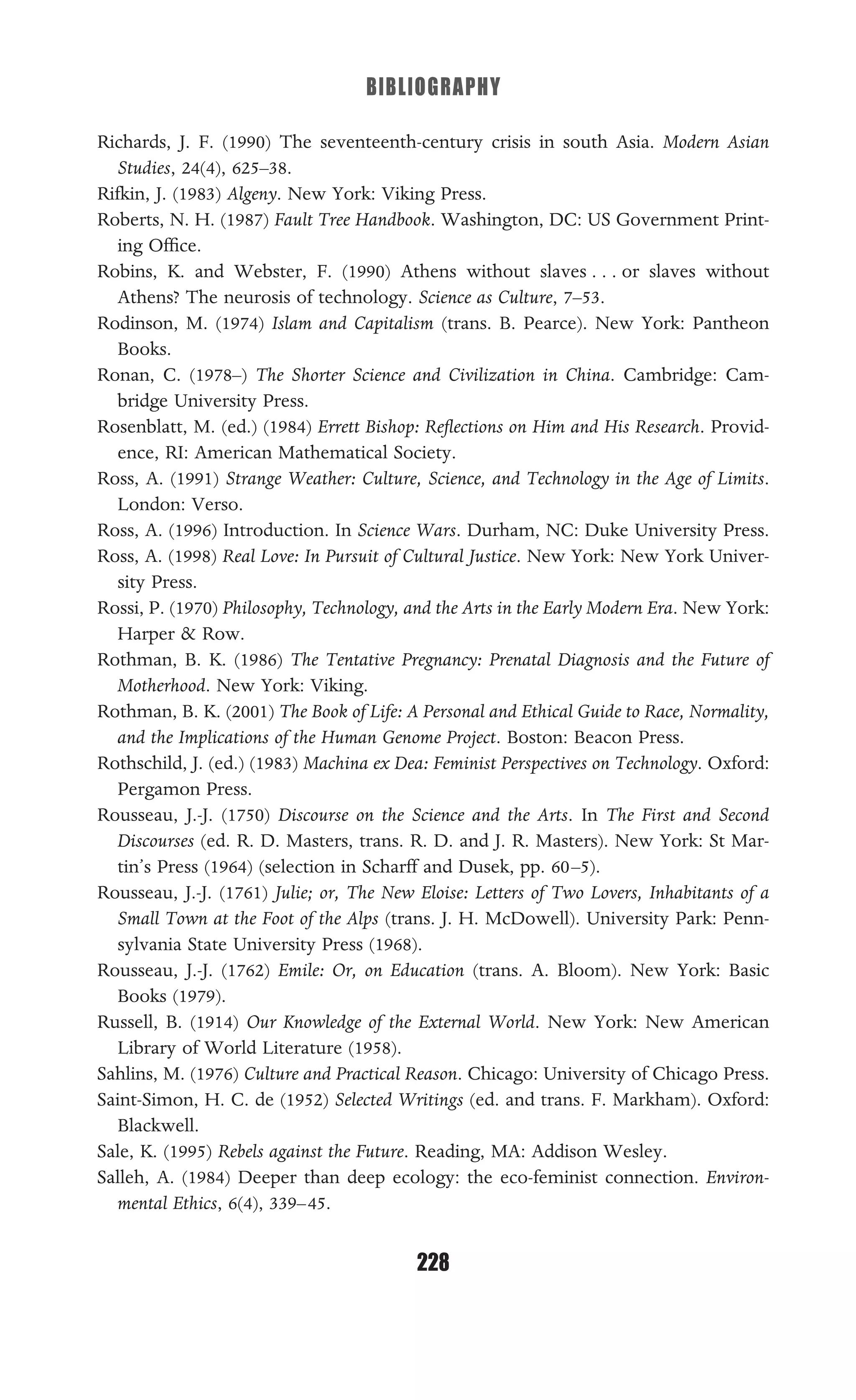 BIBLIOGRAPHY
228
Richards, J. F. (1990) The seventeenth-century crisis in south Asia. Modern Asian
Studies, 24(4), 625–38.
Rifkin, J. (1983) Algeny. New York: Viking Press.
Roberts, N. H. (1987) Fault Tree Handbook. Washington, DC: US Government Print-
ing Ofﬁce.
Robins, K. and Webster, F. (1990) Athens without slaves . . . or slaves without
Athens? The neurosis of technology. Science as Culture, 7–53.
Rodinson, M. (1974) Islam and Capitalism (trans. B. Pearce). New York: Pantheon
Books.
Ronan, C. (1978–) The Shorter Science and Civilization in China. Cambridge: Cam-
bridge University Press.
Rosenblatt, M. (ed.) (1984) Errett Bishop: Reﬂections on Him and His Research. Provid-
ence, RI: American Mathematical Society.
Ross, A. (1991) Strange Weather: Culture, Science, and Technology in the Age of Limits.
London: Verso.
Ross, A. (1996) Introduction. In Science Wars. Durham, NC: Duke University Press.
Ross, A. (1998) Real Love: In Pursuit of Cultural Justice. New York: New York Univer-
sity Press.
Rossi, P. (1970) Philosophy, Technology, and the Arts in the Early Modern Era. New York:
Harper & Row.
Rothman, B. K. (1986) The Tentative Pregnancy: Prenatal Diagnosis and the Future of
Motherhood. New York: Viking.
Rothman, B. K. (2001) The Book of Life: A Personal and Ethical Guide to Race, Normality,
and the Implications of the Human Genome Project. Boston: Beacon Press.
Rothschild, J. (ed.) (1983) Machina ex Dea: Feminist Perspectives on Technology. Oxford:
Pergamon Press.
Rousseau, J.-J. (1750) Discourse on the Science and the Arts. In The First and Second
Discourses (ed. R. D. Masters, trans. R. D. and J. R. Masters). New York: St Mar-
tin’s Press (1964) (selection in Scharff and Dusek, pp. 60–5).
Rousseau, J.-J. (1761) Julie; or, The New Eloise: Letters of Two Lovers, Inhabitants of a
Small Town at the Foot of the Alps (trans. J. H. McDowell). University Park: Penn-
sylvania State University Press (1968).
Rousseau, J.-J. (1762) Emile: Or, on Education (trans. A. Bloom). New York: Basic
Books (1979).
Russell, B. (1914) Our Knowledge of the External World. New York: New American
Library of World Literature (1958).
Sahlins, M. (1976) Culture and Practical Reason. Chicago: University of Chicago Press.
Saint-Simon, H. C. de (1952) Selected Writings (ed. and trans. F. Markham). Oxford:
Blackwell.
Sale, K. (1995) Rebels against the Future. Reading, MA: Addison Wesley.
Salleh, A. (1984) Deeper than deep ecology: the eco-feminist connection. Environ-
mental Ethics, 6(4), 339–45.
 