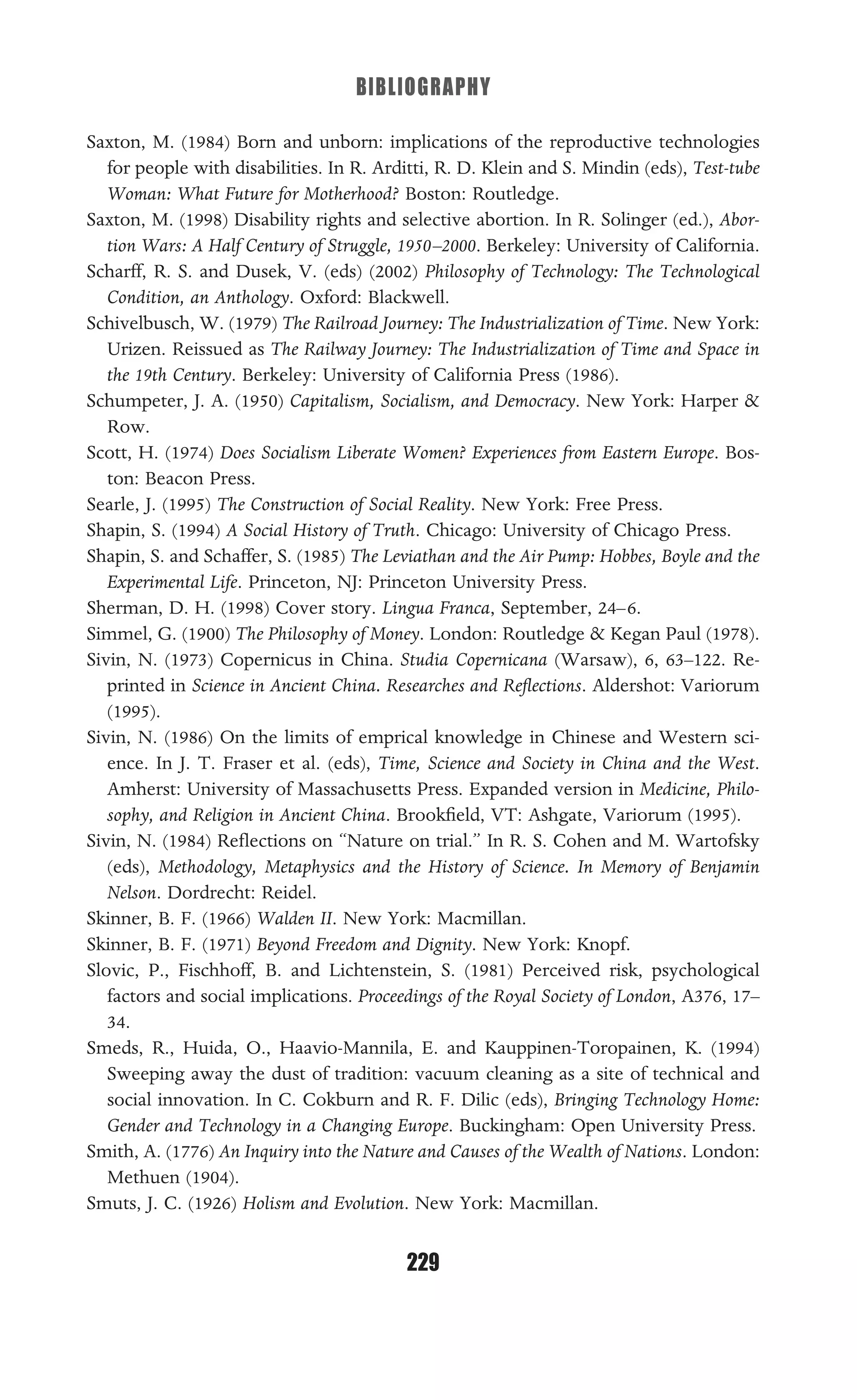 BIBLIOGRAPHY
229
Saxton, M. (1984) Born and unborn: implications of the reproductive technologies
for people with disabilities. In R. Arditti, R. D. Klein and S. Mindin (eds), Test-tube
Woman: What Future for Motherhood? Boston: Routledge.
Saxton, M. (1998) Disability rights and selective abortion. In R. Solinger (ed.), Abor-
tion Wars: A Half Century of Struggle, 1950–2000. Berkeley: University of California.
Scharff, R. S. and Dusek, V. (eds) (2002) Philosophy of Technology: The Technological
Condition, an Anthology. Oxford: Blackwell.
Schivelbusch, W. (1979) The Railroad Journey: The Industrialization of Time. New York:
Urizen. Reissued as The Railway Journey: The Industrialization of Time and Space in
the 19th Century. Berkeley: University of California Press (1986).
Schumpeter, J. A. (1950) Capitalism, Socialism, and Democracy. New York: Harper &
Row.
Scott, H. (1974) Does Socialism Liberate Women? Experiences from Eastern Europe. Bos-
ton: Beacon Press.
Searle, J. (1995) The Construction of Social Reality. New York: Free Press.
Shapin, S. (1994) A Social History of Truth. Chicago: University of Chicago Press.
Shapin, S. and Schaffer, S. (1985) The Leviathan and the Air Pump: Hobbes, Boyle and the
Experimental Life. Princeton, NJ: Princeton University Press.
Sherman, D. H. (1998) Cover story. Lingua Franca, September, 24–6.
Simmel, G. (1900) The Philosophy of Money. London: Routledge & Kegan Paul (1978).
Sivin, N. (1973) Copernicus in China. Studia Copernicana (Warsaw), 6, 63–122. Re-
printed in Science in Ancient China. Researches and Reﬂections. Aldershot: Variorum
(1995).
Sivin, N. (1986) On the limits of emprical knowledge in Chinese and Western sci-
ence. In J. T. Fraser et al. (eds), Time, Science and Society in China and the West.
Amherst: University of Massachusetts Press. Expanded version in Medicine, Philo-
sophy, and Religion in Ancient China. Brookﬁeld, VT: Ashgate, Variorum (1995).
Sivin, N. (1984) Reﬂections on “Nature on trial.” In R. S. Cohen and M. Wartofsky
(eds), Methodology, Metaphysics and the History of Science. In Memory of Benjamin
Nelson. Dordrecht: Reidel.
Skinner, B. F. (1966) Walden II. New York: Macmillan.
Skinner, B. F. (1971) Beyond Freedom and Dignity. New York: Knopf.
Slovic, P., Fischhoff, B. and Lichtenstein, S. (1981) Perceived risk, psychological
factors and social implications. Proceedings of the Royal Society of London, A376, 17–
34.
Smeds, R., Huida, O., Haavio-Mannila, E. and Kauppinen-Toropainen, K. (1994)
Sweeping away the dust of tradition: vacuum cleaning as a site of technical and
social innovation. In C. Cokburn and R. F. Dilic (eds), Bringing Technology Home:
Gender and Technology in a Changing Europe. Buckingham: Open University Press.
Smith, A. (1776) An Inquiry into the Nature and Causes of the Wealth of Nations. London:
Methuen (1904).
Smuts, J. C. (1926) Holism and Evolution. New York: Macmillan.
 