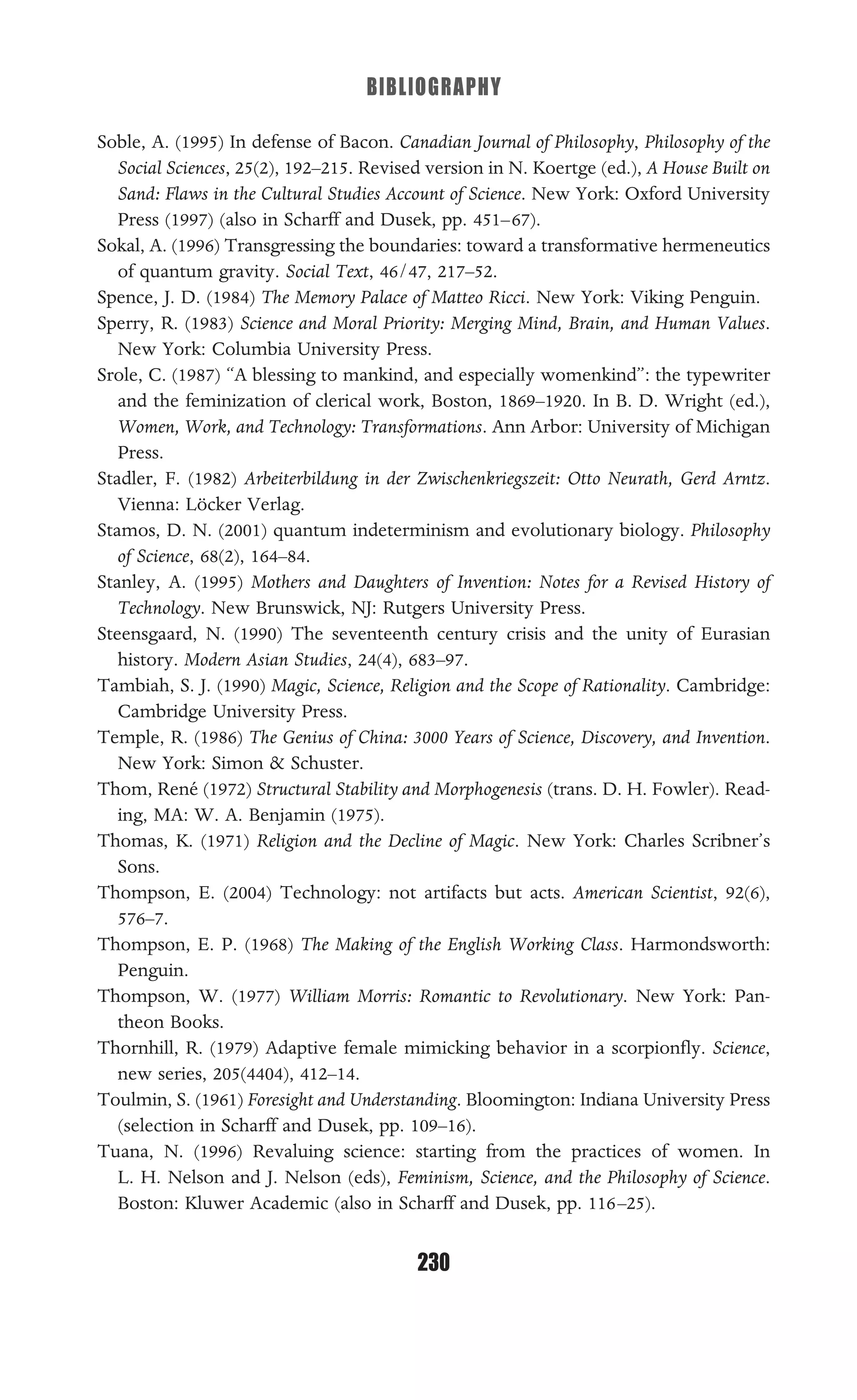 BIBLIOGRAPHY
230
Soble, A. (1995) In defense of Bacon. Canadian Journal of Philosophy, Philosophy of the
Social Sciences, 25(2), 192–215. Revised version in N. Koertge (ed.), A House Built on
Sand: Flaws in the Cultural Studies Account of Science. New York: Oxford University
Press (1997) (also in Scharff and Dusek, pp. 451–67).
Sokal, A. (1996) Transgressing the boundaries: toward a transformative hermeneutics
of quantum gravity. Social Text, 46/47, 217–52.
Spence, J. D. (1984) The Memory Palace of Matteo Ricci. New York: Viking Penguin.
Sperry, R. (1983) Science and Moral Priority: Merging Mind, Brain, and Human Values.
New York: Columbia University Press.
Srole, C. (1987) “A blessing to mankind, and especially womenkind”: the typewriter
and the feminization of clerical work, Boston, 1869–1920. In B. D. Wright (ed.),
Women, Work, and Technology: Transformations. Ann Arbor: University of Michigan
Press.
Stadler, F. (1982) Arbeiterbildung in der Zwischenkriegszeit: Otto Neurath, Gerd Arntz.
Vienna: Löcker Verlag.
Stamos, D. N. (2001) quantum indeterminism and evolutionary biology. Philosophy
of Science, 68(2), 164–84.
Stanley, A. (1995) Mothers and Daughters of Invention: Notes for a Revised History of
Technology. New Brunswick, NJ: Rutgers University Press.
Steensgaard, N. (1990) The seventeenth century crisis and the unity of Eurasian
history. Modern Asian Studies, 24(4), 683–97.
Tambiah, S. J. (1990) Magic, Science, Religion and the Scope of Rationality. Cambridge:
Cambridge University Press.
Temple, R. (1986) The Genius of China: 3000 Years of Science, Discovery, and Invention.
New York: Simon & Schuster.
Thom, René (1972) Structural Stability and Morphogenesis (trans. D. H. Fowler). Read-
ing, MA: W. A. Benjamin (1975).
Thomas, K. (1971) Religion and the Decline of Magic. New York: Charles Scribner’s
Sons.
Thompson, E. (2004) Technology: not artifacts but acts. American Scientist, 92(6),
576–7.
Thompson, E. P. (1968) The Making of the English Working Class. Harmondsworth:
Penguin.
Thompson, W. (1977) William Morris: Romantic to Revolutionary. New York: Pan-
theon Books.
Thornhill, R. (1979) Adaptive female mimicking behavior in a scorpionﬂy. Science,
new series, 205(4404), 412–14.
Toulmin, S. (1961) Foresight and Understanding. Bloomington: Indiana University Press
(selection in Scharff and Dusek, pp. 109–16).
Tuana, N. (1996) Revaluing science: starting from the practices of women. In
L. H. Nelson and J. Nelson (eds), Feminism, Science, and the Philosophy of Science.
Boston: Kluwer Academic (also in Scharff and Dusek, pp. 116–25).
 