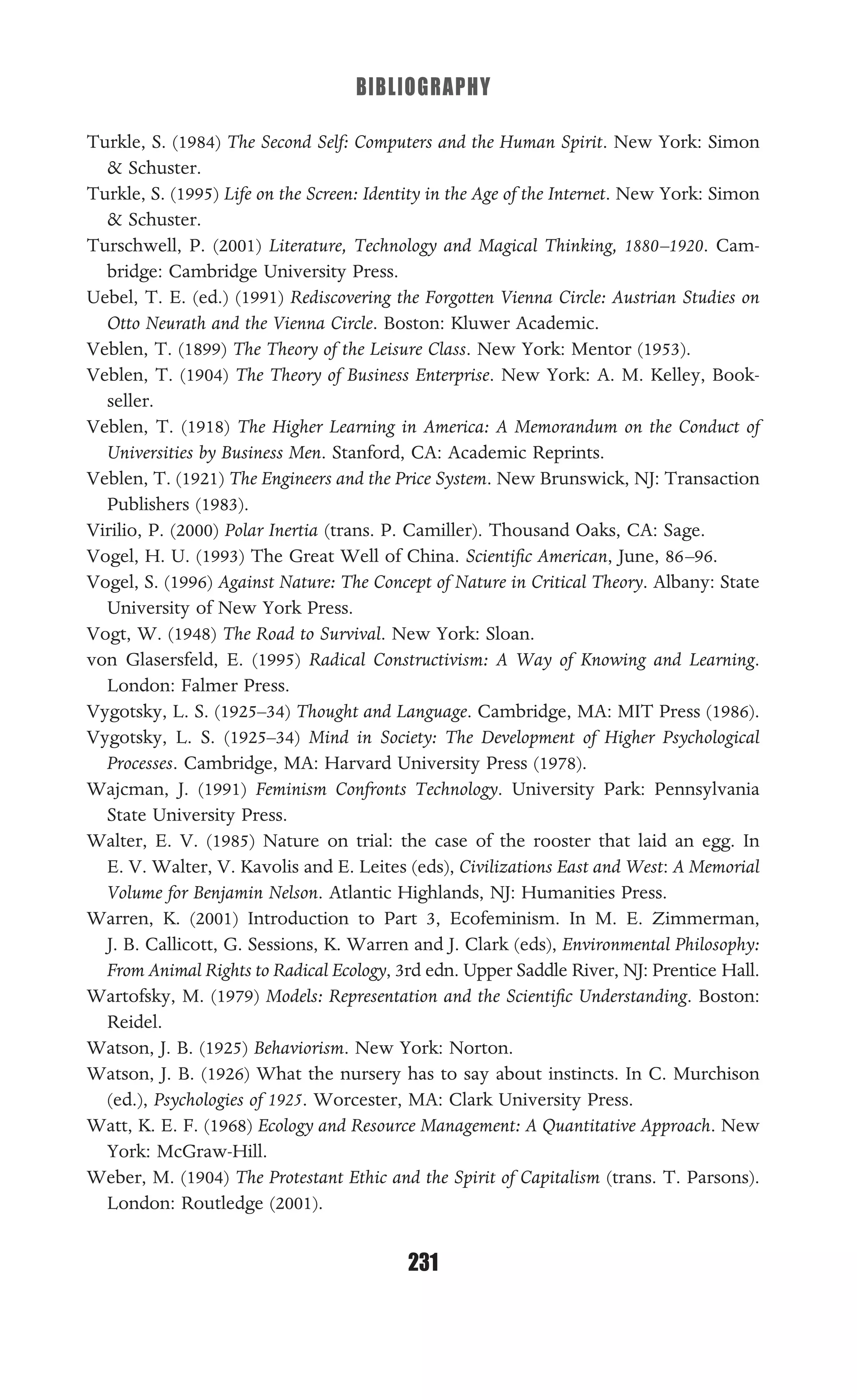 BIBLIOGRAPHY
231
Turkle, S. (1984) The Second Self: Computers and the Human Spirit. New York: Simon
& Schuster.
Turkle, S. (1995) Life on the Screen: Identity in the Age of the Internet. New York: Simon
& Schuster.
Turschwell, P. (2001) Literature, Technology and Magical Thinking, 1880–1920. Cam-
bridge: Cambridge University Press.
Uebel, T. E. (ed.) (1991) Rediscovering the Forgotten Vienna Circle: Austrian Studies on
Otto Neurath and the Vienna Circle. Boston: Kluwer Academic.
Veblen, T. (1899) The Theory of the Leisure Class. New York: Mentor (1953).
Veblen, T. (1904) The Theory of Business Enterprise. New York: A. M. Kelley, Book-
seller.
Veblen, T. (1918) The Higher Learning in America: A Memorandum on the Conduct of
Universities by Business Men. Stanford, CA: Academic Reprints.
Veblen, T. (1921) The Engineers and the Price System. New Brunswick, NJ: Transaction
Publishers (1983).
Virilio, P. (2000) Polar Inertia (trans. P. Camiller). Thousand Oaks, CA: Sage.
Vogel, H. U. (1993) The Great Well of China. Scientiﬁc American, June, 86–96.
Vogel, S. (1996) Against Nature: The Concept of Nature in Critical Theory. Albany: State
University of New York Press.
Vogt, W. (1948) The Road to Survival. New York: Sloan.
von Glasersfeld, E. (1995) Radical Constructivism: A Way of Knowing and Learning.
London: Falmer Press.
Vygotsky, L. S. (1925–34) Thought and Language. Cambridge, MA: MIT Press (1986).
Vygotsky, L. S. (1925–34) Mind in Society: The Development of Higher Psychological
Processes. Cambridge, MA: Harvard University Press (1978).
Wajcman, J. (1991) Feminism Confronts Technology. University Park: Pennsylvania
State University Press.
Walter, E. V. (1985) Nature on trial: the case of the rooster that laid an egg. In
E. V. Walter, V. Kavolis and E. Leites (eds), Civilizations East and West: A Memorial
Volume for Benjamin Nelson. Atlantic Highlands, NJ: Humanities Press.
Warren, K. (2001) Introduction to Part 3, Ecofeminism. In M. E. Zimmerman,
J. B. Callicott, G. Sessions, K. Warren and J. Clark (eds), Environmental Philosophy:
From Animal Rights to Radical Ecology, 3rd edn. Upper Saddle River, NJ: Prentice Hall.
Wartofsky, M. (1979) Models: Representation and the Scientiﬁc Understanding. Boston:
Reidel.
Watson, J. B. (1925) Behaviorism. New York: Norton.
Watson, J. B. (1926) What the nursery has to say about instincts. In C. Murchison
(ed.), Psychologies of 1925. Worcester, MA: Clark University Press.
Watt, K. E. F. (1968) Ecology and Resource Management: A Quantitative Approach. New
York: McGraw-Hill.
Weber, M. (1904) The Protestant Ethic and the Spirit of Capitalism (trans. T. Parsons).
London: Routledge (2001).
 