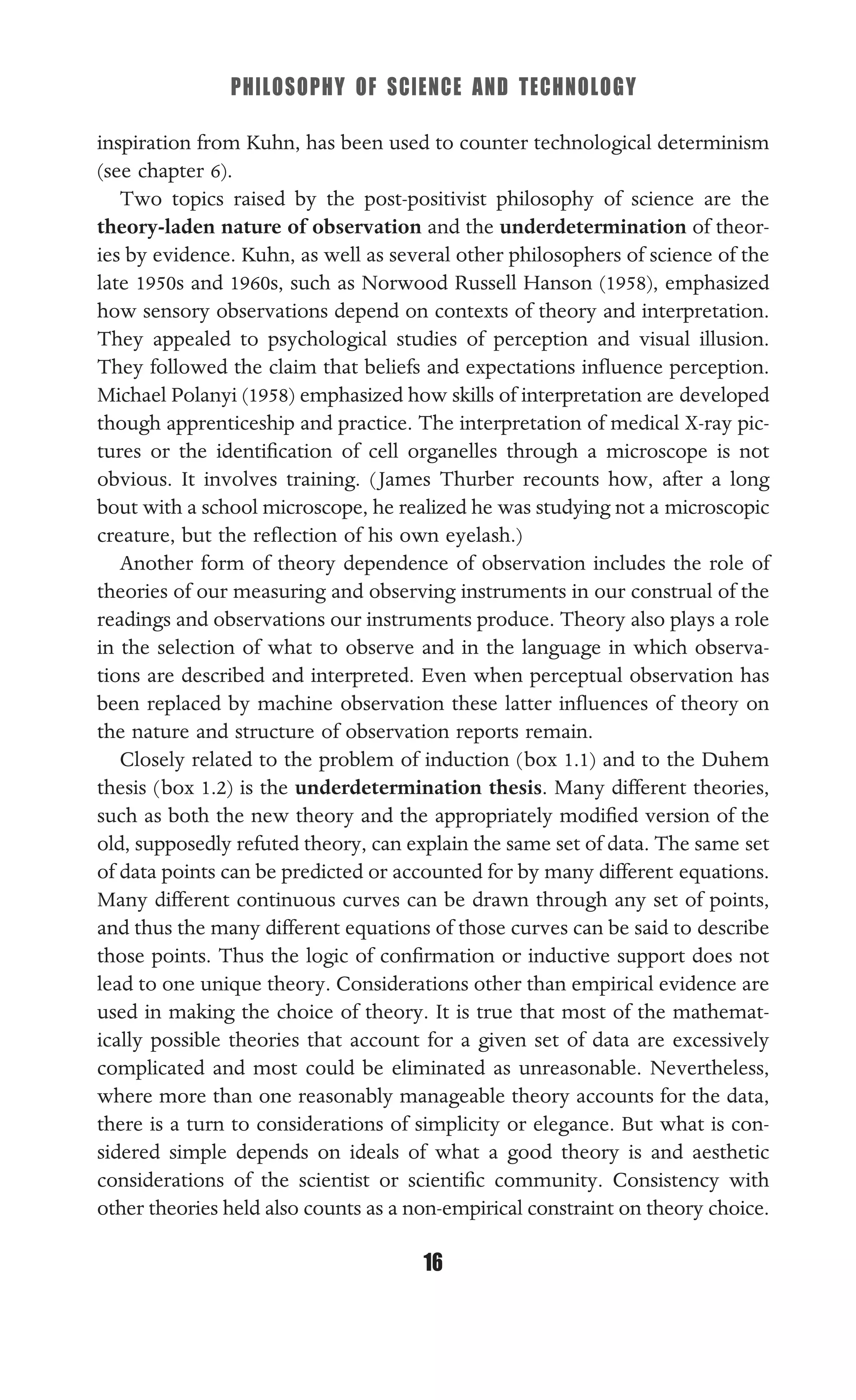 PHILOSOPHY OF SCIENCE AND TECHNOLOGY
16
inspiration from Kuhn, has been used to counter technological determinism
(see chapter 6).
Two topics raised by the post-positivist philosophy of science are the
theory-laden nature of observation and the underdetermination of theor-
ies by evidence. Kuhn, as well as several other philosophers of science of the
late 1950s and 1960s, such as Norwood Russell Hanson (1958), emphasized
how sensory observations depend on contexts of theory and interpretation.
They appealed to psychological studies of perception and visual illusion.
They followed the claim that beliefs and expectations inﬂuence perception.
Michael Polanyi (1958) emphasized how skills of interpretation are developed
though apprenticeship and practice. The interpretation of medical X-ray pic-
tures or the identiﬁcation of cell organelles through a microscope is not
obvious. It involves training. (James Thurber recounts how, after a long
bout with a school microscope, he realized he was studying not a microscopic
creature, but the reﬂection of his own eyelash.)
Another form of theory dependence of observation includes the role of
theories of our measuring and observing instruments in our construal of the
readings and observations our instruments produce. Theory also plays a role
in the selection of what to observe and in the language in which observa-
tions are described and interpreted. Even when perceptual observation has
been replaced by machine observation these latter inﬂuences of theory on
the nature and structure of observation reports remain.
Closely related to the problem of induction (box 1.1) and to the Duhem
thesis (box 1.2) is the underdetermination thesis. Many different theories,
such as both the new theory and the appropriately modiﬁed version of the
old, supposedly refuted theory, can explain the same set of data. The same set
of data points can be predicted or accounted for by many different equations.
Many different continuous curves can be drawn through any set of points,
and thus the many different equations of those curves can be said to describe
those points. Thus the logic of conﬁrmation or inductive support does not
lead to one unique theory. Considerations other than empirical evidence are
used in making the choice of theory. It is true that most of the mathemat-
ically possible theories that account for a given set of data are excessively
complicated and most could be eliminated as unreasonable. Nevertheless,
where more than one reasonably manageable theory accounts for the data,
there is a turn to considerations of simplicity or elegance. But what is con-
sidered simple depends on ideals of what a good theory is and aesthetic
considerations of the scientist or scientiﬁc community. Consistency with
other theories held also counts as a non-empirical constraint on theory choice.
 