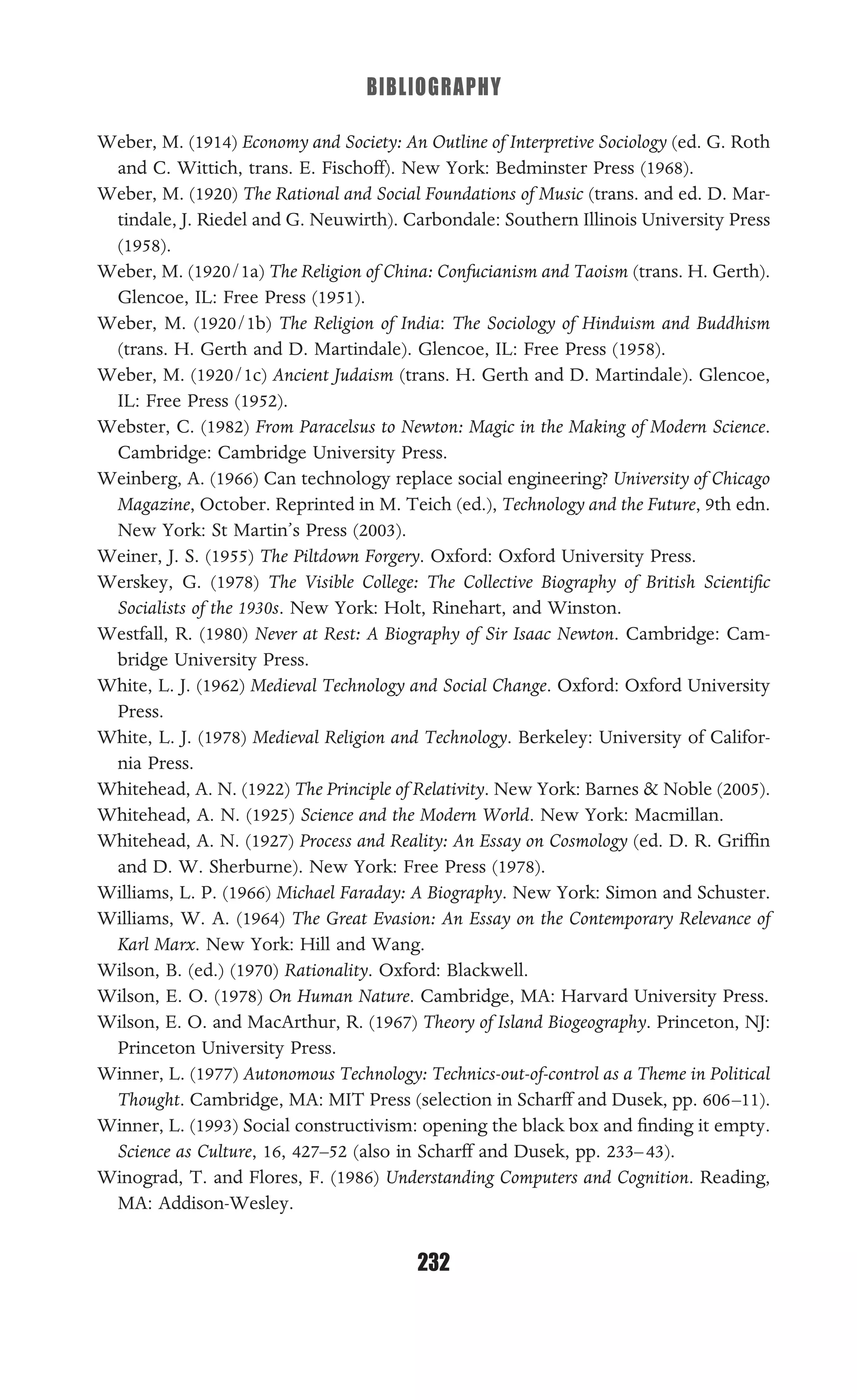 BIBLIOGRAPHY
232
Weber, M. (1914) Economy and Society: An Outline of Interpretive Sociology (ed. G. Roth
and C. Wittich, trans. E. Fischoff). New York: Bedminster Press (1968).
Weber, M. (1920) The Rational and Social Foundations of Music (trans. and ed. D. Mar-
tindale, J. Riedel and G. Neuwirth). Carbondale: Southern Illinois University Press
(1958).
Weber, M. (1920/1a) The Religion of China: Confucianism and Taoism (trans. H. Gerth).
Glencoe, IL: Free Press (1951).
Weber, M. (1920/1b) The Religion of India: The Sociology of Hinduism and Buddhism
(trans. H. Gerth and D. Martindale). Glencoe, IL: Free Press (1958).
Weber, M. (1920/1c) Ancient Judaism (trans. H. Gerth and D. Martindale). Glencoe,
IL: Free Press (1952).
Webster, C. (1982) From Paracelsus to Newton: Magic in the Making of Modern Science.
Cambridge: Cambridge University Press.
Weinberg, A. (1966) Can technology replace social engineering? University of Chicago
Magazine, October. Reprinted in M. Teich (ed.), Technology and the Future, 9th edn.
New York: St Martin’s Press (2003).
Weiner, J. S. (1955) The Piltdown Forgery. Oxford: Oxford University Press.
Werskey, G. (1978) The Visible College: The Collective Biography of British Scientiﬁc
Socialists of the 1930s. New York: Holt, Rinehart, and Winston.
Westfall, R. (1980) Never at Rest: A Biography of Sir Isaac Newton. Cambridge: Cam-
bridge University Press.
White, L. J. (1962) Medieval Technology and Social Change. Oxford: Oxford University
Press.
White, L. J. (1978) Medieval Religion and Technology. Berkeley: University of Califor-
nia Press.
Whitehead, A. N. (1922) The Principle of Relativity. New York: Barnes & Noble (2005).
Whitehead, A. N. (1925) Science and the Modern World. New York: Macmillan.
Whitehead, A. N. (1927) Process and Reality: An Essay on Cosmology (ed. D. R. Grifﬁn
and D. W. Sherburne). New York: Free Press (1978).
Williams, L. P. (1966) Michael Faraday: A Biography. New York: Simon and Schuster.
Williams, W. A. (1964) The Great Evasion: An Essay on the Contemporary Relevance of
Karl Marx. New York: Hill and Wang.
Wilson, B. (ed.) (1970) Rationality. Oxford: Blackwell.
Wilson, E. O. (1978) On Human Nature. Cambridge, MA: Harvard University Press.
Wilson, E. O. and MacArthur, R. (1967) Theory of Island Biogeography. Princeton, NJ:
Princeton University Press.
Winner, L. (1977) Autonomous Technology: Technics-out-of-control as a Theme in Political
Thought. Cambridge, MA: MIT Press (selection in Scharff and Dusek, pp. 606–11).
Winner, L. (1993) Social constructivism: opening the black box and ﬁnding it empty.
Science as Culture, 16, 427–52 (also in Scharff and Dusek, pp. 233–43).
Winograd, T. and Flores, F. (1986) Understanding Computers and Cognition. Reading,
MA: Addison-Wesley.
 