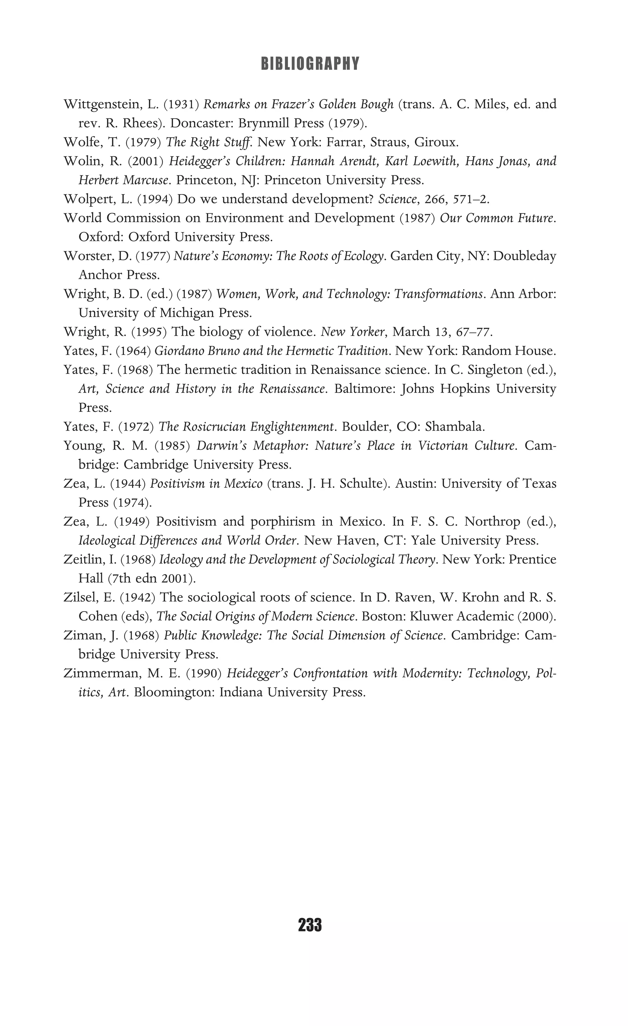 BIBLIOGRAPHY
233
Wittgenstein, L. (1931) Remarks on Frazer’s Golden Bough (trans. A. C. Miles, ed. and
rev. R. Rhees). Doncaster: Brynmill Press (1979).
Wolfe, T. (1979) The Right Stuff. New York: Farrar, Straus, Giroux.
Wolin, R. (2001) Heidegger’s Children: Hannah Arendt, Karl Loewith, Hans Jonas, and
Herbert Marcuse. Princeton, NJ: Princeton University Press.
Wolpert, L. (1994) Do we understand development? Science, 266, 571–2.
World Commission on Environment and Development (1987) Our Common Future.
Oxford: Oxford University Press.
Worster, D. (1977) Nature’s Economy: The Roots of Ecology. Garden City, NY: Doubleday
Anchor Press.
Wright, B. D. (ed.) (1987) Women, Work, and Technology: Transformations. Ann Arbor:
University of Michigan Press.
Wright, R. (1995) The biology of violence. New Yorker, March 13, 67–77.
Yates, F. (1964) Giordano Bruno and the Hermetic Tradition. New York: Random House.
Yates, F. (1968) The hermetic tradition in Renaissance science. In C. Singleton (ed.),
Art, Science and History in the Renaissance. Baltimore: Johns Hopkins University
Press.
Yates, F. (1972) The Rosicrucian Englightenment. Boulder, CO: Shambala.
Young, R. M. (1985) Darwin’s Metaphor: Nature’s Place in Victorian Culture. Cam-
bridge: Cambridge University Press.
Zea, L. (1944) Positivism in Mexico (trans. J. H. Schulte). Austin: University of Texas
Press (1974).
Zea, L. (1949) Positivism and porphirism in Mexico. In F. S. C. Northrop (ed.),
Ideological Differences and World Order. New Haven, CT: Yale University Press.
Zeitlin, I. (1968) Ideology and the Development of Sociological Theory. New York: Prentice
Hall (7th edn 2001).
Zilsel, E. (1942) The sociological roots of science. In D. Raven, W. Krohn and R. S.
Cohen (eds), The Social Origins of Modern Science. Boston: Kluwer Academic (2000).
Ziman, J. (1968) Public Knowledge: The Social Dimension of Science. Cambridge: Cam-
bridge University Press.
Zimmerman, M. E. (1990) Heidegger’s Confrontation with Modernity: Technology, Pol-
itics, Art. Bloomington: Indiana University Press.
 