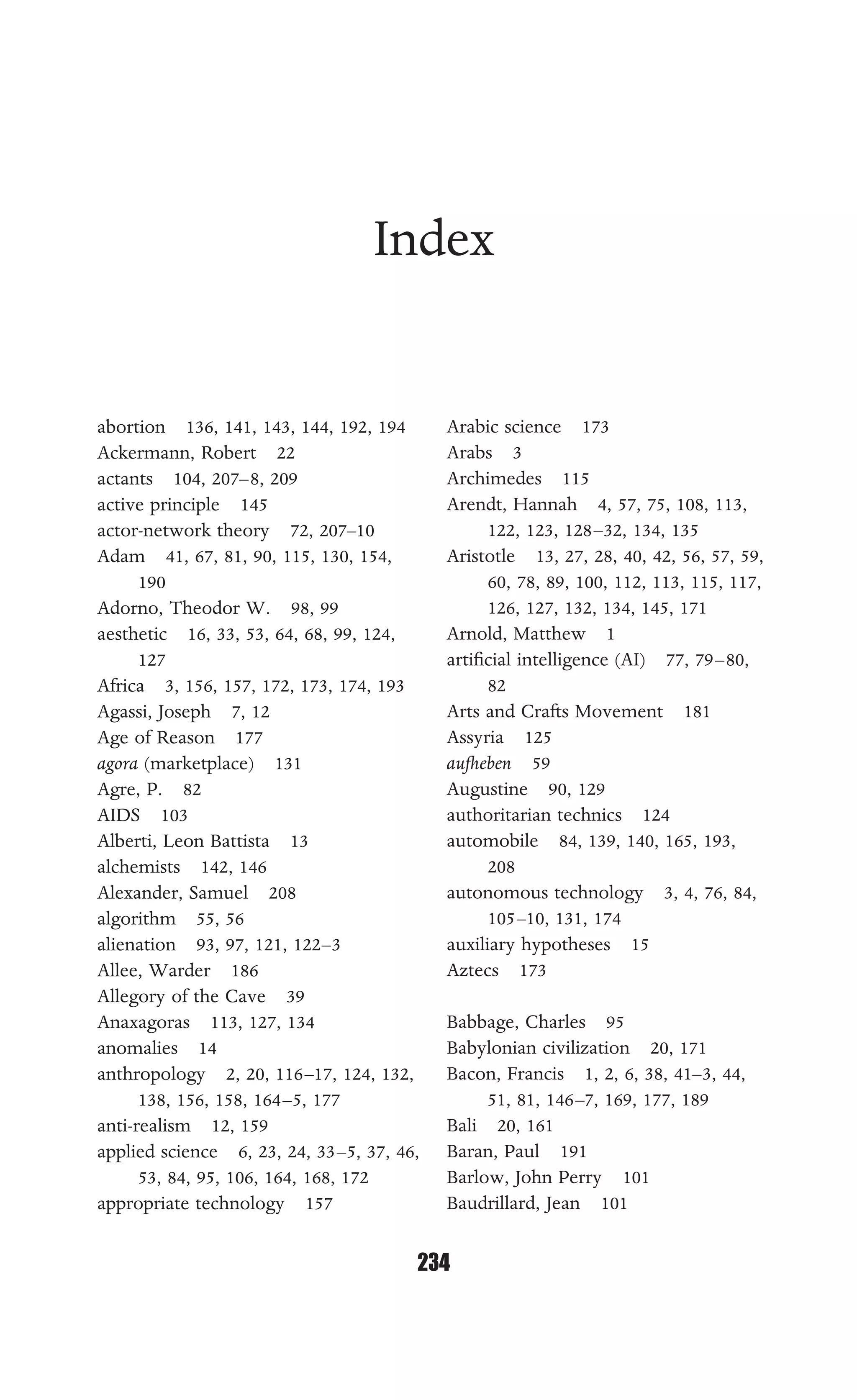 INDEX
234
Index
abortion 136, 141, 143, 144, 192, 194
Ackermann, Robert 22
actants 104, 207–8, 209
active principle 145
actor-network theory 72, 207–10
Adam 41, 67, 81, 90, 115, 130, 154,
190
Adorno, Theodor W. 98, 99
aesthetic 16, 33, 53, 64, 68, 99, 124,
127
Africa 3, 156, 157, 172, 173, 174, 193
Agassi, Joseph 7, 12
Age of Reason 177
agora (marketplace) 131
Agre, P. 82
AIDS 103
Alberti, Leon Battista 13
alchemists 142, 146
Alexander, Samuel 208
algorithm 55, 56
alienation 93, 97, 121, 122–3
Allee, Warder 186
Allegory of the Cave 39
Anaxagoras 113, 127, 134
anomalies 14
anthropology 2, 20, 116–17, 124, 132,
138, 156, 158, 164–5, 177
anti-realism 12, 159
applied science 6, 23, 24, 33–5, 37, 46,
53, 84, 95, 106, 164, 168, 172
appropriate technology 157
Arabic science 173
Arabs 3
Archimedes 115
Arendt, Hannah 4, 57, 75, 108, 113,
122, 123, 128–32, 134, 135
Aristotle 13, 27, 28, 40, 42, 56, 57, 59,
60, 78, 89, 100, 112, 113, 115, 117,
126, 127, 132, 134, 145, 171
Arnold, Matthew 1
artiﬁcial intelligence (AI) 77, 79–80,
82
Arts and Crafts Movement 181
Assyria 125
aufheben 59
Augustine 90, 129
authoritarian technics 124
automobile 84, 139, 140, 165, 193,
208
autonomous technology 3, 4, 76, 84,
105–10, 131, 174
auxiliary hypotheses 15
Aztecs 173
Babbage, Charles 95
Babylonian civilization 20, 171
Bacon, Francis 1, 2, 6, 38, 41–3, 44,
51, 81, 146–7, 169, 177, 189
Bali 20, 161
Baran, Paul 191
Barlow, John Perry 101
Baudrillard, Jean 101
 