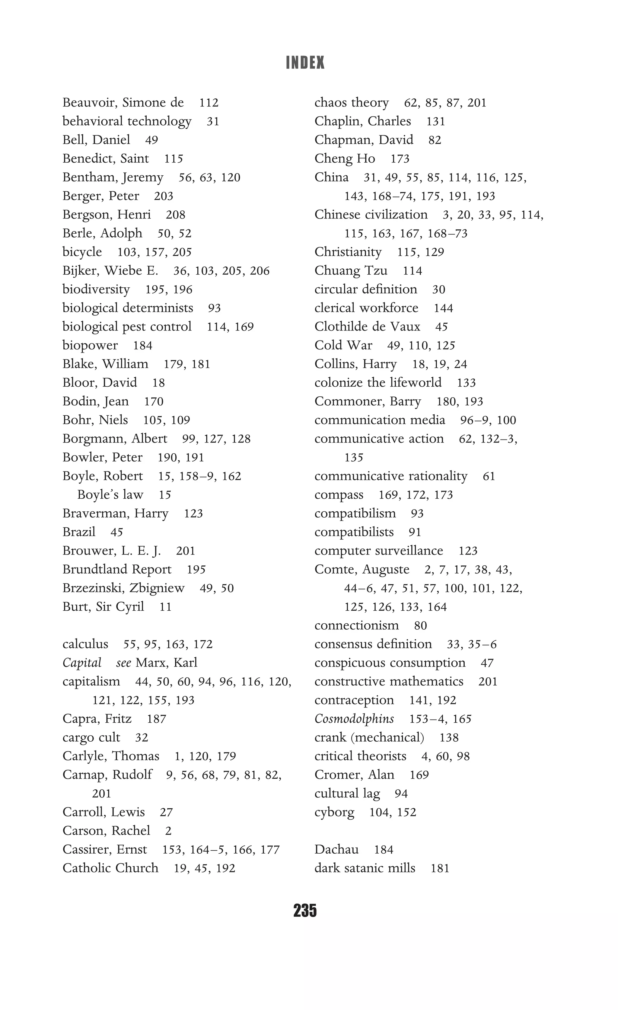 INDEX
235
Allie
Beauvoir, Simone de 112
behavioral technology 31
Bell, Daniel 49
Benedict, Saint 115
Bentham, Jeremy 56, 63, 120
Berger, Peter 203
Bergson, Henri 208
Berle, Adolph 50, 52
bicycle 103, 157, 205
Bijker, Wiebe E. 36, 103, 205, 206
biodiversity 195, 196
biological determinists 93
biological pest control 114, 169
biopower 184
Blake, William 179, 181
Bloor, David 18
Bodin, Jean 170
Bohr, Niels 105, 109
Borgmann, Albert 99, 127, 128
Bowler, Peter 190, 191
Boyle, Robert 15, 158–9, 162
Boyle’s law 15
Braverman, Harry 123
Brazil 45
Brouwer, L. E. J. 201
Brundtland Report 195
Brzezinski, Zbigniew 49, 50
Burt, Sir Cyril 11
calculus 55, 95, 163, 172
Capital see Marx, Karl
capitalism 44, 50, 60, 94, 96, 116, 120,
121, 122, 155, 193
Capra, Fritz 187
cargo cult 32
Carlyle, Thomas 1, 120, 179
Carnap, Rudolf 9, 56, 68, 79, 81, 82,
201
Carroll, Lewis 27
Carson, Rachel 2
Cassirer, Ernst 153, 164–5, 166, 177
Catholic Church 19, 45, 192
chaos theory 62, 85, 87, 201
Chaplin, Charles 131
Chapman, David 82
Cheng Ho 173
China 31, 49, 55, 85, 114, 116, 125,
143, 168–74, 175, 191, 193
Chinese civilization 3, 20, 33, 95, 114,
115, 163, 167, 168–73
Christianity 115, 129
Chuang Tzu 114
circular deﬁnition 30
clerical workforce 144
Clothilde de Vaux 45
Cold War 49, 110, 125
Collins, Harry 18, 19, 24
colonize the lifeworld 133
Commoner, Barry 180, 193
communication media 96–9, 100
communicative action 62, 132–3,
135
communicative rationality 61
compass 169, 172, 173
compatibilism 93
compatibilists 91
computer surveillance 123
Comte, Auguste 2, 7, 17, 38, 43,
44–6, 47, 51, 57, 100, 101, 122,
125, 126, 133, 164
connectionism 80
consensus deﬁnition 33, 35–6
conspicuous consumption 47
constructive mathematics 201
contraception 141, 192
Cosmodolphins 153–4, 165
crank (mechanical) 138
critical theorists 4, 60, 98
Cromer, Alan 169
cultural lag 94
cyborg 104, 152
Dachau 184
dark satanic mills 181
 