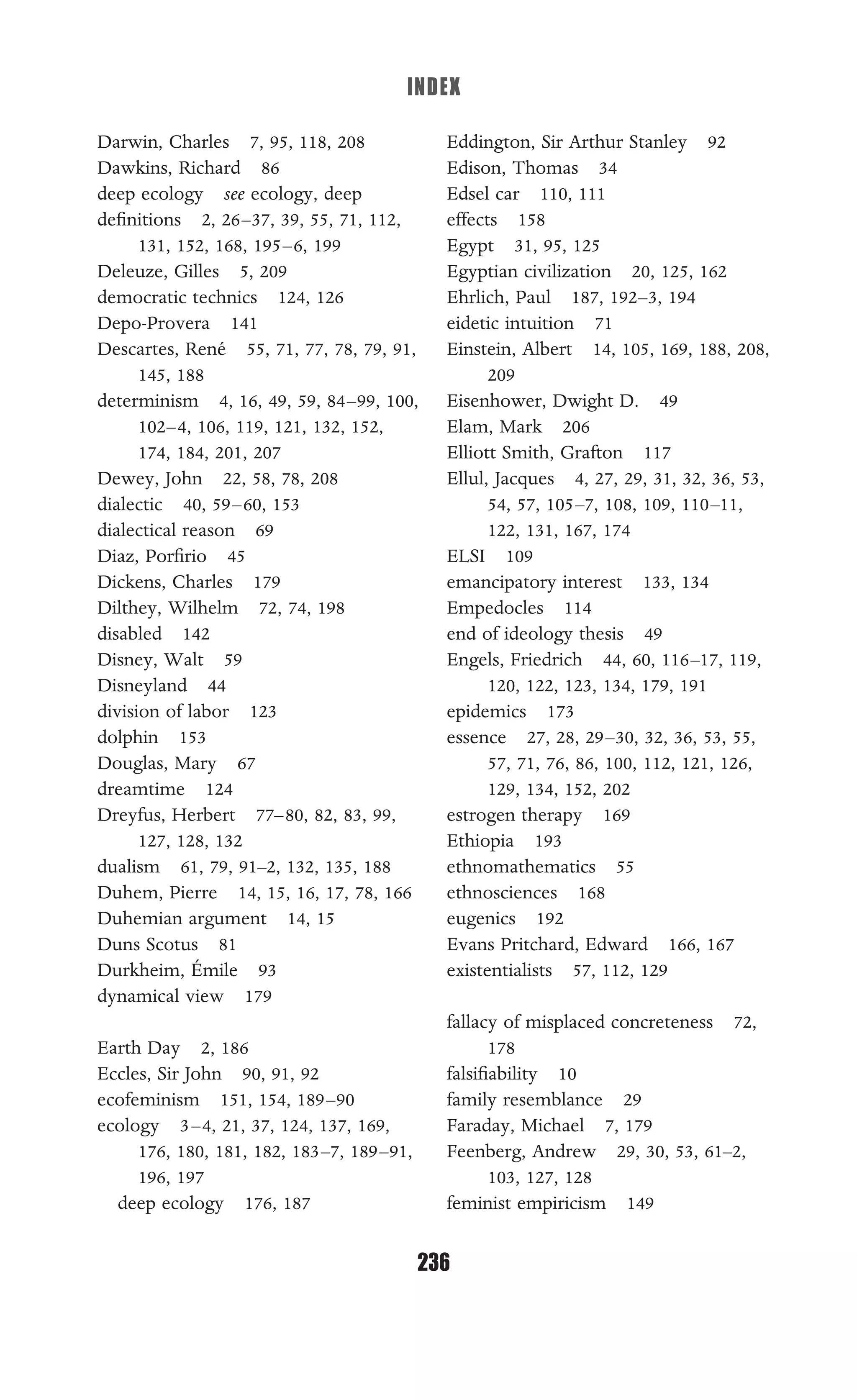 INDEX
236
Darwin, Charles 7, 95, 118, 208
Dawkins, Richard 86
deep ecology see ecology, deep
deﬁnitions 2, 26–37, 39, 55, 71, 112,
131, 152, 168, 195–6, 199
Deleuze, Gilles 5, 209
democratic technics 124, 126
Depo-Provera 141
Descartes, René 55, 71, 77, 78, 79, 91,
145, 188
determinism 4, 16, 49, 59, 84–99, 100,
102–4, 106, 119, 121, 132, 152,
174, 184, 201, 207
Dewey, John 22, 58, 78, 208
dialectic 40, 59–60, 153
dialectical reason 69
Diaz, Porﬁrio 45
Dickens, Charles 179
Dilthey, Wilhelm 72, 74, 198
disabled 142
Disney, Walt 59
Disneyland 44
division of labor 123
dolphin 153
Douglas, Mary 67
dreamtime 124
Dreyfus, Herbert 77–80, 82, 83, 99,
127, 128, 132
dualism 61, 79, 91–2, 132, 135, 188
Duhem, Pierre 14, 15, 16, 17, 78, 166
Duhemian argument 14, 15
Duns Scotus 81
Durkheim, Émile 93
dynamical view 179
Earth Day 2, 186
Eccles, Sir John 90, 91, 92
ecofeminism 151, 154, 189–90
ecology 3–4, 21, 37, 124, 137, 169,
176, 180, 181, 182, 183–7, 189–91,
196, 197
deep ecology 176, 187
Eddington, Sir Arthur Stanley 92
Edison, Thomas 34
Edsel car 110, 111
effects 158
Egypt 31, 95, 125
Egyptian civilization 20, 125, 162
Ehrlich, Paul 187, 192–3, 194
eidetic intuition 71
Einstein, Albert 14, 105, 169, 188, 208,
209
Eisenhower, Dwight D. 49
Elam, Mark 206
Elliott Smith, Grafton 117
Ellul, Jacques 4, 27, 29, 31, 32, 36, 53,
54, 57, 105–7, 108, 109, 110–11,
122, 131, 167, 174
ELSI 109
emancipatory interest 133, 134
Empedocles 114
end of ideology thesis 49
Engels, Friedrich 44, 60, 116–17, 119,
120, 122, 123, 134, 179, 191
epidemics 173
essence 27, 28, 29–30, 32, 36, 53, 55,
57, 71, 76, 86, 100, 112, 121, 126,
129, 134, 152, 202
estrogen therapy 169
Ethiopia 193
ethnomathematics 55
ethnosciences 168
eugenics 192
Evans Pritchard, Edward 166, 167
existentialists 57, 112, 129
fallacy of misplaced concreteness 72,
178
falsiﬁability 10
family resemblance 29
Faraday, Michael 7, 179
Feenberg, Andrew 29, 30, 53, 61–2,
103, 127, 128
feminist empiricism 149
 