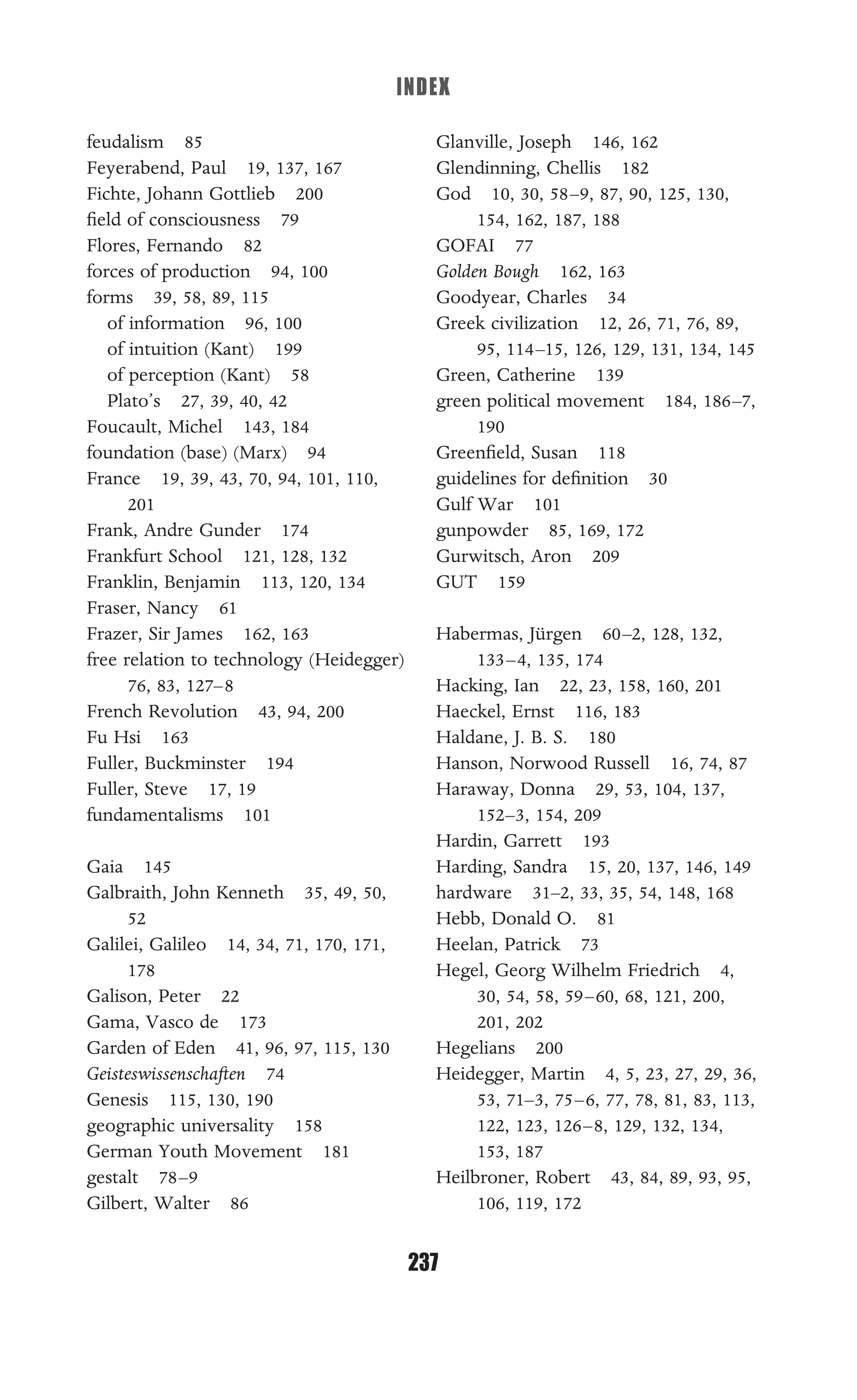 INDEX
237
feudalism 85
Feyerabend, Paul 19, 137, 167
Fichte, Johann Gottlieb 200
ﬁeld of consciousness 79
Flores, Fernando 82
forces of production 94, 100
forms 39, 58, 89, 115
of information 96, 100
of intuition (Kant) 199
of perception (Kant) 58
Plato’s 27, 39, 40, 42
Foucault, Michel 143, 184
foundation (base) (Marx) 94
France 19, 39, 43, 70, 94, 101, 110,
201
Frank, Andre Gunder 174
Frankfurt School 121, 128, 132
Franklin, Benjamin 113, 120, 134
Fraser, Nancy 61
Frazer, Sir James 162, 163
free relation to technology (Heidegger)
76, 83, 127–8
French Revolution 43, 94, 200
Fu Hsi 163
Fuller, Buckminster 194
Fuller, Steve 17, 19
fundamentalisms 101
Gaia 145
Galbraith, John Kenneth 35, 49, 50,
52
Galilei, Galileo 14, 34, 71, 170, 171,
178
Galison, Peter 22
Gama, Vasco de 173
Garden of Eden 41, 96, 97, 115, 130
Geisteswissenschaften 74
Genesis 115, 130, 190
geographic universality 158
German Youth Movement 181
gestalt 78–9
Gilbert, Walter 86
Glanville, Joseph 146, 162
Glendinning, Chellis 182
God 10, 30, 58–9, 87, 90, 125, 130,
154, 162, 187, 188
GOFAI 77
Golden Bough 162, 163
Goodyear, Charles 34
Greek civilization 12, 26, 71, 76, 89,
95, 114–15, 126, 129, 131, 134, 145
Green, Catherine 139
green political movement 184, 186–7,
190
Greenﬁeld, Susan 118
guidelines for deﬁnition 30
Gulf War 101
gunpowder 85, 169, 172
Gurwitsch, Aron 209
GUT 159
Habermas, Jürgen 60–2, 128, 132,
133–4, 135, 174
Hacking, Ian 22, 23, 158, 160, 201
Haeckel, Ernst 116, 183
Haldane, J. B. S. 180
Hanson, Norwood Russell 16, 74, 87
Haraway, Donna 29, 53, 104, 137,
152–3, 154, 209
Hardin, Garrett 193
Harding, Sandra 15, 20, 137, 146, 149
hardware 31–2, 33, 35, 54, 148, 168
Hebb, Donald O. 81
Heelan, Patrick 73
Hegel, Georg Wilhelm Friedrich 4,
30, 54, 58, 59–60, 68, 121, 200,
201, 202
Hegelians 200
Heidegger, Martin 4, 5, 23, 27, 29, 36,
53, 71–3, 75–6, 77, 78, 81, 83, 113,
122, 123, 126–8, 129, 132, 134,
153, 187
Heilbroner, Robert 43, 84, 89, 93, 95,
106, 119, 172
 