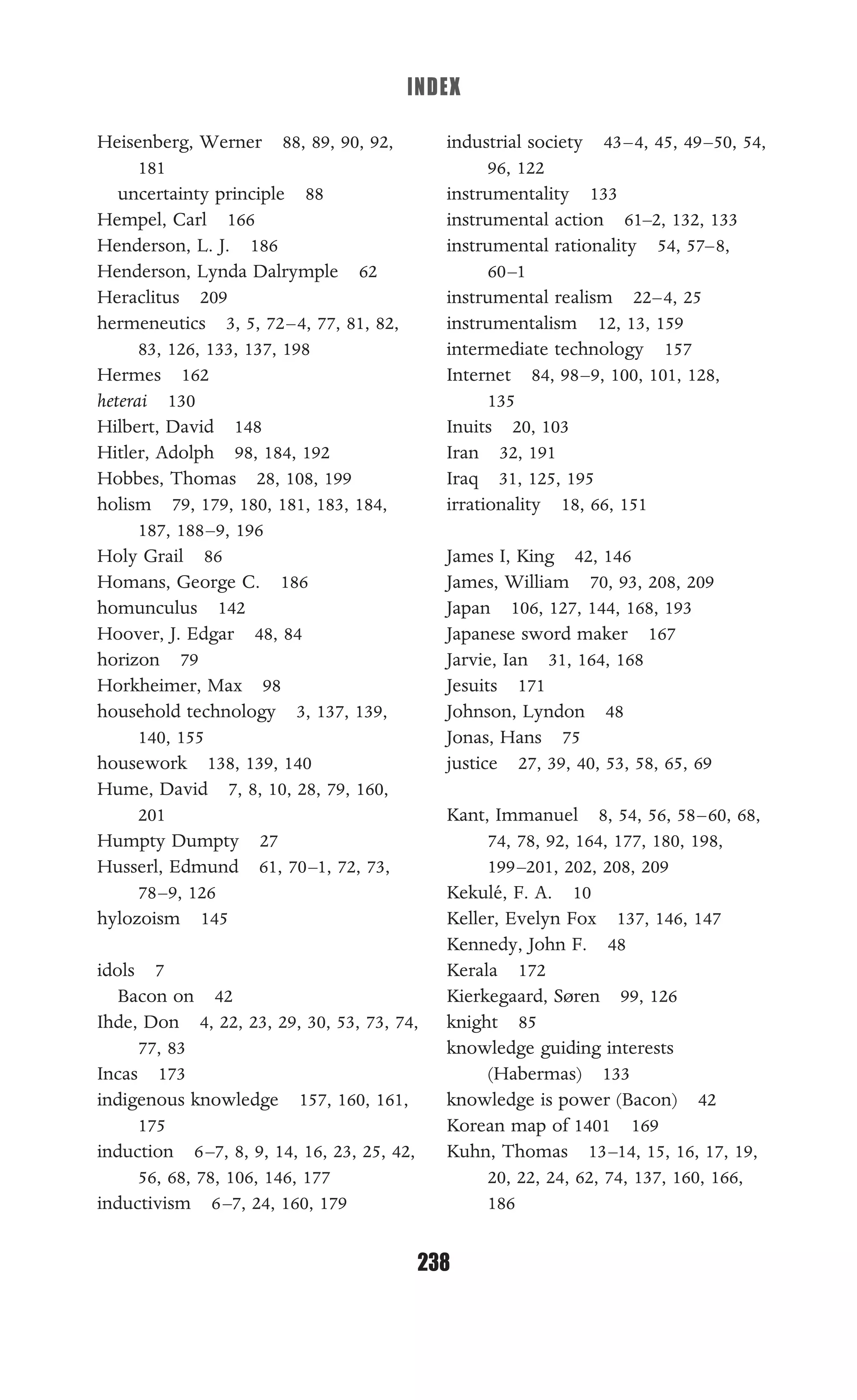 INDEX
238
Heisenberg, Werner 88, 89, 90, 92,
181
uncertainty principle 88
Hempel, Carl 166
Henderson, L. J. 186
Henderson, Lynda Dalrymple 62
Heraclitus 209
hermeneutics 3, 5, 72–4, 77, 81, 82,
83, 126, 133, 137, 198
Hermes 162
heterai 130
Hilbert, David 148
Hitler, Adolph 98, 184, 192
Hobbes, Thomas 28, 108, 199
holism 79, 179, 180, 181, 183, 184,
187, 188–9, 196
Holy Grail 86
Homans, George C. 186
homunculus 142
Hoover, J. Edgar 48, 84
horizon 79
Horkheimer, Max 98
household technology 3, 137, 139,
140, 155
housework 138, 139, 140
Hume, David 7, 8, 10, 28, 79, 160,
201
Humpty Dumpty 27
Husserl, Edmund 61, 70–1, 72, 73,
78–9, 126
hylozoism 145
idols 7
Bacon on 42
Ihde, Don 4, 22, 23, 29, 30, 53, 73, 74,
77, 83
Incas 173
indigenous knowledge 157, 160, 161,
175
induction 6–7, 8, 9, 14, 16, 23, 25, 42,
56, 68, 78, 106, 146, 177
inductivism 6–7, 24, 160, 179
industrial society 43–4, 45, 49–50, 54,
96, 122
instrumentality 133
instrumental action 61–2, 132, 133
instrumental rationality 54, 57–8,
60–1
instrumental realism 22–4, 25
instrumentalism 12, 13, 159
intermediate technology 157
Internet 84, 98–9, 100, 101, 128,
135
Inuits 20, 103
Iran 32, 191
Iraq 31, 125, 195
irrationality 18, 66, 151
James I, King 42, 146
James, William 70, 93, 208, 209
Japan 106, 127, 144, 168, 193
Japanese sword maker 167
Jarvie, Ian 31, 164, 168
Jesuits 171
Johnson, Lyndon 48
Jonas, Hans 75
justice 27, 39, 40, 53, 58, 65, 69
Kant, Immanuel 8, 54, 56, 58–60, 68,
74, 78, 92, 164, 177, 180, 198,
199–201, 202, 208, 209
Kekulé, F. A. 10
Keller, Evelyn Fox 137, 146, 147
Kennedy, John F. 48
Kerala 172
Kierkegaard, Søren 99, 126
knight 85
knowledge guiding interests
(Habermas) 133
knowledge is power (Bacon) 42
Korean map of 1401 169
Kuhn, Thomas 13–14, 15, 16, 17, 19,
20, 22, 24, 62, 74, 137, 160, 166,
186
 