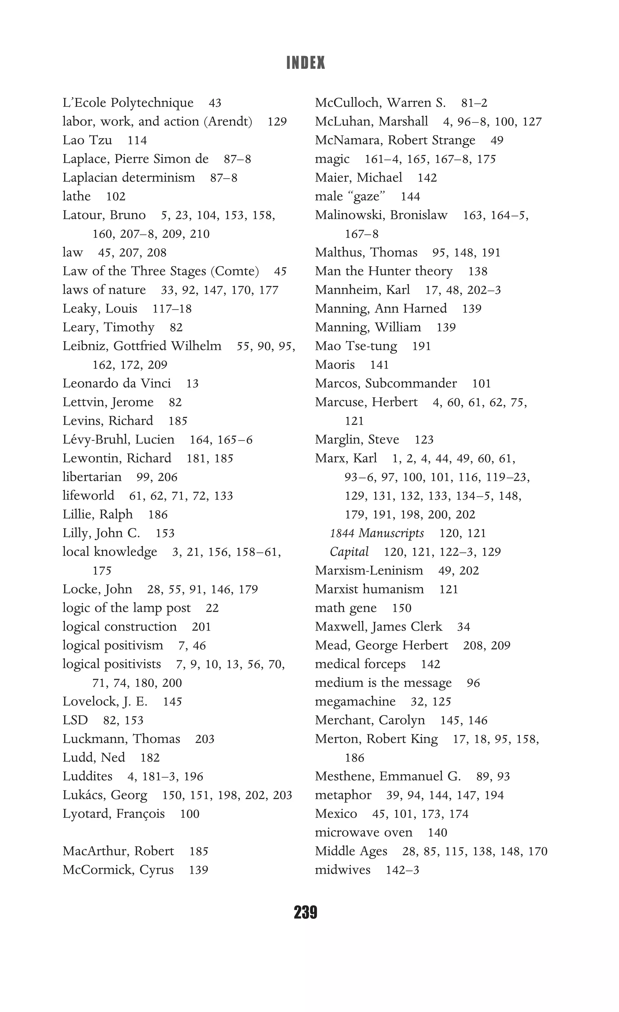 INDEX
239
L’Ecole Polytechnique 43
labor, work, and action (Arendt) 129
Lao Tzu 114
Laplace, Pierre Simon de 87–8
Laplacian determinism 87–8
lathe 102
Latour, Bruno 5, 23, 104, 153, 158,
160, 207–8, 209, 210
law 45, 207, 208
Law of the Three Stages (Comte) 45
laws of nature 33, 92, 147, 170, 177
Leaky, Louis 117–18
Leary, Timothy 82
Leibniz, Gottfried Wilhelm 55, 90, 95,
162, 172, 209
Leonardo da Vinci 13
Lettvin, Jerome 82
Levins, Richard 185
Lévy-Bruhl, Lucien 164, 165–6
Lewontin, Richard 181, 185
libertarian 99, 206
lifeworld 61, 62, 71, 72, 133
Lillie, Ralph 186
Lilly, John C. 153
local knowledge 3, 21, 156, 158–61,
175
Locke, John 28, 55, 91, 146, 179
logic of the lamp post 22
logical construction 201
logical positivism 7, 46
logical positivists 7, 9, 10, 13, 56, 70,
71, 74, 180, 200
Lovelock, J. E. 145
LSD 82, 153
Luckmann, Thomas 203
Ludd, Ned 182
Luddites 4, 181–3, 196
Lukács, Georg 150, 151, 198, 202, 203
Lyotard, François 100
MacArthur, Robert 185
McCormick, Cyrus 139
McCulloch, Warren S. 81–2
McLuhan, Marshall 4, 96–8, 100, 127
McNamara, Robert Strange 49
magic 161–4, 165, 167–8, 175
Maier, Michael 142
male “gaze” 144
Malinowski, Bronislaw 163, 164–5,
167–8
Malthus, Thomas 95, 148, 191
Man the Hunter theory 138
Mannheim, Karl 17, 48, 202–3
Manning, Ann Harned 139
Manning, William 139
Mao Tse-tung 191
Maoris 141
Marcos, Subcommander 101
Marcuse, Herbert 4, 60, 61, 62, 75,
121
Marglin, Steve 123
Marx, Karl 1, 2, 4, 44, 49, 60, 61,
93–6, 97, 100, 101, 116, 119–23,
129, 131, 132, 133, 134–5, 148,
179, 191, 198, 200, 202
1844 Manuscripts 120, 121
Capital 120, 121, 122–3, 129
Marxism-Leninism 49, 202
Marxist humanism 121
math gene 150
Maxwell, James Clerk 34
Mead, George Herbert 208, 209
medical forceps 142
medium is the message 96
megamachine 32, 125
Merchant, Carolyn 145, 146
Merton, Robert King 17, 18, 95, 158,
186
Mesthene, Emmanuel G. 89, 93
metaphor 39, 94, 144, 147, 194
Mexico 45, 101, 173, 174
microwave oven 140
Middle Ages 28, 85, 115, 138, 148, 170
midwives 142–3
 
