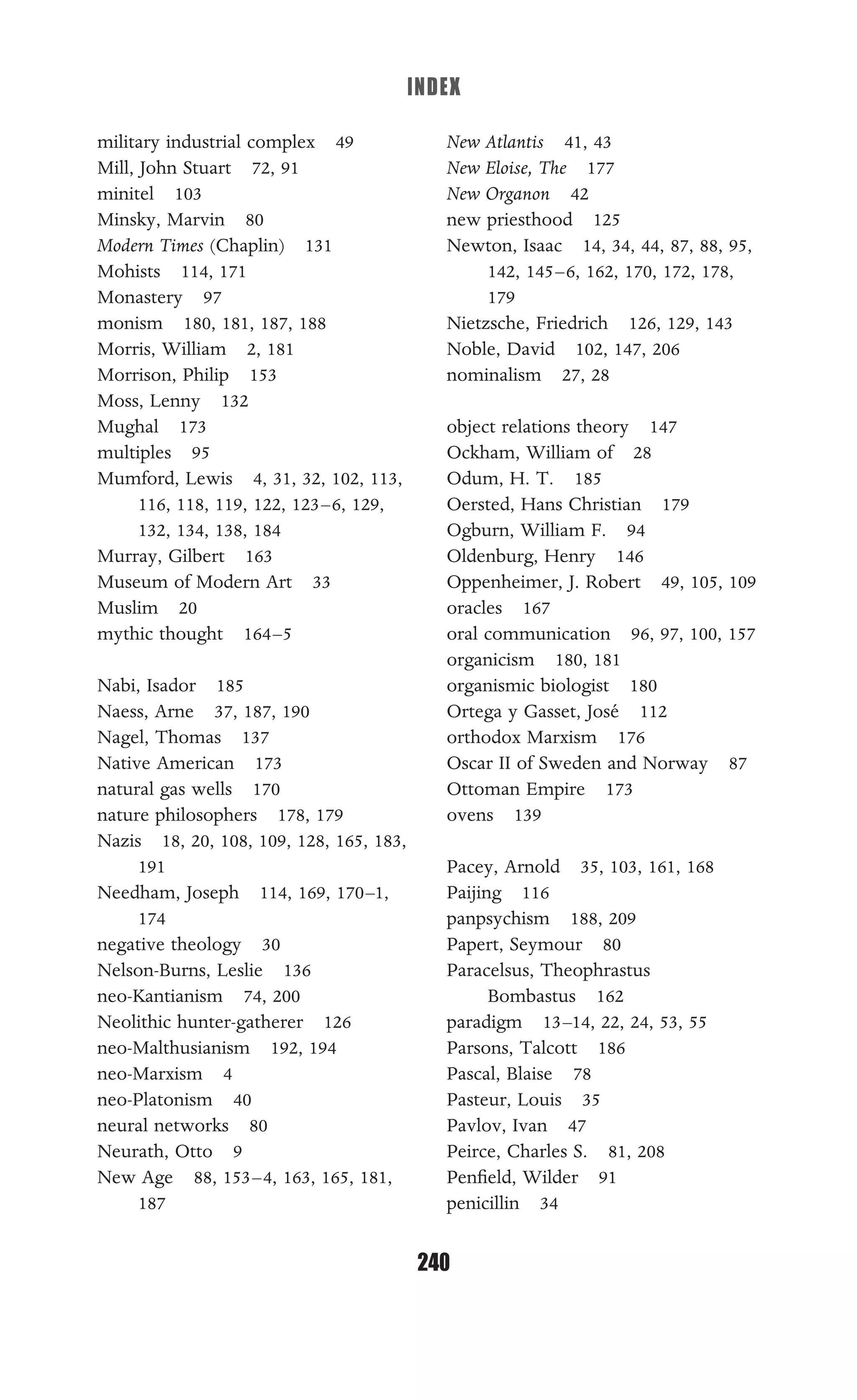 INDEX
240
military industrial complex 49
Mill, John Stuart 72, 91
minitel 103
Minsky, Marvin 80
Modern Times (Chaplin) 131
Mohists 114, 171
Monastery 97
monism 180, 181, 187, 188
Morris, William 2, 181
Morrison, Philip 153
Moss, Lenny 132
Mughal 173
multiples 95
Mumford, Lewis 4, 31, 32, 102, 113,
116, 118, 119, 122, 123–6, 129,
132, 134, 138, 184
Murray, Gilbert 163
Museum of Modern Art 33
Muslim 20
mythic thought 164–5
Nabi, Isador 185
Naess, Arne 37, 187, 190
Nagel, Thomas 137
Native American 173
natural gas wells 170
nature philosophers 178, 179
Nazis 18, 20, 108, 109, 128, 165, 183,
191
Needham, Joseph 114, 169, 170–1,
174
negative theology 30
Nelson-Burns, Leslie 136
neo-Kantianism 74, 200
Neolithic hunter-gatherer 126
neo-Malthusianism 192, 194
neo-Marxism 4
neo-Platonism 40
neural networks 80
Neurath, Otto 9
New Age 88, 153–4, 163, 165, 181,
187
New Atlantis 41, 43
New Eloise, The 177
New Organon 42
new priesthood 125
Newton, Isaac 14, 34, 44, 87, 88, 95,
142, 145–6, 162, 170, 172, 178,
179
Nietzsche, Friedrich 126, 129, 143
Noble, David 102, 147, 206
nominalism 27, 28
object relations theory 147
Ockham, William of 28
Odum, H. T. 185
Oersted, Hans Christian 179
Ogburn, William F. 94
Oldenburg, Henry 146
Oppenheimer, J. Robert 49, 105, 109
oracles 167
oral communication 96, 97, 100, 157
organicism 180, 181
organismic biologist 180
Ortega y Gasset, José 112
orthodox Marxism 176
Oscar II of Sweden and Norway 87
Ottoman Empire 173
ovens 139
Pacey, Arnold 35, 103, 161, 168
Paijing 116
panpsychism 188, 209
Papert, Seymour 80
Paracelsus, Theophrastus
Bombastus 162
paradigm 13–14, 22, 24, 53, 55
Parsons, Talcott 186
Pascal, Blaise 78
Pasteur, Louis 35
Pavlov, Ivan 47
Peirce, Charles S. 81, 208
Penﬁeld, Wilder 91
penicillin 34
 