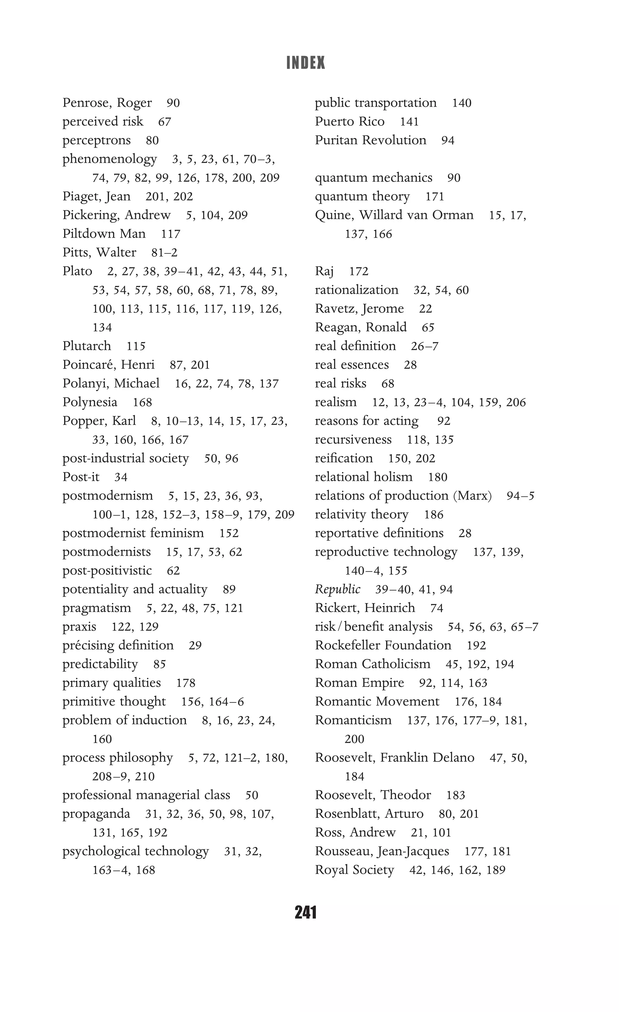 INDEX
241
Penrose, Roger 90
perceived risk 67
perceptrons 80
phenomenology 3, 5, 23, 61, 70–3,
74, 79, 82, 99, 126, 178, 200, 209
Piaget, Jean 201, 202
Pickering, Andrew 5, 104, 209
Piltdown Man 117
Pitts, Walter 81–2
Plato 2, 27, 38, 39–41, 42, 43, 44, 51,
53, 54, 57, 58, 60, 68, 71, 78, 89,
100, 113, 115, 116, 117, 119, 126,
134
Plutarch 115
Poincaré, Henri 87, 201
Polanyi, Michael 16, 22, 74, 78, 137
Polynesia 168
Popper, Karl 8, 10–13, 14, 15, 17, 23,
33, 160, 166, 167
post-industrial society 50, 96
Post-it 34
postmodernism 5, 15, 23, 36, 93,
100–1, 128, 152–3, 158–9, 179, 209
postmodernist feminism 152
postmodernists 15, 17, 53, 62
post-positivistic 62
potentiality and actuality 89
pragmatism 5, 22, 48, 75, 121
praxis 122, 129
précising deﬁnition 29
predictability 85
primary qualities 178
primitive thought 156, 164–6
problem of induction 8, 16, 23, 24,
160
process philosophy 5, 72, 121–2, 180,
208–9, 210
professional managerial class 50
propaganda 31, 32, 36, 50, 98, 107,
131, 165, 192
psychological technology 31, 32,
163–4, 168
public transportation 140
Puerto Rico 141
Puritan Revolution 94
quantum mechanics 90
quantum theory 171
Quine, Willard van Orman 15, 17,
137, 166
Raj 172
rationalization 32, 54, 60
Ravetz, Jerome 22
Reagan, Ronald 65
real deﬁnition 26–7
real essences 28
real risks 68
realism 12, 13, 23–4, 104, 159, 206
reasons for acting 92
recursiveness 118, 135
reiﬁcation 150, 202
relational holism 180
relations of production (Marx) 94–5
relativity theory 186
reportative deﬁnitions 28
reproductive technology 137, 139,
140–4, 155
Republic 39–40, 41, 94
Rickert, Heinrich 74
risk/beneﬁt analysis 54, 56, 63, 65–7
Rockefeller Foundation 192
Roman Catholicism 45, 192, 194
Roman Empire 92, 114, 163
Romantic Movement 176, 184
Romanticism 137, 176, 177–9, 181,
200
Roosevelt, Franklin Delano 47, 50,
184
Roosevelt, Theodor 183
Rosenblatt, Arturo 80, 201
Ross, Andrew 21, 101
Rousseau, Jean-Jacques 177, 181
Royal Society 42, 146, 162, 189
 
