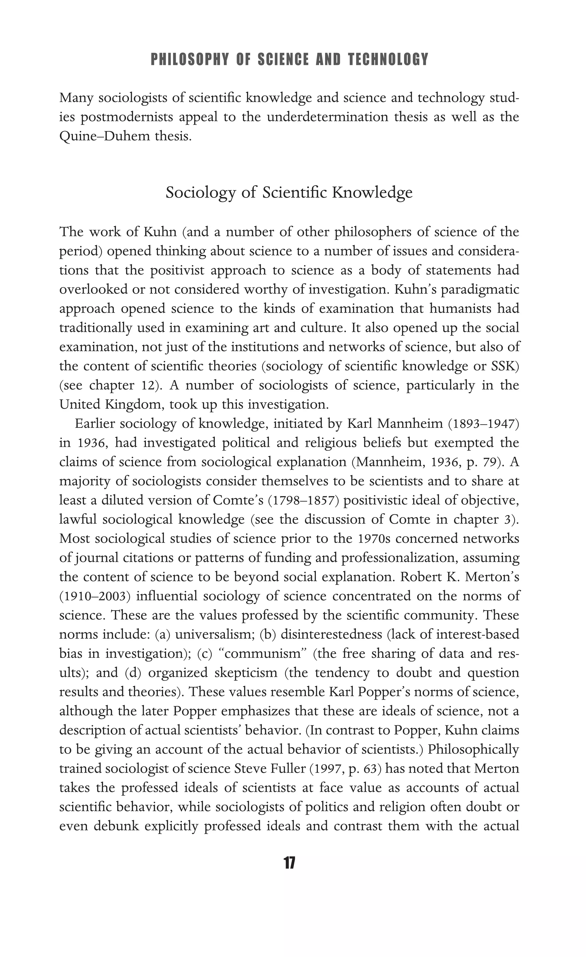 PHILOSOPHY OF SCIENCE AND TECHNOLOGY
17
Many sociologists of scientiﬁc knowledge and science and technology stud-
ies postmodernists appeal to the underdetermination thesis as well as the
Quine–Duhem thesis.
Sociology of Scientiﬁc Knowledge
The work of Kuhn (and a number of other philosophers of science of the
period) opened thinking about science to a number of issues and considera-
tions that the positivist approach to science as a body of statements had
overlooked or not considered worthy of investigation. Kuhn’s paradigmatic
approach opened science to the kinds of examination that humanists had
traditionally used in examining art and culture. It also opened up the social
examination, not just of the institutions and networks of science, but also of
the content of scientiﬁc theories (sociology of scientiﬁc knowledge or SSK)
(see chapter 12). A number of sociologists of science, particularly in the
United Kingdom, took up this investigation.
Earlier sociology of knowledge, initiated by Karl Mannheim (1893–1947)
in 1936, had investigated political and religious beliefs but exempted the
claims of science from sociological explanation (Mannheim, 1936, p. 79). A
majority of sociologists consider themselves to be scientists and to share at
least a diluted version of Comte’s (1798–1857) positivistic ideal of objective,
lawful sociological knowledge (see the discussion of Comte in chapter 3).
Most sociological studies of science prior to the 1970s concerned networks
of journal citations or patterns of funding and professionalization, assuming
the content of science to be beyond social explanation. Robert K. Merton’s
(1910–2003) inﬂuential sociology of science concentrated on the norms of
science. These are the values professed by the scientiﬁc community. These
norms include: (a) universalism; (b) disinterestedness (lack of interest-based
bias in investigation); (c) “communism” (the free sharing of data and res-
ults); and (d) organized skepticism (the tendency to doubt and question
results and theories). These values resemble Karl Popper’s norms of science,
although the later Popper emphasizes that these are ideals of science, not a
description of actual scientists’ behavior. (In contrast to Popper, Kuhn claims
to be giving an account of the actual behavior of scientists.) Philosophically
trained sociologist of science Steve Fuller (1997, p. 63) has noted that Merton
takes the professed ideals of scientists at face value as accounts of actual
scientiﬁc behavior, while sociologists of politics and religion often doubt or
even debunk explicitly professed ideals and contrast them with the actual
 
