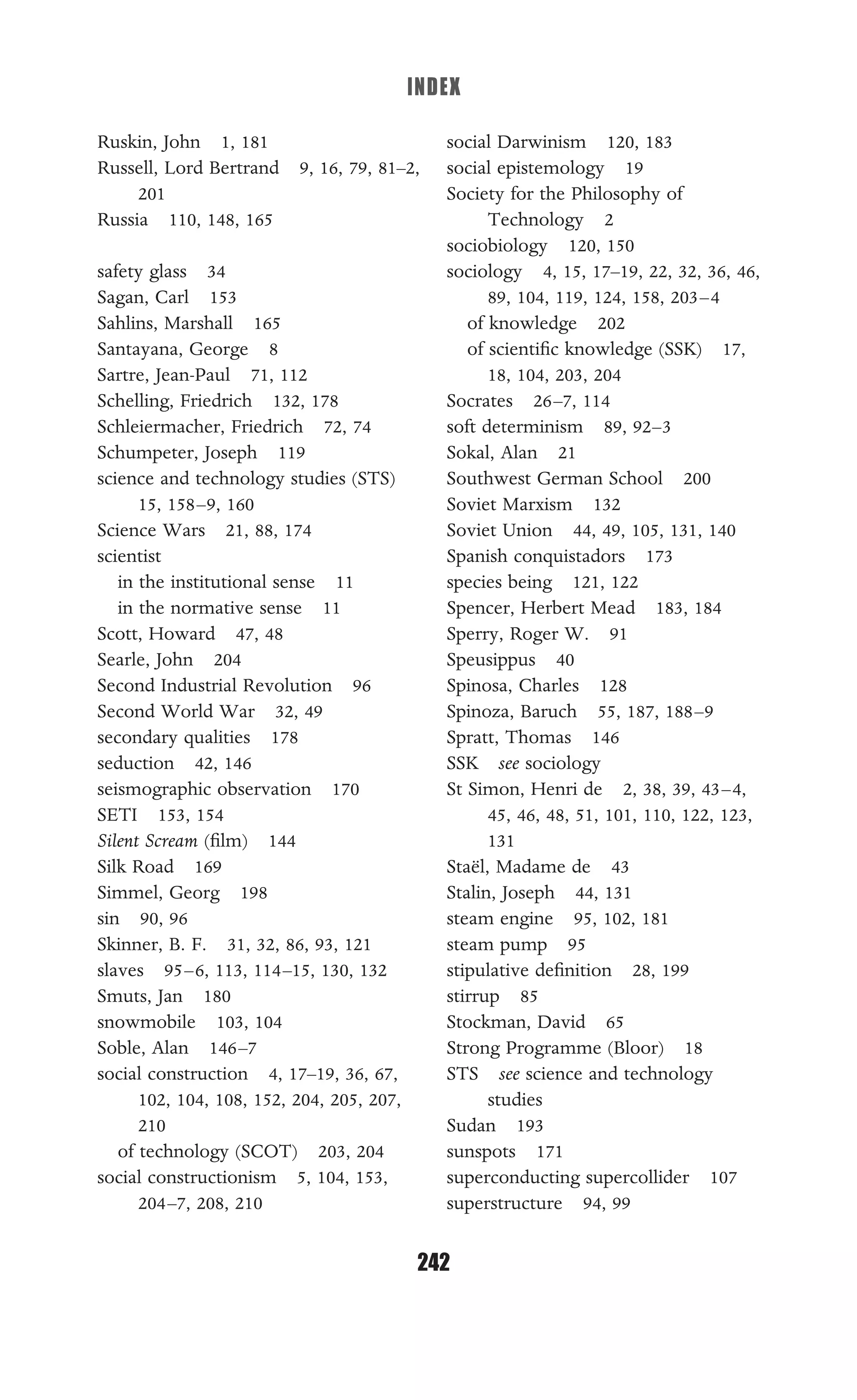 INDEX
242
Ruskin, John 1, 181
Russell, Lord Bertrand 9, 16, 79, 81–2,
201
Russia 110, 148, 165
safety glass 34
Sagan, Carl 153
Sahlins, Marshall 165
Santayana, George 8
Sartre, Jean-Paul 71, 112
Schelling, Friedrich 132, 178
Schleiermacher, Friedrich 72, 74
Schumpeter, Joseph 119
science and technology studies (STS)
15, 158–9, 160
Science Wars 21, 88, 174
scientist
in the institutional sense 11
in the normative sense 11
Scott, Howard 47, 48
Searle, John 204
Second Industrial Revolution 96
Second World War 32, 49
secondary qualities 178
seduction 42, 146
seismographic observation 170
SETI 153, 154
Silent Scream (ﬁlm) 144
Silk Road 169
Simmel, Georg 198
sin 90, 96
Skinner, B. F. 31, 32, 86, 93, 121
slaves 95–6, 113, 114–15, 130, 132
Smuts, Jan 180
snowmobile 103, 104
Soble, Alan 146–7
social construction 4, 17–19, 36, 67,
102, 104, 108, 152, 204, 205, 207,
210
of technology (SCOT) 203, 204
social constructionism 5, 104, 153,
204–7, 208, 210
social Darwinism 120, 183
social epistemology 19
Society for the Philosophy of
Technology 2
sociobiology 120, 150
sociology 4, 15, 17–19, 22, 32, 36, 46,
89, 104, 119, 124, 158, 203–4
of knowledge 202
of scientiﬁc knowledge (SSK) 17,
18, 104, 203, 204
Socrates 26–7, 114
soft determinism 89, 92–3
Sokal, Alan 21
Southwest German School 200
Soviet Marxism 132
Soviet Union 44, 49, 105, 131, 140
Spanish conquistadors 173
species being 121, 122
Spencer, Herbert Mead 183, 184
Sperry, Roger W. 91
Speusippus 40
Spinosa, Charles 128
Spinoza, Baruch 55, 187, 188–9
Spratt, Thomas 146
SSK see sociology
St Simon, Henri de 2, 38, 39, 43–4,
45, 46, 48, 51, 101, 110, 122, 123,
131
Staël, Madame de 43
Stalin, Joseph 44, 131
steam engine 95, 102, 181
steam pump 95
stipulative deﬁnition 28, 199
stirrup 85
Stockman, David 65
Strong Programme (Bloor) 18
STS see science and technology
studies
Sudan 193
sunspots 171
superconducting supercollider 107
superstructure 94, 99
 